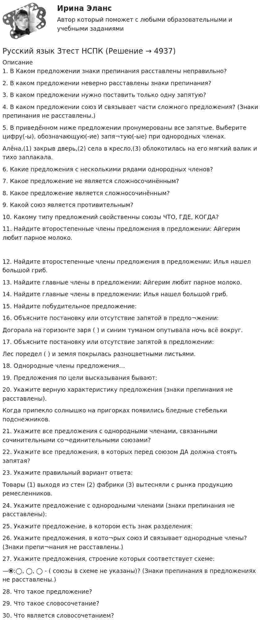     
          Описание
          1.	В Каком предложении знаки препинания расставлены неправильно?


2.	В каком предложении неверно расставлены знаки препинания?

3.	В каком предложении нужно поставить только одну запятую?

4.	В каком предложении союз И связывает части сложного предложения? (Знаки препинания не расставлены.)
5.	В приведённом ниже предложении пронумерованы все запятые. Выберите цифру(-ы), обозначающую(-ие) запя¬тую(-ые) при однородных членах.
Алёна,(1) закрыв дверь,(2) села в кресло,(3) облокотилась на его мягкий валик и тихо заплакала.
 6.	Какие предложения с несколькими рядами однородных членов?
7.	Какое предложение не является сложносочинённым?
8.	Какое предложение является сложносочинённым?

9.	Какой союз является противительным?
 10.	Какому типу предложений свойственны союзы ЧТО, ГДЕ, КОГДА?
11.	Найдите второстепенные члены предложения в предложении: Айгерим любит парное молоко.
12.	Найдите второстепенные члены предложения в предложении: Илья нашел большой гриб. 13.	Найдите главные члены в предложении: Айгерим любит парное молоко.
14.	Найдите главные члены в предложении: Илья нашел большой гриб.
15.	Найдите побудительное предложение:
16.	Объясните постановку или отсутствие запятой в предло¬жении:
Догорала на горизонте заря ( ) и синим туманом опутывала ночь всё вокруг.

17.	Объясните постановку или отсутствие запятой в предложении:
Лес поредел ( ) и земля покрылась разноцветными листьями.

18.	Однородные члены предложения…

19.	Предложения по цели высказывания бывают:

20.	Укажите верную характеристику предложения (знаки препинания не расставлены).
Когда припекло солнышко на пригорках появились бледные стебельки подснежников.


21.	Укажите все предложения с однородными членами, связанными сочинительными со¬единительными союзами?

22.	Укажите все предложения, в которых перед союзом ДА должна стоять запятая?
23.	Укажите правильный вариант ответа:
Товары (1) выходя из стен (2) фабрики (3) вытесняли с рынка продукцию ремесленников.

24.	Укажите предложение с однородными членами (знаки препинания не расставлены):
 25.	Укажите предложение, в котором есть знак разделения:

26.	Укажите предложения, в кото¬рых союз И связывает однородные члены? (Знаки препи¬нания не расставлены.)
27.	Укажите предложения, строение которых соответствует схеме:
—⦿:◯, ◯, ◯ - ( союзы в схеме не указаны)? (Знаки препинания в предложениях не расставлены.)
28.	Что такое предложение?

29.	Что такое словосочетание?



30.	Что является словосочетанием?


  
            
            
            Русский язык (2) тест с ответами СинергияРусский язык 3тест НСПК💯 Русский язык (4) (ответы на тест Синергия / МТИ / МосАП, июнь 2022)Русский язык 4 тест НСПКРусский язык (вариант 6)     Русский язык//вступительные//РОСДИСТАНТРусский язык вступительный РОСДИСТАНТ💯 Русский (Синергия, прохождение вступительных испытаний) (январь, 2023)Русский с методикой преподавания (2 семестр) ПЗ №3Русский язык💯 Русский язык (1) (ответы на тест Синергия / МТИ / МосАП, сентбярь 2022)Русский язык 1 семестр (тест с ответами Колледж Синергия)РУССКИЙ ЯЗЫК- 2 вариант💯 Русский язык (2) (ответы на тест Синергия / МТИ / МосАП, июнь 2022)
