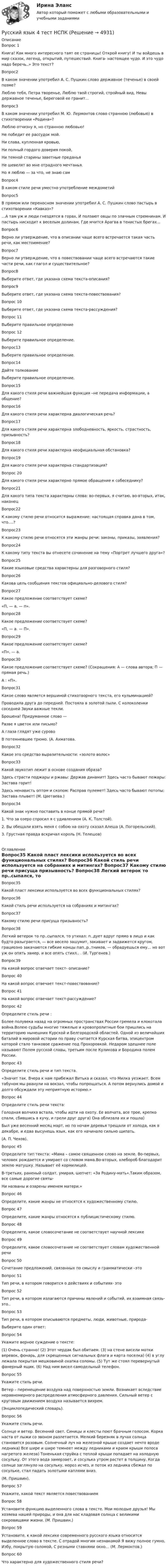     
          Описание
          Вопрос 1
Книга! Как много интересного таят ее страницы! Открой книгу! И ты войдешь в мир сказок, легенд, открытий, путешествий. Книга- настоящее чудо. И это чудо надо беречь..» Это текст?Вопрос2
В каком значении употребил А. С. Пушкин слово державное (теченье) в своей поэме?
Люблю тебя, Петра творенье, Люблю твой строгий, стройный вид, Невы державное теченье, Береговой ее гранит…

Вопрос3
В каком значении употребил М. Ю. Лермонтов слово странною (любовью) в стихотворении «Родина»?
Люблю отчизну я, но странною любовью!
Не победит ее рассудок мой.
Ни слава, купленная кровью,
Ни полный гордого доверия покой,
Ни темной старины заветные преданья
Не шевелят во мне отрадного мечтанья.
Но я люблю — за что, не знаю сам
Вопрос4
В каком стиле речи уместно употребление междометий
Вопрос5
В прямом или переносном значении употребил А. С. Пушкин слово пастырь в стихотворении «Кавказ»?
…А там уж и люди гнездятся в горах, И ползают овцы по злачным стремнинам. И пастырь нисходит к веселым долинам, Где мчится Арагва в тенистых брегах…
Вопрос6
Верно ли утверждение, что в описании чаще всего встречается такая часть речи, как местоимение?

Вопрос7
Верно ли утверждение, что в повествовании чаще всего встречаются такие части речи, как глагол и существительное?
Вопрос8
Выберите ответ, где указана схема текста-описания?

Вопрос9
Выберите ответ, где указана схема текста-повествования?

Вопрос 10
Выберите ответ, где указана схема текста-рассуждения?

Вопрос 11
Выберите правильное определение
 Вопрос 12
Выберите правильное определение.

Вопрос13
Выберите правильное определение.

Вопрос14
Дайте толкование
Выберите правильное определение.

Вопрос15
Для какого стиля речи важнейшая функция –не передача информации, а общение?
Вопрос16
Для какого стиля речи характерна диалогическая речь?
Вопрос17
Для какого стиля речи характерна злободневность, яркость, страстность, призывность?

Вопрос18
Для какого стиля речи характерна неофициальная обстановка?
Вопрос19
Для какого стиля речи характерна стандартизация?

Вопрос 20
Для какого стиля речи характерно прямое обращение к собеседнику?

Вопрос21
Для какого типа текста характерны слова: во-первых, я считаю, во-вторых, итак, наконец
Вопрос22
К какому стилю речи относится выражение: настоящая справка дана в том, что….?

Вопрос23
К какому стилю речи относятся эти жанры речи: законы, приказы, заявления?

Вопрос24
К какому типу текста вы отнесете сочинение на тему «Портрет лучшего друга»?



Вопрос25
Какие языковые средства характерны для разговорного стиля?
 Вопрос26
Какова цель сообщения текстов официально-делового стиля?
 Вопрос27
Какое предложение соответствует схеме?
«П, — а, — п».
 Вопрос28
Какое предложение соответствует схеме?
«П, — а. — П».
Вопрос29
Какое предложение соответствует схеме?
«П», — а.
Вопрос30
Какое предложение соответствует схеме? (Сокращения: А — слова автора; П — прямая речь.)
А : «П».
Вопрос31
Какое слово является вершиной стихотворного текста, его кульминацией?
Проводила друга до передней. Постояла в золотой пыли. С колоколенки соседней Звуки важные текли.
Брошена! Придуманное слово —
Разве я цветок или письмо?
А глаза глядят уже сурово
В потемневшее трюмо. (А. Ахматова.

Вопрос32
Какое это средство выразительности: «золото волос»
Вопрос33
Какой звукотип лежит в основе создания образа?
Здесь страсти поджары и ржавы: Держав динамит! Здесь часто бывают пожары: Застава горит!
Здесь ненависть оптом и скопом: Расправ пулемет! Здесь часто бывают потопы: Застава плывет! (М. Цветаева.)
Вопрос34
Какой знак нужно поставить в конце прямой речи?
1. Что за озеро спросил я с удивлением (А. К. Толстой).
2. Вы обещали взять меня с собою на охоту сказал Алеша (А. Погорельский).
3. Грустная правда вскричал король (Н. Телешов)

 
          Оглавление
          Вопрос35
Какой пласт лексики используется во всех функциональных стилях?
Вопрос36
Какой стиль речи используется на собраниях и митингах?
 Вопрос37
Какому стилю речи присуща призывность?
 Вопрос38
Легкий ветерок то пр..сыпался, то утихал: п..дует вдруг прямо в лицо и как будто разыграется, — все весело зашумит, закивает и задвижется кругом, грациозно закачаются гибкие концы пап..р..тников, — обрадуешься ему… но вот уж он опять замер, и все опять стихл.. . (И. Тургенев.)
Вопрос39
На какой вопрос отвечает текст- описание?
Вопрос 40
На какой вопрос отвечает текст-повествование?

Вопрос 41На какой вопрос отвечает текст-рассуждение?
Вопрос 42
Определите стиль речи :
Более полувека назад на огромных пространствах России гремела и клокотала война.Волею судьбы многие тяжелые и кровопролитные бои пришлись на территорию нынешних Курской и Белгородской областей. Одной из величайших баталий в мировой истории по праву считается Курская битва, эпицентром которой стало танковое сражение под Прохоровкой. Недаром здешнее поле называют Полем русской славы, третьим после Куликова и Бородина полем России.
 Вопрос 43
Определите стиль речи и тип текста.
«Значит так. Вчера к нам прибежал Витька и сказал, что Милка уезжает. Всем табуном мы рванули на вокзал, чтобы попрощаться. А потом вернулись домой и долго обсуждали эту неприятную историю.»
Вопрос 44
Определите стиль речи текста:
Голодная волчиха встала, чтобы идти на охоту. Ее волчата, все трое, крепко спали, сбившись в кучу, и грели друг друга) Она облизала их и пошла)
Был уже весенний месяц март, но  по ночам деревья трещали от холода, как в декабре, и едва высунешь язык, как его начинало сильно щипать.(А. П. Чехов).
 Вопрос 45
Определите тип текста: «Мама – самое священное слово на земле. Во-первых, человек рождается и умирает со словом мама.Во-вторых, хлебороб благодарит землю матушку. Называет её кормилицей.
В-третьих, раненый солдат, умирая, шепчет: «За Родину-мать».Таким образом, все самые дорогие святы-
Ни названы и озарены именем матери.»
 Вопрос 46
Определите, какие жанры не относятся к художественному стилю.
Вопрос 47
Определите, какие жанры относятся к публицистическому стилю.Вопрос 48
Определите, какое словосочетание не соответствует научной лексике
Вопрос 49
Определите, какое словосочетание не соответствует словам художественной речи
 Вопрос 50
Сочетание предложений, связанных по смыслу и грамматически –это
Вопрос 51
Тип речи, в котором говорится о действиях и событиях- это
Вопрос 52
Тип речи, в котором излагаются причины явлений и событий, их взаимная связь- это..
 Вопрос 53
Тип речи, в котором описываются предметы, люди, животные, природа-
Выберите один ответ:
 Вопрос 54
Укажите верное суждение о тексте:
(1)	Очень странно! (2) Этот чердак был обитаем. (3) на стене висели мотки веревок, фонарь, для скрещенных сигнальных флага и карта поселка) (4) в углу лежала покрытая мешковиной охапка соломы. (5) Тут же стоял перевернутый фанерный ящик. (6) Над ним висел самодельный телефон.Вопрос 55
Укажите стиль речи.
Ветер – перемещение воздуха над поверхностью земли. Возникает вследствие неравномерного распределения атмосферного давления. Сильный ветер с круговым движением воздуха называется вихрем.
(Энциклопедический словарь).
 Вопрос 56
Укажите стиль речи.
Солнце и ветер. Весенний свет. Синицы и клесты поют брачным голосом. Корка наста от лыжи со звоном разлетается. Мелкий березняк в лучах солнца становится розовым. Солнечный луч на железной крыше создает нечто вроде ледника) Все шире и шире темнеет между ледниками и краем крыши полоса нагретого железа) Тоненькая струйка с теплой крыши попадает на холодную сосульку. От этого вода замерзает, и сосулька утром растет в толщину. Когда солнце заглянуло на сосульку, мороз исчез, и поток из ледника сбежал по сосульке, стал падать золотыми каплями вниз.
(М. Пришвин).
 Вопрос 57
Укажите, какой текст является повествованием
Вопрос 58
Установите функцию выделенного слова в тексте. Мои молодые друзья! Мы хозяева нашей природы, и она для нас кладовая солнца с великими сокровищами жизни. (М. Пришвин.)
Вопрос 59
Установите, к какой лексике современного русского языка относится выделенное слово в тексте. С отрадой многим незнакомой Я вижу полное гумно, Избу, покрытую соломой, С резными ставнями окно… (М. Лермонтов.)
Вопрос 60
Что характерно для художественного стиля речи? 
            
            
            💯 Русский язык (4) (ответы на тест Синергия / МТИ / МосАП, июнь 2022)Русский язык 4 тест НСПКРусский язык (вариант 6)     Русский язык//вступительные//РОСДИСТАНТРусский язык вступительный РОСДИСТАНТРусский язык. Вступительный экзамен для поступления. Тест (2022 год, июнь)(Росдистант)Русский язык  выступительные экзамены июль 2023 (МГТУ им. Н.Э.Баумана)Русский язык💯 Русский язык (1) (ответы на тест Синергия / МТИ / МосАП, сентбярь 2022)Русский язык 1 семестр (тест с ответами Колледж Синергия)РУССКИЙ ЯЗЫК- 2 вариант💯 Русский язык (2) (ответы на тест Синергия / МТИ / МосАП, июнь 2022)Русский язык 2 семестр (тест с ответами Колледж Синергия)Русский язык (2) тест с ответами Синергия