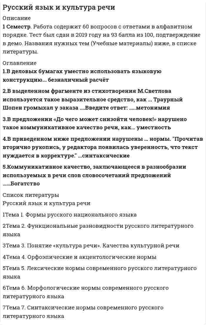     
          Описание
          Файл содержит 57 вопросов с ответами (правильные выделены цветом). Решение на 87-93 балла. Скриншоты прилагаются. Дата сдачи: 2020 год.Направление - юриспруденция, но многие вопросы встречаются в менеджменте.  
          Оглавление
          1. Нормативным является согласование прилагательного с несклоняемым существительным в конструкции «…»талантливая маэстро забавное шимпанзе военный атташе финское салями2. В каком слове на месте пропуска пишется буква З? сделать и... подтишка; не... держанный; чере... чур строгий; бе... возмездный3. Метафоричность, многозначность, использование разных стилевых пластов лексики – это характерные черты ...  официально-делового стиля разговорной речи научного стиляязыка художественной литературы 4. Лексические нормы – это правила ...Словоупотребления, т. е. правила употребления слов в тех значениях, которые они имеют в языке, уместного использования слов в той или иной коммуникативной ситуации Регулирующие постановку ударения в словахУстанавливающие единообразную передачу звукового языка на письмеОбразования форм различных частей речи (рода, числа, падежа)5. Вариант языка, используемый в непринуждённом общении между представителями профессиональных и некоторых социальных групп, - это ...социальный диалектпросторечиелитературный языктерриториальный диалект6. Согласно нормам литературного языка, принятым в условиях официального общения, ударение падает на второй слог в слове...со-бра-лапре-ми-ро-вать(ты) вклю-чишьо-бле-гчить7. Культура речи - это...раздел языкознания, изучающий общение между представителями разных национальностей на региональном и мировом уровняхраздел языкознания, занимающийся проблемами нормализации речи, разрабатывающий рекомендации по умелому пользованию языкомимитация определенного стиля речи путем использования характерных для него средств выражения (слов, оборотов, синтаксических конструкций)совокупность наук, изучающих духовную культуру какого-либо народа, выраженную в слове и закрепленную в письменном тексте8. Вместо слова «костный» нужно употребить слово «костяной» в предложении… Живая костная ткань человеческого организма пропитана минеральными солямиКостный панцирь черепахи очень проченВ ежедневный рацион животных должна входить костная мука Я увидел красивый костный нож9. Функциональная разновидность русского литературного языка, которая обслуживает неформальное общение носителей литературного языка в условиях межличностной коммуникации называется...Разговорной речьюНаучным стилемОфициально-деловым стилемПублицистическим стилем10.Призыв или обращение в лаконичной форме, выражающее руководящую идею, требование – это ... ЛозунгЭссеВоззваниеПолитический памфлет11. Функциональная разновидность русского литературного языка, обслуживающая сферу общественно-политической деятельности, наиболее полно и последовательно реализуемая в языке газет, называется...научным стилемразговорной речьюофициально-деловым стилемпублицистическим стилем12. Средство общения русской нации как исторически сложившейся устойчивой общности людей, объединенных единством территории, экономики, культуры,- это ...Национальный языкЛитературный языкСоциальный диалектПросторечие 13. В отрывке из стихотворения В.Брюсова используется такая фигура речи, как ...Так много думано, исполнено так мало.14. Ошибка в употреблении числительного допущена в конструкции: пятеро малышей шестеро студенток двое брюк семеро козлят15. Все формы степеней сравнения прилагательных являются нормативными в ряду ... высший - самый высокий -наиболее высочайший -выше всех более смелый -смелее -смелее всех -самый смелый самый глубокий -глубже-более глубже –глубочайшийкороче -более короткий -самый кратчайший -наиболее короткий16. Крупное стихотворное произведение с повествовательным или лирическим сюжетом, обычно на историческую тему, называется ...ОдаВодевильПоэмаСонет17. Сравнительная степень имени прилагательного  образуется путем прибавления ...слова <u style=color: rgb(38, 38, 38);>самый</u> к основе исходной, положительной степеник основе исходной, положительной степени суффиксов -ейш; -айшслов наиболее, наименее к основе исходной, положительной степеник основе исходной, положительной степени суффиксов -ее (-ей); -е; -ше (-же)18. Слова расходник («расходный ордер) безнал (безналичный расчёт),нал («наличные деньги) часто используемые в устной деловой речи, относятся к ...Литературной книжной лексикеПрофессионализмамЛитературной разговорной лексикеДиалектизмам19. К официально-деловому стилю относится ... УставПовестьАннотацияДиссертация20. Согласный звук [н] произносится в слове...Дерма[н]тинПрете[н]дентИнци[н]дентпреце[н]дент21. Орфоэпические нормы регулируют ...правила словоупотребленияпроизношение гласных и согласных звуковобразование форм словправила построения словосочетаний и предложений22. Одна из форм существования языка, служащая средством общения в основном малообразованной части городского населения – это...Литературный диалектТерриториальный диалектСоциальный диалектПросторечие 23. Морфологические нормы – это правила ...Образования форм различных частей речи (рода, числа, падежа)Употребления слов в тех значениях, которые они имеют в языке, уместного использования слов в той или иной коммуникативной ситуации Регулирующие постановку ударения в словахУстанавливающие единообразную передачу звукового языка на письме24. Ошибка в употреблении числительного допущена в конструкции: Две тысячи восьмого годаС пятидесятью рублямиВ трехстах метрахБолее полутораста человек﻿25. Правила расстановки знаков препинания, совокупность исторически сложившихся и теоретически осмысленных правил постановки знаков препинания в письменной речи – это ...26. К литературной книжной лексике относится словосочетание ...На основании решенияДать о себе знатьСтоять на своемПередергивать факты 27. Неверно, что в предложении ... необходимо поставить двоеточиеВ развитых странах средний класс решает исход выборов: он составляет большинство населения.Напишите план работы: что нужно закупить и подготовить, с чего требуется начать, в какие сроки возможно завершение проектаОн заглянул в комнату: за столом сидел человек и что-то быстро писалСыр выпал: с ним была плутовка такова28. В предложение Его стремление стать хирургом осуществилось допущена такая ошибка, как ...плеоназмсмешение паронимовнарушение нормы сочетаемости словупотребление слов в несвойственном им значении29. Ошибка в употреблении паронимов допущена в предложении... В доме Карамзина бывали поэты, литераторы, музыканты, дипломаты, знатные вельможи, великосветские красавицы Оказавшись в глухой Псковской деревне, Пушкин постоянно ездит в соседское Тригорское Если заставить колебаться две одинаково натянутые струны, одна из которых вдвое длиннее другой, возникнет гармоническое созвучие Адвокат принёс обдуманную, артистически разыгранную защитительную речь, благодаря которой подсудимый был помилован присяжными 
          Список литературы
          30. Ошибка в употреблении паронимов допущена в предложении... Используя специальные термометры, океанологи производят измерения на различных глубинах океана по всей его ВОДЯНОЙ поверхностиДля возвышенностей с твёрдыми, нерастворимыми породами типична БОЛОТИСТАЯ местностьДовольно часто устойчивое выражение, имеющее ЦЕЛОСТНЫЙ смысл, переводится на другой язык одним словомНаполеон проявил ОСОБОЕ уважение к Сперанскому, подарив ему табакерку с собственным портретом31. В подчёркнутой части отрывка из стихотворения М. Цветаевой используется такая фигура речи, как… «Терпеливо, как щебень бьют, Терпеливо, как смерти ждут, Терпеливо, как вести зреют, Терпеливо, как месть лелеют, Буду ждать тебя…»32. Согласно нормам русского литературного языка, согласный звук перед е произносится мягко в словефонетикареквиемдефисдекольте33. Согласно нормам, современного русского литер. языка, сочетание звуков [шн] произносится в слове ...рюмочнаязакусочнаяочечниксливочный34. Крупное стихотворное произведение с повествовательным или лирическим сюжетом обычно на историческую или легендарную тему – это …водевиль сонет ода поэма35. В деловых бумагах уместно использовать языковую конструкцию...безналичный расчетживые деньгиединым росчерком перавласти предержащие36. Ошибка в образовании формы числительного допущена в конструкции ...восьмистами студентамив девяноста девяти случаяхдвадцатитысячное войскоменее ста сорока страниц37. В выделенном фрагменте из стихотворения М. Лермонтова используется такое выразительное средство, как ... Ночевала тучка золотая на груди утёса-великана38. Неверно, что словосочетание ... является фразеологизмом ...переступать с ноги на ногуни в зуб ногойжить на широкую ногу39. Раздельно пишется наречие...С_началаВ_крутуюВ_одиночкуС_горяча40. Коммуникативное качество, заключающееся в разнообразии используемых в речи слов словосочетаний предложенийБогатствоПравильностьВыразительность41. Лексические нормы русского литературного языка нарушены в предложении ...На крутых склонах с каменной почвой тающая снеговая вода сбегает вниз.Рекламации могут быть заявлены не позднее 120 дней после прибытия товаров на место назначения.Мы готовы предоставить Вам образцы нашей продукции в ближайшее время.Покупатель имеет право заявить претензию на основании акта экспертизы.42. Укажите пример с ошибкой, в образовании формы слова... более полутораста человек В трехстах метрахС пятидесятью рублямиДве тысячи восьмого года43. Согласно нормам литературного языка ударение падает на второй слог в слове…Пред-при-нявТор-тыО-су-жде-нныйАс-бест44. Согласно нормам литературного языка, ударение падает на первый слог в слове…на-верхдо-чи-стадо-тем-нажа-лю-зи45. Образцовый вариант языка, который используется во всех основных сферах общественной жизни (науке, образовании, культуре, сфере общественных отношений и т.д.), - это ... территориальный диалект просторечие национальный язык литературный язык46. Коммуникативное качество, заключающееся в отсутствии в литературной речи лишних слов, слов-паразитов и нелитературных слов, - это… логичность чистота выразительность точность47.Лексические нормы русского литературного языка в употреблении фразеологизмов нарушены в предложении…Я здесь не ко дворуВаше дело гроша ломаного не стоитТелеграф открыт круглые суткиНаш герой сварил эту кашу, а расхлебывать будут другие48. Коммуникативное качество, заключающееся в соответствии речи обстановке, в которой происходит общение, – УместностьБогатствоВыразительностьЛогичность49. Существительным мужского рода является слово…мозольгастрольлебедьбандероль50. Слова, совпадающие в написании, но различающиеся в произношении называются ...ПаронимыОмонимыСинонимыОмографы 51. Словосочетание, составленное из слов, противоположных по смыслу, основанное на парадоксе – это ... ЭпитетЭпифораОксюморонПарцелляция52. Согласно нормам литературного языка, ударение падает на первый слог в слове ...При-ня-таКла-ла(Он) зво-нитЭ-ксперт53. Функциональная разновидность русского литературного языка, обслуживающая сферу науки и образования, называется…научным стилемразговорной речьюофициально-деловым стилемпублицистическим стилем54. В официально-деловом стиле уместно использовать слово ...ОприходоватьКонкретикаПлатежеспособностьБезнал55. Неверно, что источник языковых норм – это ...Произведения классической литературыДиалектЯзык дикторов центрального телевиденияНаучные исследования56. В деловых бумагах уместно использовать языковую конструкцию…безналичный расчетживые деньгиединым росчерком перавласти предержащие57. Неверно, что в предложении ... необходимо поставить тиреНазвался груздем – полезай в кузовЛес богатство – нашей РодиныЗакат – словно зарево пожараДважды два – четыре
            
            
            Русский язык и культура речи Русский язык и культура речи (1-2 тест) ВиттеРусский язык и культура речи (1-3 тест) ВиттеРусский язык и культура речи (1-3 тест) Витте. 2Русский язык и культура речи 50 вопросов выполнен на хорошо💯 Русский язык и культура речи (все ответы на тест Синергия / МТИ / МосАП, март 2022)Русский язык и культура речи Итоговое тестированиеРУК. ЭКОНОМИКА ПРЕДПРИЯТИЯ (ОРГАНИЗАЦИИ)(38.03.01 МЫТ ФК). ЭкзаменРусский методика преподавания практическая 1 НСПКРусский методика преподавания практическая 2 НСПКРусский язык (1) колледж СинергияРусский язык (1) тест с ответами Колледж СинергияРусский язык в медиапространстве.(1) (тест с ответами Синергия)Русский язык в медиапространстве.(тест с ответами Синергия)