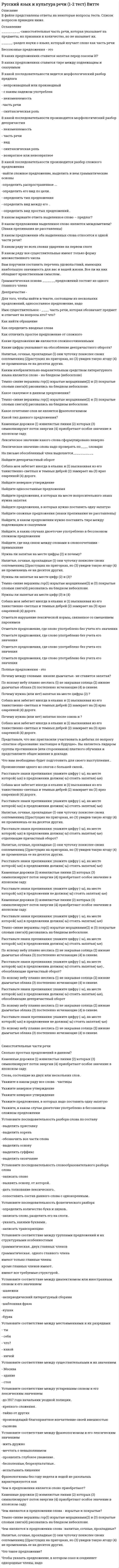      
          Описание
          В файле представлены ответы на некоторые вопросы тестов. Список вопросов приведен ниже. 
          Оглавление
          _______-это нормы произношения звуков современного литературного языка, постановки ударения в словах…_____-это выступление перед широкой аудиторией____- общение-это общение без использования языка, при помощи мимики и жестов. это позы, взгляд человека, все то, что называется языком жестов____-это принятый порядок и форма общения и взаимодействия людей на службе или работе. его основная функция-формирование правил, способствующих взаимопониманию людей«искусство красноречия» зародилось вАвтором «краткого руководств к красноречию» являетсяВ зависимости от формы обмена информацией выделяют речьВ историческом процессе своего существования русский язык заимствовал множество лингвистических явлений из других языковЭти явления лежат в основном в области…В каком ряду есть неверная форма родительного падежа множественного числа существительногоВ каком слове ударение поставлено неправильно-приговОр-средствА-возбужденО (дело)-осуждЕнныйВ разговорной речи действие норм литературного языкаВ этом типе текста излагаются события, развиваются действия, есть сюжет, персонажи…Вставьте пропущенное слово«Текст-это _____ речетворческого процесса, обладающее завершенностью, объективированное в виде письменного документа, литературно обработанного в соответствии с типом..Жанр договора характерен для стиляИз каких языков в русском незначительное количество заимствованийК какому роду красноречия относится застольная речьКакого освоения слов не бываетКакое слово тюркского происхожденияКакой язык помимо русского является сегодня международнымКоммуникация-это специфический обмен____, процесс передачи эмоционального и интеллектуального содержанияКто является автором приведенного наставления Александру македонскому: «старайся же быть скор на добрые дела и медлителен на гнев: первое царственно и милостиво, второе -отвратительно и свойственно варварам…Лексика, устаревшая по причине того, что обозначаемые ей предметы и явления больше не входят в окружающую предметно-пространственную..Лексика, устаревшая по сугубо лингвистическим, внутренним языковым причинам, в виду тех или иных собственных механизмов самого языка..Назовите основные составляющие понятия «культура общения»Назовите формы устной речиНазовите функционально-смысловой тип речи, в котором преобладает перечисление деталей обстановкиНесмотря на то, что на русском говорят и по-русски понимают во многих странах мира, именно это страна является единственной (кроме России), где русский язык является государственнымКакова численность населения этой страныНовая лексика-этоНовые слова, появляющиеся в языке, называются_____Окей, сорри, бай-бай-этоОпределите стиль и тип речи:Это была крошечная сухая старушонка, лет шестидесяти, с вострыми и злыми глазками, с маленьким…Определите тип текста:Мне показалось, что справа кто-то смотрит. я оглянулся. в десяти шагах сидели в траве два выскочивших из ржи зайца. они сидели спокойно и с юмористическим любопытством глядели на меня…Основоположником теории риторики считаетсяПриспособление слова к правилам и законам языка, в который оно входит, называется_______Прочитайте фрагмент публичной речи. определите, какие средства воздействия и аргументы использует оратор в своей речи: Давайте внимательно посмотрим на нашу тему: «нет ничего долговечнее временных сооружений». если вчитаться, вдуматься, проникнуться, то легко можно заметить совершенно неожиданную..Расставьте по порядку элементы рекламного текста-зачин (первая строка текста..)-конец текста..-рекламный лозунг..-заголовок-основная частьСемантически неосвоенные языком слово и непонятное носителю языка слово-этоСоздавая старославянский язык, помимо непосредственно перевода греческих слов, Кирилл и Мефодий добавили в негоСтарший менеджер фабрики уведомил руководство компании о том, что нашел себе другое место работы, после того когда обнаружил, что многие его обязанности переданы другому менеджеру. к какой форме делового общения можно отнести данный диалог-почему вы уходите?....Ударение в русском языке _____ , то есть не закреплено за определенным слогомУкажите виды академического красноречияУкажите виды социально-политического красноречияУкажите предложение без речевого недочетаУкажите примеры, в которых не допущены ошибки в построении грамматических формУкажите производные предлоги, которые пишут раздельноУкажите типы речевых сообщений, в которых используется нормативная, литературная речьУстановите последовательность действий в ситуации знакомства с интересным вам человеком-спросить, можно ли познакомиться..-представиться-поздороваться-если человек согласен, продолжить беседуУстановите последовательность действий в ситуации телефонного разговора в соответствии с правилами телефонного этикета. звонят вам-дать ответ (если это возможно сделать сразу же)-попросить представить абонента (если не представился)-представиться-внимательно выслушать абонента и его вопрос-поздороваться-попрощатьсяУстановите последовательность компонентов речевого сообщения-введение-концовка-основная часть-заключение-зачинУстановите соответствие между допущенными ошибками и их названиями..-попечитель богоугодных заведений..-оптовый. баловать, каталог-смеяться заразным смехом..-великолепный шоссе..Установите соответствие между определением и понятием-свойства речи, обеспечивающие эффективность коммуникации и характеризующие уровень речевой ..-это язык науки, культуры, художественной литературы..-система правил, свод законов языка, по которым..-разновидность языка, которая используется в какой-то..Установите соответствие между определением и понятием, которое оно представляет-владение нормами устного и письменного литературного языка..-система правил, устойчивых формул общения..-правила и нормы поведения общества, один..-общение без использования языка, при помощи..Установите соответствие между определениями родов красноречия и их названиями-род речи, в котором анализируются положения в стране..-род речи, призванный оказывать целенаправленное..-род речи, который отражает определенные общественные..-род речи, помогающий формированию научного мировоззрения..-древний род красноречия, базирующийся..Установите соответствие между определениями функциональных стилей речи и их понятиями-средство общения (чаще письменного), в сфере деловых..-стиль, который использует специальную лексику и терминологию..-стиль литературных произведений. для него характерны эмоциональность..-стиль, который используется в повседневной жизни: люди..-основные черты этого стиль: логичность, образность..Установите соответствие между словом и языком, из которого оно пришло-плафон-кастаньета-информация-геометрияУстановите соответствие между словом и языком, из которого оно пришло-кейс-навага-саквояж-изюмУстановите соответствие между словом и языком, из которого оно пришло-паэлья-ристретто-сельдь-зразыУстановите соответствие между словом и языком, из которого оно пришло-штука-портмоне-пианино-яхтаЧерез небольшой промежуток времени сленговые словаЭкзотизм-это 
            
            
            Русский язык и культура речи (1-3 тест) ВиттеРусский язык и культура речи (1-3 тест) Витте. 2Русский язык и культура речи 50 вопросов выполнен на хорошо💯 Русский язык и культура речи (все ответы на тест Синергия / МТИ / МосАП, март 2022)Русский язык и культура речи Итоговое тестированиеРусский язык и культура речи Итоговый тест для студентов дистанционного обученияРусский язык и культура речи итоговый тест НСПК Русский методика преподавания практическая 2 НСПКРусский язык (1) колледж СинергияРусский язык (1) тест с ответами Колледж СинергияРусский язык в медиапространстве.(1) (тест с ответами Синергия)Русский язык в медиапространстве.(тест с ответами Синергия)Русский язык и культура речиРусский язык и культура речи 
