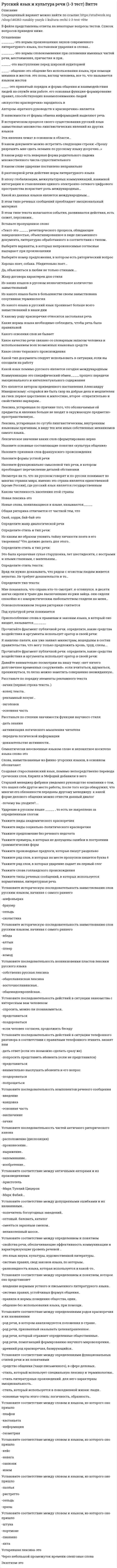      
          Описание
          Русский язык и культура речиЭкзаменационный тест  Отзыв Хорошо! 
          Оглавление
           Вопрос 1ВыполненБалл: 1,00Отметить вопросТекст вопросаЯзыковые средства, используемые в административных актах, договорах и другой документации, относятся (выберите один вариант ответа)Выберите один ответ:к юридическому подстилюк канцелярскому подстилюк политическому подстилюк дипломатическому подстилюОтзывВаш ответ верный.Вопрос 2ВыполненБалл: 1,00Отметить вопросТекст вопросаВ текстах официально-делового стиля не используются (выберите один вариант ответа)Выберите один ответ:риторические вопросыпричастные оборотысложносочиненные предложениядеепричастные оборотыОтзывВаш ответ верный.Вопрос 3ВыполненБалл: 1,00Отметить вопросТекст вопросаВ каком предложении допущена ошибка, связанная с лексической сочетаемостью слов?Выберите один ответ:Смыслы, которые прямо не выражены, но подразумеваются, есть в каждом тексте.Как показали исследования, шерсть животных работает как электростатический микрофон.Автор статьи подчёркивал, что познание - ценный и важный вид человеческой деятельности.Мораль обнаруживает свою действенность прежде всего в форме оценки, обозначая некую предельную, высшую точку отсчета.ОтзывВаш ответ верный.Вопрос 4ВыполненБалл: 1,00Отметить вопросТекст вопросаУкажите предложение с грамматической ошибкой (с нарушением синтаксической нормы)Выберите один ответ:Одним из замечательных художников, обогативших русское искусство, был И.Е. Репин.Я люблю смотреть старые фильмы с Чарльзом Чаплиным.Кто-то из сатириков сказал, что «стыд определяет сознание».Мне нравятся не только приключенческие книги, а также русская классика.ОтзывВаш ответ верный.Вопрос 5ВыполненБалл: 1,00Отметить вопросТекст вопросаНет ошибки в употреблении числительного в предложении:Выберите один ответ:Он чувствовал себя уверенно с четырьмястами рублями, полученными от отца на мелкие расходы.Желающим получить путевки для детей следует внести по ста сорока пяти тысяч рублей.Человеческий глаз, по свидетельству учёных, способен различать более полмиллиона цветных тонов.К 1 апрелю Мальцев выполнил эскиз.ОтзывВаш ответ верный.Вопрос 6ВыполненБалл: 1,00Отметить вопросТекст вопросаУкажите предложение без грамматической ошибки (нарушения синтаксической нормы)Выберите один ответ:Допуская грамматические ошибки в речи, оратор не может рассчитывать на успех.В поселке интересовались и верили всему необычному.Типизируя образ, сложно сказать, кому из героев автор отдает предпочтение.Это произведение искусства удовлетворяет самому изысканному вкусу.ОтзывВаш ответ неправильный.Вопрос 7ВыполненБалл: 1,00Отметить вопросТекст вопросаУкажите предложение с грамматической ошибкой (с нарушением синтаксической нормы). Выберите один ответ:Вода не только самая распространённая, но и самая важная в природе жидкость.В газете «Панорама нашей жизни» появилась статья, посвящённая проблемам молодёжи.Осуждая своих современников, М. Ю. Лермонтов пишет о том, что я печально смотрю на своё поколенье.А. С. Пушкин по-доброму относится к Татьяне и восхищается ею.ОтзывВаш ответ верный.Вопрос 8ВыполненБалл: 1,00Отметить вопросТекст вопросаОпределите, какие из перечисленных жанров не относятся к дипломатическому подстилю (выберите несколько вариантов ответа).Выберите один или несколько ответов:Нота протестадоверенностькоммюникедоговорОтзывВаш ответ верный.Вопрос 9ВыполненБалл: 1,00Отметить вопросТекст вопросаНарушение морфологической нормы допущено в словосочетании:Выберите один ответ:старая мозользолотая салямицелебное алоесолнечное СухумиОтзывВаш ответ верный.Вопрос 10ВыполненБалл: 1,00Отметить вопросТекст вопросаУкажите предложение с грамматической ошибкой (с нарушением синтаксической нормы).Выберите один ответ:Писатель подчинил композицию комедии правилу трёх единств, согласно законам классицизма.«На берегу пустынных волн» Невы стоит Пётр и думает о городе, который будет здесь построен и предназначенный стать окном России в Европу.По приезде в санаторий отец сразу же пошёл к врачу.Тот, кто ищет безопасности, теряет всё.ОтзывВаш ответ верный.Вопрос 11ВыполненБалл: 1,00Отметить вопросТекст вопросаНарушение морфологической нормы при согласовании имени собственного допущено в предложении:Выберите один ответ:Песни Лебедева-Кумача по-прежнему популярны.Музыка Верди завораживает слушателей.Выступление Ким Ир Сена продолжалось в течение 30 минут.Девушка с волнением читала романы Золи.ОтзывВаш ответ верный.Вопрос 12ВыполненБалл: 1,00Отметить вопросТекст вопросаКаково лексическое значение устаревшего слова ВЗРАЧНЫЙ?Выберите один ответ:крепкого сложения, красивый, видныйприспособленный для ловли раковлегко поддающийся лечениюнаходящийся в пределах видимостиОтзывВаш ответ верный.Вопрос 13ВыполненБалл: 1,00Отметить вопросТекст вопросаУкажите, какое слово относится к устаревшим:Выберите один ответ:ибосызноваразнежелиОтзывВаш ответ верный.Вопрос 14ВыполненБалл: 1,00Отметить вопросТекст вопросаУкажите предложение без грамматической ошибки (нарушения синтаксической нормы)Выберите один ответ:Журналист беседовал с командой футболистов, участвовавшими в чемпионате.Благодаря осадкам в виде снега и дождя, выпавшим зимой, в почве сохранилось много влаги.Вернувшись из ссылки, писателя ждали новые невзгоды.Читая романы Дюма, пробуждается интерес к истории.ОтзывВаш ответ верный.Вопрос 15ВыполненБалл: 1,00Отметить вопросТекст вопросаВ каком предложении нет грамматических ошибок?Выберите один ответ:Занятия шли согласно расписания.Автор показывает героя своего времени и как общество влияет на него.Весна в Ростове была ранняя.Своевременно оплачивайте за проезд.ОтзывВаш ответ верный.Вопрос 16ВыполненБалл: 1,00Отметить вопросТекст вопросаОпределите, какой подстиль не относится к официально-деловому стилю (выберите один вариант ответа):Выберите один ответ:собственно научныйдипломатическийзаконодательныйканцелярско-деловойОтзывВаш ответ верный.Вопрос 17ВыполненБалл: 1,00Отметить вопросТекст вопросаУкажите грамматическое значение рода выделенного существительного в предложении: Самыми крупными считаются попугаи ара.Выберите один ответ:мужскойобщийсреднийженскийОтзывВаш ответ верный.Вопрос 18ВыполненБалл: 1,00Отметить вопросТекст вопросаОпределите, какой документ является неотъемлемой частью в регулировании отношений между различными сторонами и гарантом обеспечения безопасности любого лица - как юридического, так и физического (выберите один вариант ответа).Выберите один ответ:служебная запискараспискадоверенностьдоговорОтзывВаш ответ верный.Вопрос 19ВыполненБалл: 1,00Отметить вопросТекст вопросаКакое из перечисленных слов имеет значение нечто избитое, обычный образец, которому следуют без размышления?Выберите один ответ:трафаретшпаргалкаавторитетабрисОтзывВаш ответ верный.Вопрос 20ВыполненБалл: 1,00Отметить вопросТекст вопросаУкажите предложение с грамматической ошибкой (с нарушением синтаксической нормы).Выберите один ответ:Все, кто только здесь находился, хранили благоговейное молчание.Перед дуэлью Печорин любуется природой, а Вернер спрашивает, что написал ли он своё завещание.В стихотворении «Элегия», одном из самых любимых своих стихов, Некрасов как бы подводит итог своему творчеству.Я очень люблю мою сестру и скучаю по ней.ОтзывВаш ответ верный.Вопрос 21ВыполненБалл: 1,00Отметить вопросТекст вопросаОпределите, какие жанры не относятся к официально-деловому стилю (выберите один вариант ответа).Выберите один ответ:служебная записка, приказавтобиография, протокол заседанияконституция, договораннотация, монографияОтзывВаш ответ неправильный.Вопрос 22ВыполненБалл: 1,00Отметить вопросТекст вопросаИмеет нулевое окончание в форме родительного падежа множественного числа слово…Выберите один ответ:яслибаклажанякутангличанинОтзывВаш ответ верный.Вопрос 23ВыполненБалл: 1,00Отметить вопросТекст вопросаНарушение морфологической нормы при согласовании имени собственного допущено в предложении:Выберите один ответ:Генрих и Томас Манн пронесли через всю жизнь любовь к Родине.Сказки Ханса Кристиана Андерсена любимы детьми всего мира.Удивительно проникновенны стихи Гарсия.Студенту Прокоповичу объявлен выговор.ОтзывВаш ответ неправильный.Вопрос 24ВыполненБалл: 1,00Отметить вопросТекст вопросаУкажите предложение с грамматической ошибкой.Выберите один ответ:Главная бухгалтерия обслуживает тринадцать детских садов и двадцать две ясли.Такая оплата труда разрешается при условии, что общая сумма не превышает трехсот тысяч рублей.Знаменитый немецкий вычислитель Рюкле выучил наизусть число, состоявшее из пятисот четырех цифр, в течение тридцати пяти минут.Свыше ста семидесяти народностей и двухсот шестидесяти миллионов человек, говорящих на семидесяти языках, населяют этот край.ОтзывВаш ответ верный.Вопрос 25ВыполненБалл: 1,00Отметить вопросТекст вопросаУкажите неверный вариант записи (в скобках даны фамилии в Им.п.). Заявление подано от…Выберите один ответ:Антонины Венда (Венда).Олега Мицкевич (Мицкевич).Натальи Седых (Седых).Константина Живаго (Живаго).ОтзывВаш ответ верный.Вопрос 26ВыполненБалл: 1,00Отметить вопросТекст вопросаВ литературном языке в родительном падеже множественного числа окончание –ОВ имеет существительное:Выберите один ответ:чулкисапогиваленкиноскиОтзывВаш ответ верный.Вопрос 27ВыполненБалл: 1,00Отметить вопросТекст вопросаУкажите, в каком предложении допущена ошибка, связанная с речевой недостаточностью.Выберите один ответ:В этом году зима не заставила ждать.Механизм, о котором шла речь, давно уже вышел из строя.В нашем коллективе есть талантливые музыканты, играющие на духовых инструментах.Это повлечёт за собой тяжёлые последствия.ОтзывВаш ответ неправильный.Вопрос 28ВыполненБалл: 1,00Отметить вопросТекст вопросаУкажите, у какого слова есть омоним(ы):Выберите один ответ:следигрокжаждабортОтзывВаш ответ верный.Вопрос 29ВыполненБалл: 1,00Отметить вопросТекст вопросаУкажите синоним фразеологизма СТРОИТЬ ВОЗДУШНЫЕ ЗАМКИ.Выберите один ответ:витать в облакахлясы точитьворон считатьлодыря гонятьОтзывВаш ответ верный.Вопрос 30ВыполненБалл: 1,00Отметить вопросТекст вопросаСтандартизованность в официально-деловом стиле затрагивает (выберите один вариант ответа)Выберите один ответ:весь документотдельные элементы формы документатолько композициюотдельные слова и словосочетанияОтзывВаш ответ верный.Вопрос 31ВыполненБалл: 1,00Отметить вопросТекст вопросаУкажите предложение с грамматической ошибкой (с нарушением синтаксической нормы)Выберите один ответ:У художников зрительная память, естественно, развита лучше, нежели у музыкантов.Первое время дети скучали по городу, друзьям, оставшимся там, но скоро оценили прелести деревенской жизни.В лагере не хватает спортивного оборудования, а что касается с питанием, оно вполне удовлетворяет всех.Те, кто прошел курс лечения в санатории, чувствуют себя хорошо.ОтзывВаш ответ верный.Вопрос 32ВыполненБалл: 1,00Отметить вопросТекст вопросаОсновные функции (жанры) административно-канцелярского подстиля (выберите несколько вариантов ответа):Выберите один или несколько ответов:распорядительная (приказ, постановление, распоряжение, указание)организационная (устав, положение, правила, инструкция)воздействующая (нота, декларация, официальное заявление)справочно-информационная (договор, докладная записка, анкета)ОтзывВаш ответ верный.Вопрос 33ВыполненБалл: 1,00Отметить вопросТекст вопросаУкажите предложение с грамматической ошибкой (с нарушением синтаксической нормы)Выберите один ответ:Отечественный производитель еще не учитывает и ослаблен инфляцией в условиях свободного рынка.Согласно правилам, вводные слова выделяются на письме запятыми.В парке появилось множество новых аттракционов.Ввиду дальности маршрута решено было не включать в туристическую группу маленьких детей.ОтзывВаш ответ верный.Вопрос 34ВыполненБалл: 1,00Отметить вопросТекст вопросаУсловия согласования собирательного числительного с существительным нарушены в словосочетании:Выберите один ответ:три профессорадвое портныхдвое сироттрое молодых людейОтзывВаш ответ неправильный.Вопрос 35ВыполненБалл: 1,00Отметить вопросТекст вопросаВ каком документе дипломатической переписки выражается официальная точка зрения правительств на определенный факт (выберите один вариант ответа)?Выберите один ответ:в коммюникев пактев нотев договоренностиОтзывВаш ответ верный.Вопрос 36ВыполненБалл: 1,00Отметить вопросТекст вопросаОпределите, какие жанры относятся к официально-деловому стилю (выберите один вариант ответа).Выберите один ответ:новелла, эссезаявление, сопроводительное письмодоклад, застольная беседастатья, аннотацияОтзывВаш ответ верный.Вопрос 37ВыполненБалл: 1,00Отметить вопросТекст вопросаУкажите предложение с грамматической ошибкой (с нарушением синтаксической нормы).Выберите один ответ:В «Войне и мире» Лев Николаевич Толстой призывает людей оставить вражду и начать действительно жить по-настоящему.Он, согласно правилам, отпустил себе волосы до плеч и протирал свои широкие штаны на классной скамейке, начиняя голову латынью.Жизнь крестьян изображена в произведениях русских классиков: Гоголь, Тургенев, Толстой.Благодаря мужеству Тома дети всё-таки выбираются наружу в пяти милях от «Главного входа».ОтзывВаш ответ верный.Вопрос 38ВыполненБалл: 1,00Отметить вопросТекст вопросаОпределите, какие из перечисленных жанров относятся к канцелярско-деловому подстилю (выберите несколько вариантов ответа).Выберите один или несколько ответов:конституцияхарактеристикакоммюникераспискаОтзывВаш ответ верный.Вопрос 39ВыполненБалл: 1,00Отметить вопросТекст вопросаУкажите предложение с грамматической ошибкой (с нарушением синтаксической нормы)Выберите один ответ:Учителя уделяют немало внимания правилам орфографии и пунктуации.Преподаватель раскритиковал и посоветовал учащемуся воспользоваться дополнительной литературой.Несмотря на поздний час, люди продолжали бурно обсуждать происшедшее.Вопреки моему желанию, они познакомились.ОтзывВаш ответ верный.Вопрос 40ВыполненБалл: 1,00Отметить вопросТекст вопросаИз перечисленных предложений выберите правильное.Выберите один ответ:В журнале «Образовании» появились новые материалы о ЕГЭ.Учителя обратили внимание на проблемы начального образования.В посёлке интересовались и верили всему необычному.Будучи в Москве, я очень скучал о Таганроге.ОтзывВаш ответ верный.Вопрос 41ВыполненБалл: 1,00Отметить вопросТекст вопросаОсновной инструмент коммуникации внутри организации по всем вопросам деятельности, решение которых входит в компетенцию подразделения, - это (выберите один вариант ответа)Выберите один ответ:служебная запискадоверенностьраспискадоговорОтзывВаш ответ верный.Вопрос 42ВыполненБалл: 1,00Отметить вопросТекст вопросаУкажите, какой из диалектизмов имеет значение пояс?Выберите один ответ:голицыманаркакушакпонёваОтзывВаш ответ верный.Вопрос 43ВыполненБалл: 1,00Отметить вопросТекст вопросаУкажите предложение без грамматической ошибки (нарушения синтаксической нормы)Выберите один ответ:Все, кто бывали в Москве, на Воробьевых горах, видели с высоты белые стены и башни Новодевичьего монастыря.По возвращению с фронта солдаты со страхом вспоминали военные будни.По приезде из отпуска мы долго не могли акклиматизироваться.Одному из героев романа, ищущим смысл жизни, открывается путь к внутренней свободе.ОтзывВаш ответ верный.Вопрос 44ВыполненБалл: 1,00Отметить вопросТекст вопросаВ каком предложении вместо слова КРАСОЧНЫЙ нужно употребить слово КРАСЯЩИЙ?Выберите один ответ:Железо, хром, медь, никель, марганец являются КРАСОЧНЫМИ веществами, компонентами многих красок, созданных на основе этих материалов.Язык, которым написаны произведения, богатый, яркий, КРАСОЧНЫЙ.Коллекционер разглядывал картину Левитана, любуясь КРАСОЧНЫМ пейзажем осени.КРАСОЧНАЯ речь руководителя поразила всех собравшихся.ОтзывВаш ответ верный.Вопрос 45ВыполненБалл: 1,00Отметить вопросТекст вопросаКакая пара слов не является антонимами?Выберите один ответ:удалять - приближатьголовастый - толковыйразумный - бестолковыйгрустить - радоватьсяОтзывВаш ответ верный.Вопрос 46ВыполненБалл: 1,00Отметить вопросТекст вопросаУкажите предложение с грамматической ошибкой (с нарушением синтаксической нормы).Выберите один ответ:В рассказе «Господин из Сан-Франциско» И. Бунин поднимает проблему истинных и ложных ценностей.К немногим произведениям, написанных о любви, можно причислить романы Тургенева и Гончарова.Одним из первых, кто выдвинул в литературе демократическую тему «маленького человека», был Пушкин.«Гранатовый браслет» А. Куприна - шедевр не только русской, но и мировой литературы.ОтзывВаш ответ верный.Вопрос 47ВыполненБалл: 1,00Отметить вопросТекст вопросаКогда Вы хотите устроиться на работу, отправляете (выберите один вариант ответа)Выберите один ответ:характеристикузаявление о приеме на работуавтобиографиюрезюмеОтзывВаш ответ верный.Вопрос 48ВыполненБалл: 1,00Отметить вопросТекст вопросаУкажите жанр официально-делового стиля, который содержит описание характерных качеств работника и отражает мнение о нем администрации (выберите один вариант ответа).Выберите один ответ:резюмеслужебная записка биографияхарактеристикаОтзывВаш ответ верный.Вопрос 49ВыполненБалл: 1,00Отметить вопросТекст вопросаУкажите неверный вариант записи (в скобках даны фамилии в Им.п.). Диск для…Выберите один ответ:Инны Греф (Греф).Светланы Горбан (Горбан).Александра Корсак (Корсак).Михаила Лушниченко (Лушниченко).ОтзывВаш ответ верный.Вопрос 50ВыполненБалл: 1,00Отметить вопросТекст вопросаУкажите лишний фразеологизм:Выберите один ответ:класть зубы на полкукот наплакалсосать лапущёлкать зубамиОтзывВаш ответ неправильный.Конец формы 
            
            
            Русский язык и культура речи (1-3 тест) Витте. 2Русский язык и культура речи 50 вопросов выполнен на хорошо💯 Русский язык и культура речи (все ответы на тест Синергия / МТИ / МосАП, март 2022)Русский язык и культура речи Итоговое тестированиеРусский язык и культура речи Итоговый тест для студентов дистанционного обученияРусский язык и культура речи итоговый тест НСПК Русский язык и культура речи.МФПУ Синергия. Русский язык (1) колледж СинергияРусский язык (1) тест с ответами Колледж СинергияРусский язык в медиапространстве.(1) (тест с ответами Синергия)Русский язык в медиапространстве.(тест с ответами Синергия)Русский язык и культура речиРусский язык и культура речи Русский язык и культура речи (1-2 тест) Витте