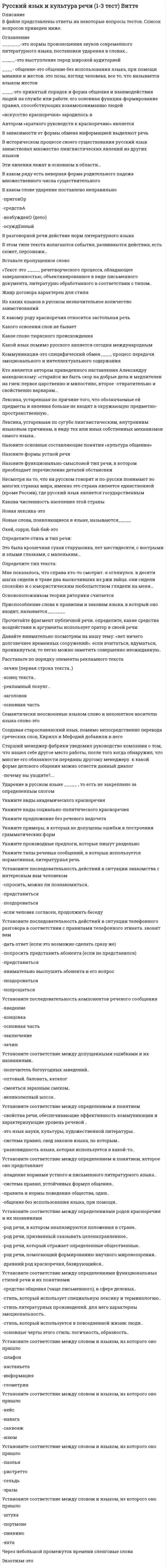      
          Описание
          Сокращенный вариант можно найти по ссылке:  В файле представлены ответы на некоторые вопросы тестов. Список вопросов приведен ниже. 
          Оглавление
          _______-это нормы произношения звуков современного литературного языка, постановки ударения в словах…_______-это нормы словоизменения при склонении именных частей речи, местоимения, причастия и при.._____-это выступление перед широкой аудиторией____- общение-это общение без использования языка, при помощи мимики и жестов. это позы, взгляд человека, все то, что называется языком жестов____-это принятый порядок и форма общения и взаимодействия людей на службе или работе. его основная функция-формирование правил, способствующих взаимопониманию людей«искусство красноречия» зародилось вАвтором «краткого руководств к красноречию» являетсяВ зависимости от формы обмена информацией выделяют речьВ историческом процессе своего существования русский язык заимствовал множество лингвистических явлений из других языковЭти явления лежат в основном в области…В каком документе можно встретить следующие строки: «Прошу разрешить мне сдать экзамен по русскому языку досрочно…»В каком ряду есть неверная форма родительного падежа множественного числа существительногоВ каком слове ударение поставлено неправильноВ разговорной речи действие норм литературного языкаВ эпоху глобализации, межкультурных коммуникаций, взаимной интеграции и становления единого электронно-сетевого цифрового пространства возрастает роль международных…Какой из данных языков является международным….В этом типе речевых сообщений преобладает эмоциональный материалВ этом типе текста излагаются события, развиваются действия, есть сюжет, персонажи…Вставьте пропущенное слово«Текст-это _____ речетворческого процесса, обладающее завершенностью, объективированное в виде письменного документа, литературно обработанного в соответствии с типом..Выберите варианты, в которых непроизносимые согласные выпадают при произношенииВыберите номер предложения, в котором есть риторический вопросХорошо поет, собака. Убедительно поет…Да, объясняться в любви не только стихами….Жанр договора характерен для стиляИз каких языков в русском незначительное количество заимствованийИз какого языка была в большинстве своем заимствована спортивная терминологияИз какого языка в русский язык проникает больше всего заимствований в наши дниК какому роду красноречия относится застольная речьКакие нормы языка необходимо соблюдать, чтобы речь была правильнойКакого освоения слов не бываетКакое качество речи связано со словарным запасом человека и использованием всех возможных языковых средствКакое слово тюркского происхожденияКакой тип документа следует использовать в ситуации, если вы опоздали на работуКакой язык помимо русского является сегодня международнымКоммуникация-это специфический обмен____, процесс передачи эмоционального и интеллектуального содержанияКто является автором приведенного наставления Александру Македонскому: «старайся же быть скор на добрые дела и медлителен на гнев: первое царственно и милостиво, второе -отвратительно и свойственно варварам…Лексика, устаревшая по причине того, что обозначаемые ей предметы и явления больше не входят в окружающую предметно-пространственную..Лексика, устаревшая по сугубо лингвистическим, внутренним языковым причинам, в виду тех или иных собственных механизмов самого языка..Лексическое значение каких слов сформулировано верноНазовите основные составляющие понятия «культура общения»Назовите признаки слов французского происхожденияНазовите формы устной речиНазовите функционально-смысловой тип речи, в котором преобладает перечисление деталей обстановкиНесмотря на то, что на русском говорят и по-русски понимают во многих странах мира, именно это страна является единственной (кроме России), где русский язык является государственнымКакова численность населения этой страныНовая лексика-этоНовые слова, появляющиеся в языке, называются_____Общая риторика отличается от частной тем, чтоОкей, сорри, бай-бай-этоОпределите жанр диалогической речиОпределите стиль и тип речи:Но каким же образом уловить тайну личности поэта в его творениях? Что должно делать для этого..Определите стиль и тип речи:Это была крошечная сухая старушонка, лет шестидесяти, с вострыми и злыми глазками, с маленьким…Определите стиль текста: Вряд ли нужно доказывать, что рядом с эгоистом людям живется неуютно. Не требует доказательств и то…Определите тип текста:Мне показалось, что справа кто-то смотрит. я оглянулся. в десяти шагах сидели в траве два выскочивших из ржи зайца. они сидели спокойно и с юмористическим любопытством глядели на меня…Основоположником теории риторики считаетсяПод культурой речи понимаетсяПриспособление слова к правилам и законам языка, в который оно входит, называется_______Прочитайте фрагмент публичной речи. определите, какие средства воздействия и аргументы использует оратор в своей речи: Я заявляю палате, как уже заявил министрам, вошедшим в состав правительства, что могу только предложить кровь, труд, слезы….Прочитайте фрагмент публичной речи. определите, какие средства воздействия и аргументы использует оратор в своей речи: Давайте внимательно посмотрим на нашу тему: «нет ничего долговечнее временных сооружений». если вчитаться, вдуматься, проникнуться, то легко можно заметить совершенно неожиданную..Расставьте по порядку элементы рекламного текста-зачин (первая строка текста..)-конец текста..-рекламный лозунг..-заголовок-основная частьРасставьте по степени значимости функции научного стиля-дать знания-активизация логического мышления читателя-передача логической информации-доказательство истинности..Семантически неосвоенные языком слово и непонятное носителю языка слово-этоСлова, заимствованные из финно-угорских языков, в основном обозначаютСоздавая старославянский язык, помимо непосредственно перевода греческих слов, Кирилл и Мефодий добавили в негоСтарший менеджер фабрики уведомил руководство компании о том, что нашел себе другое место работы, после того когда обнаружил, что многие его обязанности переданы другому менеджеру. к какой форме делового общения можно отнести данный диалог-почему вы уходите?....Ударение в русском языке _____ , то есть не закреплено за определенным слогомУкажите виды академического красноречияУкажите виды социально-политического красноречияУкажите предложение без речевого недочетаУкажите примеры, в которых не допущены ошибки в построении грамматических формУкажите производные предлоги, которые пишут раздельноУкажите ряд слов, в которых на месте пропусков пишется буква ёУкажите ряд слов, в которых ударение падает на первый слогУкажите слова голландского происхожденияУкажите типы речевых сообщений, в которых используется нормативная, литературная речьУстановите историческую последовательность заимствования слов русским языком, начиная с самого раннего-шифоньерка-браузер-сельдь-схоластикаУстановите историческую последовательность заимствования слов русским языком, начиная с самого раннего-ябеда-алтын-плеер-комодУстановите последовательность возникновения пластов лексики русского языка-собственно русская лексика-общеславянская лексика-восточнославянская..-общеиндоевропейская..Установите последовательность действий в ситуации знакомства с интересным вам человеком-спросить, можно ли познакомиться..-представиться-поздороваться-если человек согласен, продолжить беседуУстановите последовательность действий в ситуации телефонного разговора в соответствии с правилами телефонного этикета. звонят вам-дать ответ (если это возможно сделать сразу же)-попросить представить абонента (если не представился)-представиться-внимательно выслушать абонента и его вопрос-поздороваться-попрощатьсяУстановите последовательность компонентов речевого сообщения-введение-концовка-основная часть-заключение-зачинУстановите последовательность частей античного риторического канона-расположение (диспозиция)-произнесение..-выражение..-запоминание..-изобретение…Установите соответствие между античными авторами и их произведениями-Аристотель-Марк Туллий Цицерон-Марк Фабий…Установите соответствие между допущенными ошибками и их названиями..-попечитель богоугодных заведений..-оптовый. баловать, каталог-смеяться заразным смехом..-великолепный шоссе..Установите соответствие между определением и понятием-свойства речи, обеспечивающие эффективность коммуникации и характеризующие уровень речевой ..-это язык науки, культуры, художественной литературы..-система правил, свод законов языка, по которым..-разновидность языка, которая используется в какой-то..Установите соответствие между определением и понятием, которое оно представляет-владение нормами устного и письменного литературного языка..-система правил, устойчивых формул общения..-правила и нормы поведения общества, один..-общение без использования языка, при помощи..Установите соответствие между определениями родов красноречия и их названиями-род речи, в котором анализируются положения в стране..-род речи, призванный оказывать целенаправленное..-род речи, который отражает определенные общественные..-род речи, помогающий формированию научного мировоззрения..-древний род красноречия, базирующийся..Установите соответствие между определениями функциональных стилей речи и их понятиями-средство общения (чаще письменного), в сфере деловых..-стиль, который использует специальную лексику и терминологию..-стиль литературных произведений. для него характерны эмоциональность..-стиль, который используется в повседневной жизни: люди..-основные черты этого стиль: логичность, образность..Установите соответствие между словом и языком, из которого оно пришло-плафон-кастаньета-информация-геометрияУстановите соответствие между словом и языком, из которого оно пришло-кейс-навага-саквояж-изюмУстановите соответствие между словом и языком, из которого оно пришло-паэлья-ристретто-сельдь-зразыУстановите соответствие между словом и языком, из которого оно пришло-штука-портмоне-пианино-яхтаУстаревшая лексика-этоЧерез небольшой промежуток времени сленговые словаЭкзотизм-это 
            
            
            Русский язык и культура речи 50 вопросов выполнен на хорошо💯 Русский язык и культура речи (все ответы на тест Синергия / МТИ / МосАП, март 2022)Русский язык и культура речи Итоговое тестированиеРусский язык и культура речи Итоговый тест для студентов дистанционного обученияРусский язык и культура речи итоговый тест НСПК Русский язык и культура речи.МФПУ Синергия. Русский язык и культура речи (НСПК 1 семестр)Русский язык (1) тест с ответами Колледж СинергияРусский язык в медиапространстве.(1) (тест с ответами Синергия)Русский язык в медиапространстве.(тест с ответами Синергия)Русский язык и культура речиРусский язык и культура речи Русский язык и культура речи (1-2 тест) ВиттеРусский язык и культура речи (1-3 тест) Витте