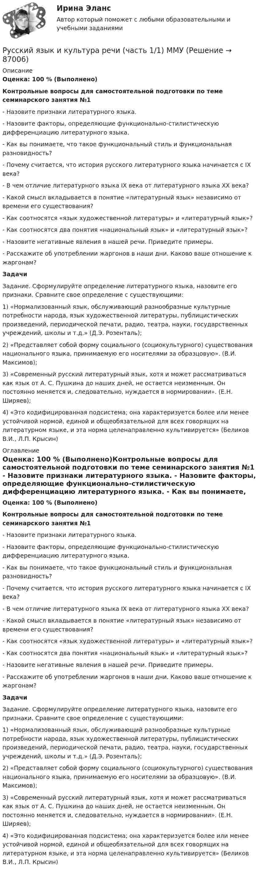      
            Описание
            Оценка: 100 % (Выполнено)Контрольные вопросы для самостоятельной подготовки по теме семинарского занятия №1 - Назовите признаки литературного языка. - Назовите факторы, определяющие функционально-стилистическую дифференциацию литературного языка. - Как вы понимаете, что такое функциональный стиль и функциональная разновидность? - Почему считается, что история русского литературного языка начинается с IX века? - В чем отличие литературного языка IX века от литературного языка ХХ века? - Какой смысл вкладывается в понятие «литературный язык» независимо от времени его существования? - Как соотносятся «язык художественной литературы» и «литературный язык»? - Как соотносятся два понятия «национальный язык» и «литературный язык»? - Назовите негативные явления в нашей речи. Приведите примеры.- Расскажите об употреблении жаргонов в наши дни. Каково ваше отношение к жаргонам?Задачи Задание. Сформулируйте определение литературного языка, назовите его признаки. Сравните свое определение с существующими:1) «Нормализованный язык, обслуживающий разнообразные культурные потребности народа, язык художественной литературы, публицистических произведений, периодической печати, радио, театра, науки, государственных учреждений, школы и т.д.» (Д.Э. Розенталь); 2) «Представляет собой форму социального (социокультурного) существования национального языка, принимаемую его носителями за образцовую». (В.И. Максимов); 3) «Современный русский литературный язык, хотя и может рассматриваться как язык от А. С. Пушкина до наших дней, не остается неизменным. Он постоянно меняется и, следовательно, нуждается в нормировании». (Е.Н. Ширяев); 4) «Это кодифицированная подсистема; она характеризуется более или менее устойчивой нормой, единой и общеобязательной для всех говорящих на литературном языке, и эта норма целенаправленно культивируется» (Беликов В.И., Л.П. Крысин) 
            Оглавление
            Оценка: 100 % (Выполнено)Контрольные вопросы для самостоятельной подготовки по теме семинарского занятия №1 - Назовите признаки литературного языка. - Назовите факторы, определяющие функционально-стилистическую дифференциацию литературного языка. - Как вы понимаете, что такое функциональный стиль и функциональная разновидность? - Почему считается, что история русского литературного языка начинается с IX века? - В чем отличие литературного языка IX века от литературного языка ХХ века? - Какой смысл вкладывается в понятие «литературный язык» независимо от времени его существования? - Как соотносятся «язык художественной литературы» и «литературный язык»? - Как соотносятся два понятия «национальный язык» и «литературный язык»? - Назовите негативные явления в нашей речи. Приведите примеры.- Расскажите об употреблении жаргонов в наши дни. Каково ваше отношение к жаргонам?Задачи Задание. Сформулируйте определение литературного языка, назовите его признаки. Сравните свое определение с существующими:1) «Нормализованный язык, обслуживающий разнообразные культурные потребности народа, язык художественной литературы, публицистических произведений, периодической печати, радио, театра, науки, государственных учреждений, школы и т.д.» (Д.Э. Розенталь); 2) «Представляет собой форму социального (социокультурного) существования национального языка, принимаемую его носителями за образцовую». (В.И. Максимов); 3) «Современный русский литературный язык, хотя и может рассматриваться как язык от А. С. Пушкина до наших дней, не остается неизменным. Он постоянно меняется и, следовательно, нуждается в нормировании». (Е.Н. Ширяев); 4) «Это кодифицированная подсистема; она характеризуется более или менее устойчивой нормой, единой и общеобязательной для всех говорящих на литературном языке, и эта норма целенаправленно культивируется» (Беликов В.И., Л.П. Крысин)  
            
            
            Русский язык и культура речи | Университет Синергия | Юриспруденция | Бакалавриат | 2023-2024 уч.г.| ЗачётРусский язык и культура речи (часть 1/1)  ММУРусский язык и литература СОО НСПК Тест 3 (тестовые вопросы к разделу 3)Русский язык и литература СОО НСПК Тест 4 (тестовые вопросы к разделу 4)Русский язык и литература СОО НСПК Тест 5 (тестовые вопросы к разделу 5)Русский язык и литература Тест 1 НСПК Русский язык и литература Тест 2 НСПКРУССКИЙ ЯЗЫК И КУЛЬТУРА РЕЧИ (ТЕСТ МФПУ СИНЕРГИЯ, МОИ) 100%Русский язык и культура речи тест ответы на вопросы СинергияРусский язык и культура речи. Тест Синергия. Ответы на тест.Русский язык и культура речи (тест с ответами) 86%Русский язык и культура речи (тест с ответами ММА)Русский язык и культура речи (Тест с ответами СИНЕРГИЯ / МОИ / МТИ)Русский язык и культура речи (тест с ответами Синергия/МОИ/ МТИ /МОСАП)