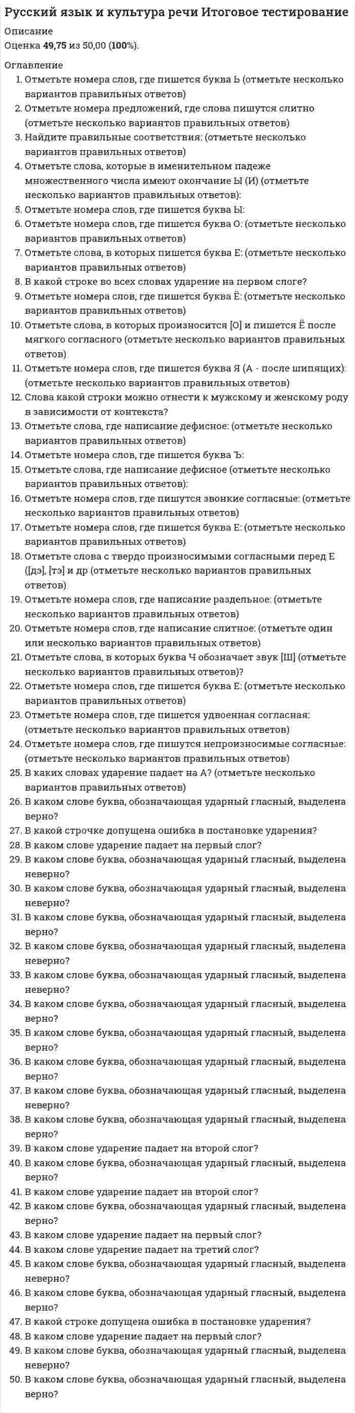      
          Описание
          Итоговый тест для студентов дистанционного обучения1. Укажите ряд, в котором во всех словах пропущена одна и та же буква.Выберите один ответ.2. ... норма - норма, при которой вариативность не допускается.Ответ: 3. ... норма - норма, при которой допускаются варианты.Ответ: 4. К выделенному слову применимо правило: «В суффиксах кратких страдательных причастий пишется одна буква Н» …Выберите один ответ.5. Укажите ряд, в котором во всех словах на месте пропуска пишется Н.Выберите один ответ.6. Отметьте пример, в котором к выделенному слову применимо правило: «В суффиксах кратких страдательных причастий пишется одна буква Н».Выберите один ответ.7. Укажите ряд, в котором во всех словах на месте пропуска пишется НН.Выберите один ответ.8. В предложении Привлеченные светом бабочки прилетели и кружились около фонаря  выделенное определение необходимо обособить.Ответ: 9. В предложении С крыши срывалась солома и закружившись ныряла в чащу  необходимо поставить ... запятых (-ые) (ответ укажите цифрой).Ответ: 10. Закрепление нормы в словарях, грамматиках и учебных пособиях – это...Выберите один ответ.11. Отметьте случаи неверного ударения:Выберите несколько ответов.	12. Отметьте слова, в которых на месте орфографических -чн- и -чт- произносится [шн] и [шт]:Выберите несколько ответов.13. Укажите предложения с неправильным употреблением паронимов:Выберите несколько ответов.14. Смешение паронимов есть в предложениях:Выберите несколько ответов.15. Фразеологизм употреблен в несвойственном значении в предложении:Выберите один ответ.16. Правильно образованы формы р.п. мн.ч. имен существительных:Выберите несколько ответов.17. Неверно определён  род имен существительных в предложениях:Выберите несколько ответов.18. Ошибка в употреблении имен числительных допущена в предложении ...Выберите один ответ.19. Неверный вариант записи имени собственного (в скобках даны фамилии в им.п.):Приглашение на имя ...Выберите один ответ.20. Нормы управления не нарушены в предложенияхВыберите несколько ответов.21. … – слово или словосочетание, обозначающее понятие специальной области знания или деятельности.Ответ: 22. К стилевым чертам научного стиля не относятсяВыберите несколько ответов.23. Спор, приводящий к конфронтации, целью которого является одержание победы во что бы то ни стало, - это ...Ответ: 24. Прочитайте текст и выберите тип речи, к которому он относится.    В одной компании зашел разговор о том, какого цвета нефть. Один сказал: нефть черная. Другой уверял, что она белого цвета, третий говорил: нефть желтая. Четвертый считал нефть красной, пятый утверждал, что нефть имеет синеватый оттенок. Все при этом уверяли, что они были на нефтепромыслах и сами видели нефть.    Какого же цвета нефть?   Все спорившие по-своему правы. Цвет нефти различен в разных местах и зависит от содержащихся в ней примесей и от освещения. Например, сураханская нефть белого цвета, а темная бакинская нефть при солнечном освещении имеет синеватый оттенок. Выберите один ответ.25. Прочитайте текст и отметьте метод изложения материала в нем.   Дизайн придает эстетическую окраску самому изделию посредством оригинальной конструкции, формы, цвета.   На первом этапе развития дизайн был привязан к конкретным объектам. Первый уровень так и назван предметным и ограничивает представленные виды дизайна проблемами формы и конструкции.   Постепенно от чисто оформительских задач (направленных при этом на конкретные коммерческие цели) дизайн перешел к конструированию и проектированию своих объектов.   Интерьер офисов, выставочных залов, разработка и внедрение на рынок имиджа как государственных, общественных и коммерческих предприятий, так и политических деятелей сблизили дизайн и рекламу. Постепенно сформировался новый вид дизайна - системный.   Особенности развития дизайна во второй половине 20 века позволяют говорить о нем как о об особом виде творческой деятельности, основная цель которой - функциональная организация внешней среды. В этом определении заложен базовый признак, позволяющий отличить произведение дизайна от произведений изобразительного или декоративного искусства, - функциональность.Выберите несколько ответов.26. Заявление – это служебный документ личного характера, который регламентирует отношения отдельного гражданина с должностным лицом или организацией.Ответ: 27. Официальный документ, удостоверяющий получение чего-либо (денег, документов, ценных вещей и т.д.), заверенный подписью получателя, называется ... Ответ: 28. Совокупность правил поведения, касающихся внешнего проявления отношения к людям (формы обращения, поведение в общественных местах, манеры, одежда), установленный порядок поведения, следование моральным, общественным нормам называется...Ответ: 29. Не навязывай своего мнения; предоставляй собеседнику возможность выбора; будь доброжелательным – это принцип...Выберите один ответ.30. Деепричастные обороты употреблены неправильно в предложениях:Выберите несколько ответов.  
            
            
            Русский язык и культура речи Итоговый тест для студентов дистанционного обученияРусский язык и культура речи итоговый тест НСПК Русский язык и культура речи.МФПУ Синергия. Русский язык и культура речи (НСПК 1 семестр)Русский язык и культура речи (НСПК 1 семестр). 2Русский язык и культура речи (НСПК 1 семестр). 3Русский язык и культура речи (НСПК 1 семестр) 3 из 3 (100%)Русский язык и культура речиРусский язык и культура речи Русский язык и культура речи (1-2 тест) ВиттеРусский язык и культура речи (1-3 тест) ВиттеРусский язык и культура речи (1-3 тест) Витте. 2Русский язык и культура речи 50 вопросов выполнен на хорошо💯 Русский язык и культура речи (все ответы на тест Синергия / МТИ / МосАП, март 2022)