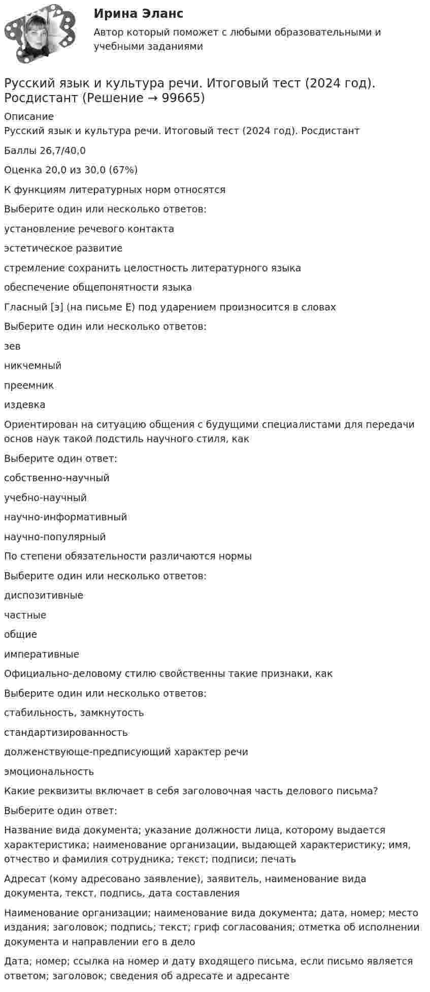      
            Описание
            Русский язык и культура речи. Итоговый тест (2024 год). РосдистантБаллы 26,7/40,0Оценка 20,0 из 30,0 (67%)К функциям литературных норм относятсяВыберите один или несколько ответов:установление речевого контактаэстетическое развитиестремление сохранить целостность литературного языкаобеспечение общепонятности языкаГласный [э] (на письме Е) под ударением произносится в словахВыберите один или несколько ответов:зевникчемныйпреемникиздевкаОриентирован на ситуацию общения с будущими специалистами для передачи основ наук такой подстиль научного стиля, какВыберите один ответ:собственно-научныйучебно-научныйнаучно-информативныйнаучно-популярныйПо степени обязательности различаются нормыВыберите один или несколько ответов:диспозитивныечастныеобщиеимперативныеОфициально-деловому стилю свойственны такие признаки, какВыберите один или несколько ответов:стабильность, замкнутостьстандартизированностьдолженствующе-предписующий характер речиэмоциональностьКакие реквизиты включает в себя заголовочная часть делового письма?Выберите один ответ:Название вида документа; указание должности лица, которому выдается характеристика; наименование организации, выдающей характеристику; имя, отчество и фамилия сотрудника; текст; подписи; печатьАдресат (кому адресовано заявление), заявитель, наименование вида документа, текст, подпись, дата составленияНаименование организации; наименование вида документа; дата, номер; место издания; заголовок; подпись; текст; гриф согласования; отметка об исполнении документа и направлении его в делоДата; номер; ссылка на номер и дату входящего письма, если письмо является ответом; заголовок; сведения об адресате и адресанте   
            
            
            Русский язык и культура речи. Итоговый тест 1 семестр Сенергия 2023Русский язык и культура речи. Итоговый тест (2024 год). РосдистантРусский язык и культура речи. компетентностный тест 1 семестр Сенергия 2023Русский язык и культура речи. Компетентностный тест 1 семестр Сенергия 2023Русский язык и культура речи  комплексное задание  НСПКРусский язык и культура речи  Комплексное задание  НСПКРусский язык и культура речи  Комплексное задание  НСПК Русский язык и культура речи (ДОУА, ББЛ, ПНК, ДО, ПДО, СР, 2 часть) Тестовые вопросы к разделу 3 НСПКРусский язык и культура речи (ДОУА, ББЛ, ПНК, ДО, ПДО, СР, 2 часть) Тестовые вопросы к разделу 4Русский язык и культура речи (ДОУА, ББЛ, ПНК, ДО, ПДО, СР, 2 часть Тестовые вопросы к разделу 4 НСПКРусский язык и культура речи- Задание ПРАКТИЧЕСКИЕ ЗАДАНИЯРусский язык и культура речи (заочная) тест с ответами 30 вопросов 91,67%Русский язык и культура речи. Итоговое тестирование (ОТВЕТЫ)Русский язык и культура речи итоговый тест 