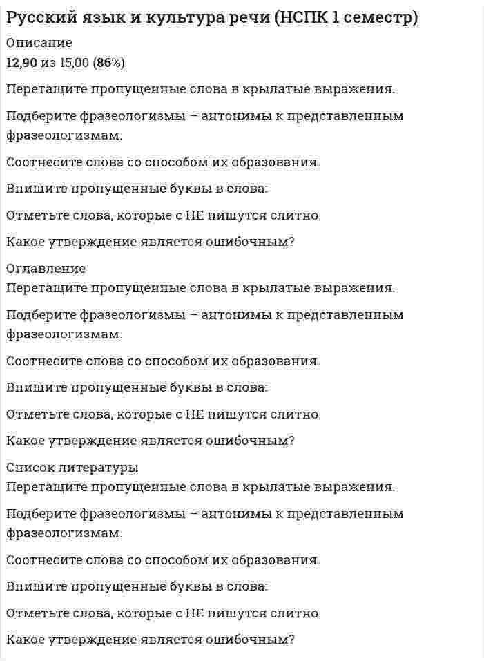      
          Описание
          Оценка 13,87 из 15,00 (92%) 
          Оглавление
          Вопрос 1ВерноБаллов: 3,00 из 3,00Отметить вопросТекст вопросаПеретащите пропущенные слова в крылатые выражения.1.   Этот  пусто  у них песней зовется. (Н. А. Некрасов)2.    пусто  – это звучит гордо! (М. Горький)3.    пусто  – не храм, а мастерская. (И. С. Тургенев)4.    пусто  как много в этом звуке           Для сердца русского слилось… (А. С. Пушкин)5.   пусто  свыше нам дана:           Замена счастию она. (А. С. Пушкин)6.     пусто  не горят. (М. А. Булгаков)7.   А впрочем, он дойдёт до степеней известных,           Ведь нынче любят  пусто  (А. С. Грибоедов) природабессловесныхпривычкаМосквачеловекрукописистонОтзывВаш ответ верный.Вопрос 2ВерноБаллов: 3,00 из 3,00Отметить вопросТекст вопросаПодберите фразеологизмы – антонимы к представленным фразеологизмам. Фразеологизмы Фразеологизмы-антонимыСломя голову Черепашьим шагомКак мертвому припаркаОт горшка два вершкаКуры не клюютБез царя в голове С гулькин нос Черепашьим шагомКак мертвому припаркаОт горшка два вершкаКуры не клюютБез царя в голове Коломенская верста Черепашьим шагомКак мертвому припаркаОт горшка два вершкаКуры не клюютБез царя в голове Ума палата Черепашьим шагомКак мертвому припаркаОт горшка два вершкаКуры не клюютБез царя в голове Манна небесная Черепашьим шагомКак мертвому припаркаОт горшка два вершкаКуры не клюютБез царя в голове ОтзывВаш ответ верный.Вопрос 3ВерноБаллов: 3,00 из 3,00Отметить вопросТекст вопросаСоотнесите слова со способом их образования.СловаСпособ образованияПододеяльник СложениеПриставочныйСуффиксальныйБессуфиксныйПриставочно-суффиксальный Переход СложениеПриставочныйСуффиксальныйБессуфиксныйПриставочно-суффиксальный Болотистая СложениеПриставочныйСуффиксальныйБессуфиксныйПриставочно-суффиксальный Зеленый СложениеПриставочныйСуффиксальныйБессуфиксныйПриставочно-суффиксальный Кресло-кровать СложениеПриставочныйСуффиксальныйБессуфиксныйПриставочно-суффиксальный ОтзывВаш ответ верный.Вопрос 4Частично правильныйБаллов: 2,56 из 3,00Отметить вопросТекст вопросаВпишите пропущенные буквы в слова:1.       Вз ао браться наверх.2.       З ао лезть высоко.3.       Под ао греть ужин.4.      Пр ао бежаться трусцой.5.       Помнить пр ао дедушку.6.       Хорошо пр ао жарить.7.       Пр ао ломить стену.8.    Н ао весной шкаф.9.      От ао мстить за обиду.10.    Пр ие неприятный.11.    Пр ие морский.12.    Пр ие кратить.13.    Пр ие дложение.14.   Пр ие одолеть.15.     Пр ие брежный.16.     Пр ие крепить.17.     Пр ие возносить.18.     Пр ие дназначенный.19.     Пр ие тормозить.20.     Пр ие ]милый.21.    Пр ие лечь.22.    Пр ие сечь.23.    Пр ие ободрить.24.    Пр ие образовать.25.    Пр ие влечь.26.    Пр ие усадебный.27.     Пр ие забавный.ОтзывВаш ответ частично правильный.Вы правильно выбрали 23.Вопрос 5Частично правильныйБаллов: 1,31 из 2,00Отметить вопросТекст вопросаОтметьте слова, которые с НЕ пишутся слитно.Выберите один или несколько ответов:Вовсе (не)хороший (Не)глубокий , а мелкий(Не)сделанная кем-то работа(Не)знает(Не)доумевать(Не)настье (Не)брежный (Не)решена(Не)очень(Не)зная(Не)плохой (Не)навидит ОтзывВаш ответ частично правильный.Вы правильно выбрали 4.Вопрос 6ВерноБаллов: 1,00 из 1,00Отметить вопросТекст вопросаКакое утверждение является ошибочным?Выберите один ответ:Местоимение – это самостоятельная часть речи.Частица не является членом предложения.Междометия не изменяются.Слова служебных частей речи в предложении выступают в роли дополнений. ОтзывВаш ответ верный. 
          Список литературы
          Вопрос 1ВерноБаллов: 3,00 из 3,00Отметить вопросТекст вопросаПеретащите пропущенные слова в крылатые выражения.1.   Этот  пусто  у них песней зовется. (Н. А. Некрасов)2.    пусто  – это звучит гордо! (М. Горький)3.    пусто  – не храм, а мастерская. (И. С. Тургенев)4.    пусто  как много в этом звуке           Для сердца русского слилось… (А. С. Пушкин)5.   пусто  свыше нам дана:           Замена счастию она. (А. С. Пушкин)6.     пусто  не горят. (М. А. Булгаков)7.   А впрочем, он дойдёт до степеней известных,           Ведь нынче любят  пусто  (А. С. Грибоедов) природабессловесныхпривычкаМосквачеловекрукописистонОтзывВаш ответ верный.Вопрос 2ВерноБаллов: 3,00 из 3,00Отметить вопросТекст вопросаПодберите фразеологизмы – антонимы к представленным фразеологизмам. Фразеологизмы Фразеологизмы-антонимыСломя голову Черепашьим шагомКак мертвому припаркаОт горшка два вершкаКуры не клюютБез царя в голове С гулькин нос Черепашьим шагомКак мертвому припаркаОт горшка два вершкаКуры не клюютБез царя в голове Коломенская верста Черепашьим шагомКак мертвому припаркаОт горшка два вершкаКуры не клюютБез царя в голове Ума палата Черепашьим шагомКак мертвому припаркаОт горшка два вершкаКуры не клюютБез царя в голове Манна небесная Черепашьим шагомКак мертвому припаркаОт горшка два вершкаКуры не клюютБез царя в голове ОтзывВаш ответ верный.Вопрос 3ВерноБаллов: 3,00 из 3,00Отметить вопросТекст вопросаСоотнесите слова со способом их образования.СловаСпособ образованияПододеяльник СложениеПриставочныйСуффиксальныйБессуфиксныйПриставочно-суффиксальный Переход СложениеПриставочныйСуффиксальныйБессуфиксныйПриставочно-суффиксальный Болотистая СложениеПриставочныйСуффиксальныйБессуфиксныйПриставочно-суффиксальный Зеленый СложениеПриставочныйСуффиксальныйБессуфиксныйПриставочно-суффиксальный Кресло-кровать СложениеПриставочныйСуффиксальныйБессуфиксныйПриставочно-суффиксальный ОтзывВаш ответ верный.Вопрос 4Частично правильныйБаллов: 2,56 из 3,00Отметить вопросТекст вопросаВпишите пропущенные буквы в слова:1.       Вз ао браться наверх.2.       З ао лезть высоко.3.       Под ао греть ужин.4.      Пр ао бежаться трусцой.5.       Помнить пр ао дедушку.6.       Хорошо пр ао жарить.7.       Пр ао ломить стену.8.    Н ао весной шкаф.9.      От ао мстить за обиду.10.    Пр ие неприятный.11.    Пр ие морский.12.    Пр ие кратить.13.    Пр ие дложение.14.   Пр ие одолеть.15.     Пр ие брежный.16.     Пр ие крепить.17.     Пр ие возносить.18.     Пр ие дназначенный.19.     Пр ие тормозить.20.     Пр ие ]милый.21.    Пр ие лечь.22.    Пр ие сечь.23.    Пр ие ободрить.24.    Пр ие образовать.25.    Пр ие влечь.26.    Пр ие усадебный.27.     Пр ие забавный.ОтзывВаш ответ частично правильный.Вы правильно выбрали 23.Вопрос 5Частично правильныйБаллов: 1,31 из 2,00Отметить вопросТекст вопросаОтметьте слова, которые с НЕ пишутся слитно.Выберите один или несколько ответов:Вовсе (не)хороший (Не)глубокий , а мелкий(Не)сделанная кем-то работа(Не)знает(Не)доумевать(Не)настье (Не)брежный (Не)решена(Не)очень(Не)зная(Не)плохой (Не)навидит ОтзывВаш ответ частично правильный.Вы правильно выбрали 4.Вопрос 6ВерноБаллов: 1,00 из 1,00Отметить вопросТекст вопросаКакое утверждение является ошибочным?Выберите один ответ:Местоимение – это самостоятельная часть речи.Частица не является членом предложения.Междометия не изменяются.Слова служебных частей речи в предложении выступают в роли дополнений. ОтзывВаш ответ верный.
            
            
            Русский язык и культура речи (НСПК 1 семестр). 2Русский язык и культура речи (НСПК 1 семестр). 3Русский язык и культура речи (НСПК 1 семестр) 3 из 3 (100%)Русский язык и культура речи (НСПК 1 семестр) ИТОГРусский язык и культура речи (НСПК 2 семестр)Русский язык и культура речи (НСПК 2 семестр). 2Русский язык и культура речи НСПК Комплексное заданиеРусский язык и культура речи (1-3 тест) Витте. 2Русский язык и культура речи 50 вопросов выполнен на хорошо💯 Русский язык и культура речи (все ответы на тест Синергия / МТИ / МосАП, март 2022)Русский язык и культура речи Итоговое тестированиеРусский язык и культура речи Итоговый тест для студентов дистанционного обученияРусский язык и культура речи итоговый тест НСПК Русский язык и культура речи.МФПУ Синергия. 