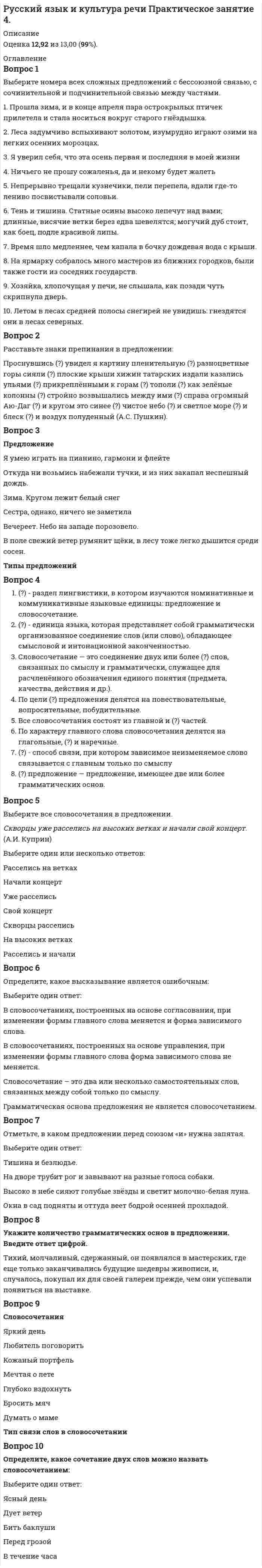    
          Описание
          Ответы на Практическое занятие 4Оценка 13,00 из 13,00 (100%) 
          Оглавление
          1. Выберите номера всех сложных предложений с бессоюзной связью, с сочинительной и подчинительной связью между частями. 1. Прошла зима, и в конце апреля пара острокрылых птичек прилетела и стала носиться вокруг старого гнёздышка. 2. Леса задумчиво вспыхивают золотом, изумрудно играют озими на легких осенних морозцах. 3. Я уверил себя, что эта осень первая и последняя в моей жизни 4. Ничьего не прошу сожаленья, да и некому будет жалеть 5. Непрерывно трещали кузнечики, пели перепела, вдали где-то лениво посвистывали соловьи. 6. Тень и тишина. Статные осины высоко лепечут над вами; длинные, висячие ветки берез едва шевелятся; могучий дуб стоит, как боец, подле красивой липы. 7. Время шло медленнее, чем капала в бочку дождевая вода с крыши. 8. На ярмарку собралось много мастеров из ближних городков, были также гости из соседних государств. 9. Хозяйка, хлопочущая у печи, не слышала, как позади чуть скрипнула дверь. 10. Летом в лесах средней полосы снегирей не увидишь: гнездятся они в лесах северных2. Расставьте знаки препинания в предложении: Проснувшись   увидел я картину пленительную  разноцветные горы сияли  плоские крыши хижин татарских издали казались ульями   прикреплёнными к горам  тополи  как зелёные колонны стройно возвышались между ими  справа огромный Аю-Даг и кругом это синее чистое небо  и светлое море   и блеск   и воздух полуденный (А.С. Пушкин).3. Установите соответствие предложений и его типов:Я умею играть на пианино, гармони и флейте Откуда ни возьмись набежали тучки, и из них закапал неспешный дождь.Зима. Кругом лежит белый снегСестра, однако, ничего не заметилаВечереет. Небо на западе порозовело.В поле свежий ветер румянит щёки, в лесу тоже легко дышится среди сосен.4. Выберите правильный ответ. 1.   - раздел лингвистики, в котором изучаются номинативные и коммуникативные языковые единицы: предложение и словосочетание. 2.   - единица языка, которая представляет собой грамматически организованное соединение слов (или слово), обладающее смысловой и интонационной законченностью. 3. Словосочетание — это соединение двух или более   слов, связанных по смыслу и грамматически, служащее для расчленённого обозначения единого понятия (предмета, качества, действия и др.). 4. По цели  предложения делятся на повествовательные, вопросительные, побудительные. 5. Все словосочетания состоят из главной и    частей. 6. По характеру главного слова словосочетания делятся на глагольные,   и наречные. 7.    - способ связи, при котором зависимое неизменяемое слово связывается с главным только по смыслу 8.    предложение — предложение, имеющее две или более грамматических основ.5. Выберите все словосочетания в предложении. Скворцы уже расселись на высоких ветках и начали свой концерт. (А.И. Куприн) 6. Определите, какое высказывание является ошибочным: В словосочетаниях, построенных на основе согласования, при изменении формы главного слова меняется и форма зависимого слова. Грамматическая основа предложения не является словосочетанием. Словосочетание – это два или несколько самостоятельных слов, связанных между собой только по смыслу. В словосочетаниях, построенных на основе управления, при изменении формы главного слова форма зависимого слова не меняется.7. Отметьте, в каком предложении перед союзом «и» нужна запятая. Тишина и безлюдье. Окна в сад подняты и оттуда веет бодрой осенней прохладой. На дворе трубит рог и завывают на разные голоса собаки. Высоко в небе сияют голубые звёзды и светит молочно-белая луна. 8. Укажите количество грамматических основ в предложении. Тихий, молчаливый, сдержанный, он появлялся в мастерских, где еще только заканчивались будущие шедевры живописи, и, случалось, покупал их для своей галереи прежде, чем они успевали появиться на выставке9. Словосочетания Тип связи слов в словосочетанииЯркий день Любитель поговорить Кожаный портфель Мечтая о лете Глубоко вздохнуть Бросить мяч Думать о маме10. Определите, какое сочетание двух слов можно назвать словосочетанием: Перед грозой Дует ветер Ясный день Бить баклуши В течение часа 
            
            
            Русский язык и культура речи. Практическое занятие 4. НСПКРусский язык и культура речи. Практическое занятие 5. Задание 4, 9 (Филворд). НСПКРусский язык и культура речи. Практическое занятие 5. Задания 1-3, 5-8. НСПКРусский язык и культура речи СинергияРУССКИЙ ЯЗЫК И КУЛЬТУРА РЕЧИ СИНЕРГИЯ.Русский язык и культура речи Синергия 1 семестрРусский язык и культура речи. Синергия 1 семестр.Русский язык и культура речи (НСПК 2 семестр)Русский язык и культура речи (НСПК 2 семестр). 2Русский язык и культура речи НСПК Комплексное заданиеРусский язык и культура речи НСПК Практическое занятие 1. Задания 1-9Русский язык и культура речи НСПК Практическое занятие 2. Задания 2-5, 7-8Русский язык и культура речи. Ответы на тест. СинергияРусский язык и культура речи ответы (синергия), 97 баллов 