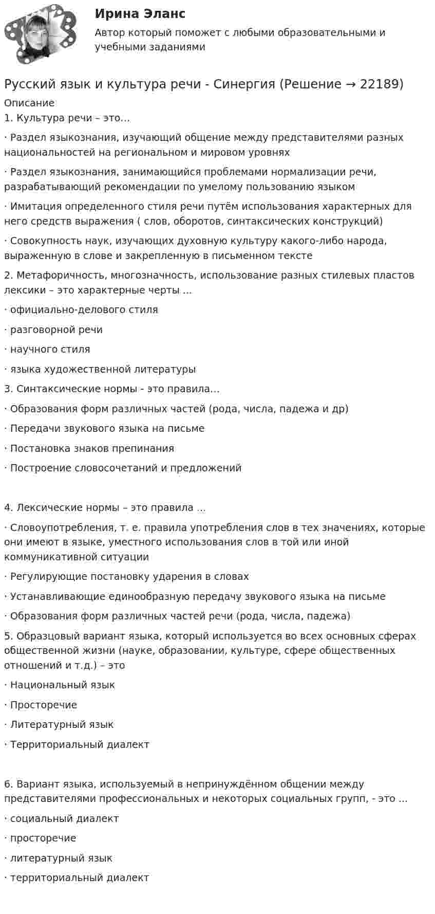     
          Описание
          1.      Культура речи – это…·        Раздел языкознания, изучающий общение между представителями разных национальностей на региональном и мировом уровнях·        Раздел языкознания, занимающийся проблемами нормализации речи, разрабатывающий рекомендации по умелому пользованию языком·        Имитация определенного стиля речи путём использования характерных для него средств выражения ( слов, оборотов, синтаксических конструкций)·        Совокупность наук, изучающих духовную культуру какого-либо народа, выраженную в слове и закрепленную в письменном тексте 2.      Метафоричность, многозначность, использование разных стилевых пластов лексики – это характерные черты ...·        официально-делового стиля·        разговорной речи·        научного стиля·        языка художественной литературы 3.      Синтаксические нормы - это правила…·        Образования форм различных частей (рода, числа, падежа и др)·        Передачи звукового языка на письме·        Постановка знаков препинания·        Построение словосочетаний и предложений4.      Лексические нормы – это правила ...·        Словоупотребления, т. е. правила употребления слов в тех значениях, которые они имеют в языке, уместного использования слов в той или иной коммуникативной ситуации·        Регулирующие постановку ударения в словах·        Устанавливающие единообразную передачу звукового языка на письме·        Образования форм различных частей речи (рода, числа, падежа) 5.      Образцовый вариант языка, который используется во всех основных сферах общественной жизни (науке, образовании, культуре, сфере общественных отношений и т.д.) – это·        Национальный язык·        Просторечие·        Литературный язык·        Территориальный диалект6.      Вариант языка, используемый в непринуждённом общении между представителями профессиональных и некоторых социальных групп, - это ...·        социальный диалект·        просторечие·        литературный язык·        территориальный диалект   
            
            
            Русский язык и культура речи СИБУПК ЗаданиеРусский язык и культура речи - СинергияРусский язык и культура речи СИНЕРГИЯ!Русский язык и культура речи//СИНЕРГИЯ//МОСап//МТИ//МОИРусский язык и культура речи//СИНЕРГИЯ//МТИ//МОСап//МОИРусский язык и культура речи СИНЕРГИЯ ОТВЕТЫРусский язык  и культура речи. Синергия. Тест.Русский язык и культура речи Практическое занятие 5. Задание 9 (филворд) НСПКРусский язык и культура речи  Практическое занятие 5. Задания 1-3, 5-8 НСПКРусский язык и культура речи Практическое занятие 5. Задания 1-3, 5-8  НСПКРусский язык и культура речи, Росдистант.ответы на тестыРусский язык и культура речи[РОСДИСТАНТ]Практическое задание1Русский язык и культура речи[РОСДИСТАНТ]Практическое задание2Русский язык и культура речи Росдистант ТГУ