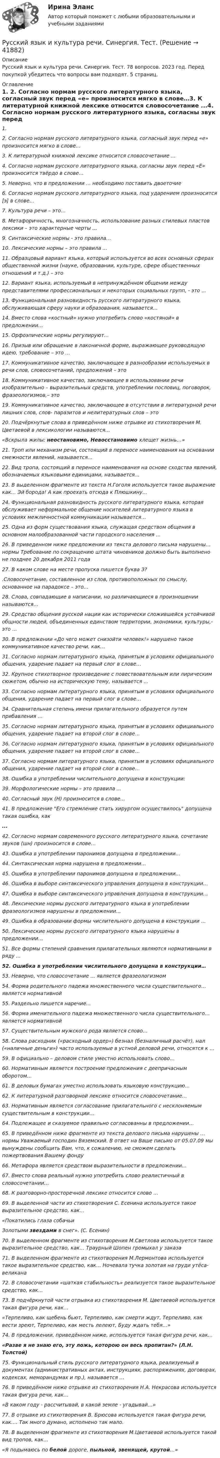      
          Описание
          Русский язык и культура речи. Синергия. Тест. 78 вопросов. 2023 год. Перед покупкой убедитесь что вопросы вам подходят. 5 страниц. 
          Оглавление
          1.  2.     Согласно нормам русского литературного языка, согласный звук перед «е» произносится мягко в слове…3.     К литературной книжной лексике относится словосочетание ...4.     Согласно нормам русского литературного языка, согласны звук перед «Е» произносится твёрдо в слове…5.     Неверно, что в предложении ... необходимо поставить двоеточие6.     Согласно нормам русского литературного языка, под ударением произносится [э] в слове…7.     Культура речи – это…8.     Метафоричность, многозначность, использование разных стилевых пластов лексики – это характерные черты ...9.     Синтаксические нормы - это правила…10.  Лексические нормы – это правила ...11.  Образцовый вариант языка, который используется во всех основных сферах общественной жизни (науке, образовании, культуре, сфере общественных отношений и т.д.) – это12.  Вариант языка, используемый в непринуждённом общении между представителями профессиональных и некоторых социальных групп, - это ...13.  Функциональная разновидность русского литературного языка, обслуживающая сферу науки и образования, называется…14.  Вместо слова «костный» нужно употребить слово «костяной» в предложении…15.  Орфоэпические нормы регулируют…16.  Призыв или обращение в лаконичной форме, выражающее руководящую идею, требование – это ...17.  Коммуникативное качество, заключающее в разнообразии используемых в речи слов, словосочетаний, предложений – это18.  Коммуникативное качество, заключающее в использовании речи изобразительно – выразительных средств, употреблении пословиц, поговорок, фразеологизмов,– это19.  Коммуникативное качество, заключающее в отсутствии в литературной речи лишних слов, слов- паразитов и нелитературных слов – это20.  Подчёркнутые слова в приведённом ниже отрывке из стихотворения М. Цветаевой в лексикологии называются…«Вскрыла жилы: неостановимо, Невосстановимо хлещет жизнь…»21.  Троп или механизм речи, состоящий в переносе наименования на основании смежности явлений, называется…22.  Вид тропа, состоящий в переносе наименования на основе сходства явлений, обозначаемых языковыми единицами, называется…23.  В выделенном фрагменте из текста Н.Гоголя используется такое выражение как… Эй борода! А как проехать отсюда к Плюшкину…24.  Функциональная разновидность русского литературного языка, которая обслуживает неформальное общение носителей литературного языка в условиях межличностной коммуникации называется…25.  Одна из форм существования языка, служащая средством общения в основном малообразованной части городского населения ...26.  В приведенном ниже предложении из текста делового письма нарушены… нормы Требование по сокращению штата чиновников должно быть выполнено не позднее 20 декабря 2011 года27.  В каком слове на месте пропуска пишется буква З?.Словосочетание, составленное из слов, противоположных по смыслу, основанное на парадоксе – это…28.  Слова, совпадающие в написании, но различающиеся в произношении называются…29.  Средство общения русской нации как исторически сложившейся устойчивой общности людей, объединенных единством территории, экономики, культуры,- это ...30.  В предложении «До чего может снизойти человек!» нарушено такое коммуникативное качество речи, как…31.  Согласно нормам литературного языка, принятым в условиях официального общения, ударение падает на первый слог в слове…32.  Крупное стихотворное произведение с повествовательным или лирическим сюжетом, обычно на историческую тему, называется ...33.  Согласно нормам литературного языка, принятым в условиях официального общения, ударение падает на первый слог в слове…34.  Сравнительная степень имени прилагательного образуется путем прибавления …35.  Согласно нормам литературного языка, принятым в условиях официального общения, ударение падает на второй слог в слове…36.  Согласно нормам литературного языка, принятым в условиях официального общения, ударение падает на второй слог в слове…37.  Согласно нормам литературного языка, принятым в условиях официального общения, ударение падает на второй слог в слове…38.  Ошибка в употреблении числительного допущена в конструкции:39.  Морфологические нормы – это правила ...40.  Согласный звук (Н) произносится в слове…41.  В предложение Его стремление стать хирургом осуществилось допущена такая ошибка, как...42.  Согласно нормам современного русского литературного языка, сочетание звуков (шн) произносится в слове…43.  Ошибка в употреблении паронимов допущена в предложении...44.  Синтаксическая норма нарушена в предложении…45.  Ошибка в употреблении паронимов допущена в предложении...46.  Ошибка в выборе синтаксического управления допущена в конструкции…47.  Ошибка в выборе синтаксического управления допущена в конструкции…48.  Лексические нормы русского литературного языка в употреблении фразеологизмов нарушены в предложении…49.  Ошибка в образовании формы числительного допущена в конструкции ...50.  Лексические нормы русского литературного языка нарушены в предложении…51.  Все формы степеней сравнения прилагательных являются нормативными в ряду ...52.  Ошибка в употреблении числительного допущена в конструкции…53.  Неверно, что словосочетание ... является фразеологизмом54.  Форма родительного падежа множественного числа существительного… является нормативной55.  Раздельно пишется наречие...56.  Форма именительного падежа множественного числа существительного… является нормативной57.  Существительным мужского рода является слово…58.  Слова расходник («расходный ордер») безнал (безналичный расчёт), нал («наличные деньги») часто используемые в устной деловой речи, относятся к …59.  В официально – деловом стиле уместно использовать слово…60.  Нормативным является построение предложения с деепричасным оборотом…61.   В деловых бумагах уместно использовать языковую конструкцию…62.  К литературной разговорной лексике относится словосочетание…63.  Нормативным является согласование прилагательного с несклоняемым существительным в конструкции…64.  Подлежащее и сказуемое правильно согласованны в предложении…65.  В приведённом ниже фрагменте из текста делового письма нарушены … нормы Уважаемый господин Вяземский. В ответ на Ваше письмо от 05.07.09 мы вынуждены сообщить Вам, что, к сожалению, не сможем сделать пожертвования Вашему фонду66.  Метафора является средством выразительности в предложении...67.  Вместо слова реальный нужно употребить слово реалистичный в словосочетании…68.  К разговорно-просторечной лексике относится слово …69.  В выделенной части из стихотворения С. Есенина используется такое выразительное средство, как…«Покатились глаза собачьиЗолотыми звездами в снег». (С. Есенин)70.  В выделенном фрагменте из стихотворения М.Светлова используется такое выразительное средство, как… Траурный Шопен громыхал у заказа71.  В выделенном фрагменте из стихотворения М.Лермонтова используется такое выразительное средство, как… Ночевала тучка золотая на груди утёса-великана72.  В словосочетании «шаткая стабильность» реализуется такое выразительное средство, как…73.  В подчёркнутой части отрывка из стихотворения М. Цветаевой используется такая фигура речи, как…«Терпеливо, как щебень бьют, Терпеливо, как смерти ждут, Терпеливо, как вести зреют, Терпеливо, как месть лелеют, Буду ждать тебя…» 74.              В предложении, приведённом ниже, используется такая фигура речи, как…«Разве я не знаю его, эту ложь, которою он весь пропитан?» (Л.Н. Толстой)75.  Функциональный стиль русского литературного языка, реализуемый в документах (административных актах, инструкциях, распоряжениях, договорах, кодексах, меморандумах и пр.), называется …76.  В приведённом ниже отрывке из стихотворения Н.А. Некрасова используется такая фигура речи, как…«В каком году - рассчитывай, в какой земле - угадывай…»77.  В отрывке из стихотворения В. Брюсова используется такая фигура речи, как…. Так много думано, исполнено так мало.78.  В выделенном фрагменте из стихотворения М.Цветаевой используется такой вид тропов, как…«Я подымаюсь по белой дороге, пыльной, звенящей, крутой…» 
            
            
            Русский язык и культура речи СИНЕРГИЯ ОТВЕТЫРусский язык  и культура речи. Синергия. Тест.Русский язык и культура речи ТГУ Росдистант задание 2 💯 Русский язык и культура речи [Тема 1-4] (ответы на тесты Синергия / МОИ / МТИ / МосАП, ноябрь 2023)💯 Русский язык и культура речи [Тема 1-7] (ответы на тесты Синергия / МОИ / МТИ / МосАП, сентябрь 2023)Русский язык и культура речи (Темы 10-18) тест с ответами Синергия/МОИ/ МТИ /МОСАПРусский язык и культура речи (Темы 1-4) тест с ответами Синергия/МОИ/ МТИ /МОСАПРусский язык и культура речи[РОСДИСТАНТ]Практическое задание2Русский язык и культура речи Росдистант ТГУРусский язык и культура речи СИБУПКРусский язык и культура речи СИБУПК ЗаданиеРусский язык и культура речи - СинергияРусский язык и культура речи СИНЕРГИЯ!Русский язык и культура речи//СИНЕРГИЯ//МОСап//МТИ//МОИ