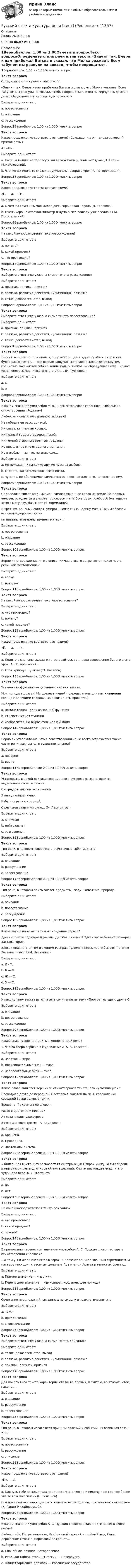      
          Описание
          Баллы 26,00/30,00Оценка 86,67 из 100,00 
          Оглавление
          1ВерноБаллов: 1,00 из 1,00Отметить вопросТекст вопросаОпределите стиль речи и тип текста.«Значит так. Вчера к нам прибежал Витька и сказал, что Милка уезжает. Всем табуном мы рванули на вокзал, чтобы попрощаться. А потом вернулись домой и долго обсуждали эту неприятную историю.»Выберите один ответ:a. повествование b. описаниеc. рассуждениеВопрос2ВерноБаллов: 1,00 из 1,00Отметить вопросТекст вопросаКакое предложение соответствует схеме? (Сокращения: А — слова автора; П — прямая речь.)А : «П».Выберите один ответ:a. Наташа вышла на террасу и заявила А мамы и Зины нет дома (Н. Гарин-Михайловский). b. Что же вы молчите сказал ему учитель Говорите урок (А. Погорельский).Вопрос3ВерноБаллов: 1,00 из 1,00Отметить вопросТекст вопросаКакое предложение соответствует схеме?«П, — а. — П».Выберите один ответ:a. О чем ты грустишь моя милая дочь спрашивал король (Н. Телешов).b. Очень хорошо отвечал министр Я думаю, что лошади уже оседланы (А. Погорельский). Вопрос4ВерноБаллов: 1,00 из 1,00Отметить вопросТекст вопросаНа какой вопрос отвечает текст-рассуждение?Выберите один ответ:a. почему? b. какой предмет?c. что произошло?Вопрос5ВерноБаллов: 1,00 из 1,00Отметить вопросТекст вопросаВыберите ответ, где указана схема текста-рассуждения?Выберите один ответ:a. признак, признак, признакb. завязка, развитие действия, кульминация, развязкаc. тезис, доказательство, вывод Вопрос6ВерноБаллов: 1,00 из 1,00Отметить вопросТекст вопросаВыберите ответ, где указана схема текста-повествования?Выберите один ответ:a. признак, признак, признакb. завязка, развитие действия, кульминация, развязка c. тезис, доказательство, выводВопрос7ВерноБаллов: 1,00 из 1,00Отметить вопросТекст вопросаЛегкий ветерок то пр..сыпался, то утихал: п..дует вдруг прямо в лицо и как будто разыграется, — все весело зашумит, закивает и задвижется кругом, грациозно закачаются гибкие концы пап..р..тников, — обрадуешься ему... но вот уж он опять замер, и все опять стихл.. . (И. Тургенев.)Выберите один ответ:a. О b. АВопрос8ВерноБаллов: 1,00 из 1,00Отметить вопросТекст вопросаВ каком значении употребил М. Ю. Лермонтов слово странною (любовью) в стихотворении «Родина»?Люблю отчизну я, но странною любовью!Не победит ее рассудок мой.Ни слава, купленная кровью,Ни полный гордого доверия покой,Ни темной старины заветные преданьяНе шевелят во мне отрадного мечтанья.Но я люблю — за что, не знаю сам...Выберите один ответ:a. Не похожая ни на какие другие чувства любовь.b. Страсть, захватывающая всего поэта.c. Чувство, не объяснимое самим поэтом, неясное для него, непонятное ему. Вопрос9ВерноБаллов: 1,00 из 1,00Отметить вопросТекст вопросаОпределите тип текста: «Мама - самое священное слово на земле. Во-первых, человек рождается и умирает со словом мама.Во-вторых, хлебороб благодарит землю матушку. Называет её кормилицей.В-третьих, раненый солдат, умирая, шепчет: «За Родину-мать».Таким образом, все самые дорогие святы-ни названы и озарены именем матери.»Выберите один ответ:a. повествованиеb. описаниеc. рассуждение Вопрос10ВерноБаллов: 1,00 из 1,00Отметить вопросТекст вопросаВерно ли утверждение, что в описании чаще всего встречается такая часть речи, как местоимение?Выберите один ответ:a. верноb. неверно Вопрос11ВерноБаллов: 1,00 из 1,00Отметить вопросТекст вопросаНа какой вопрос отвечает текст-повествование?Выберите один ответ:a. что произошло? b. почему?c. какой предмет?Вопрос12ВерноБаллов: 1,00 из 1,00Отметить вопросТекст вопросаКакое предложение соответствует схеме?«П, — а, — п».Выберите один ответ:a. Подите в спальню сказал он и оставайтесь там, пока совершенно будете знать урок (А. Погорельский). b. Стой крикнул Пушкин (Ю. Нагибин).Вопрос13ВерноБаллов: 1,00 из 1,00Отметить вопросТекст вопросаУстановите функцию выделенного слова в тексте.Мои молодые друзья! Мы хозяева нашей природы, и она для нас кладовая солнца с великими сокровищами жизни. (М. Пришвин.)Выберите один ответ:a. номинативная (для называния) функцияb. стилистическая функцияc. изобразительно-выразительная функция Вопрос14ВерноБаллов: 1,00 из 1,00Отметить вопросТекст вопросаВерно ли утверждение, что в повествовании чаще всего встречаются такие части речи, как глагол и существительное?Выберите один ответ:a. неверноb. верно Вопрос15НеверноБаллов: 0,00 из 1,00Отметить вопросТекст вопросаУстановите, к какой лексике современного русского языка относится выделенное слово в тексте.С отрадой многим незнакомойЯ вижу полное гумно,Избу, покрытую соломой,С резными ставнями окно... (М. Лермонтов.)Выберите один ответ:a. книжнаяb. нейтральнаяc. разговорная Вопрос16ВерноБаллов: 1,00 из 1,00Отметить вопросТекст вопросаТип речи, в котором говорится о действиях и событиях- этоВыберите один ответ:a. описаниеb. рассуждениеc. повествование Вопрос17НеверноБаллов: 0,00 из 1,00Отметить вопросТекст вопросаТип речи, в котором описываются предметы, люди, животные, природа-Выберите один ответ:a. описаниеb. повествование c. рассуждениеВопрос18ВерноБаллов: 1,00 из 1,00Отметить вопросТекст вопросаКакой звукотип лежит в основе создания образа?Здесь страсти поджары и ржавы: Держав динамит! Здесь часто бывают пожары: Застава горит!Здесь ненависть оптом и скопом: Расправ пулемет! Здесь часто бывают потопы: Застава плывет! (М. Цветаева.)Выберите один ответ:a. Д - Т.b. Б — П.c. Ж — С.d. 3 — С. Вопрос19ВерноБаллов: 1,00 из 1,00Отметить вопросТекст вопросаК какому типу текста вы отнесете сочинение на тему «Портрет лучшего друга»?Выберите один ответ:a. описание b. повествованиеc. рассуждениеВопрос20ВерноБаллов: 1,00 из 1,00Отметить вопросТекст вопросаКакой знак нужно поставить в конце прямой речи?1. Что за озеро спросил я с удивлением (А. К. Толстой).Выберите один ответ:a. Запятая — тире.b. Восклицательный знак — тире.c. Вопросительный знак — тире. Вопрос21ВерноБаллов: 1,00 из 1,00Отметить вопросТекст вопросаКакое слово является вершиной стихотворного текста, его кульминацией?Проводила друга до передней. Постояла в золотой пыли. С колоколенки соседней Звуки важные текли.Брошена! Придуманное слово —Разве я цветок или письмо?А глаза глядят уже суровоВ потемневшее трюмо. (А. Ахматова.)Выберите один ответ:a. Брошена. b. Проводила.c. Цветок или письмо.Вопрос22НеверноБаллов: 0,00 из 1,00Отметить вопросТекст вопроса« Книга! Как много интересного таят ее страницы! Открой книгу! И ты войдешь в мир сказок, легенд, открытий, путешествий. Книга- настоящее чудо. И это чудо надо беречь..» Это текст?Выберите один ответ:a. даb. нет Вопрос23НеверноБаллов: 0,00 из 1,00Отметить вопросТекст вопросаНа какой вопрос отвечает текст- описание?Выберите один ответ:a. что произошло?b. какой предмет?c. почему? Вопрос24ВерноБаллов: 1,00 из 1,00Отметить вопросТекст вопросаВ прямом или переносном значении употребил А. С. Пушкин слово пастырь в стихотворении «Кавказ»?...А там уж и люди гнездятся в горах, И ползают овцы по злачным стремнинам. И пастырь нисходит к веселым долинам, Где мчится Арагва в тенистых брегах...Выберите один ответ:a. Прямое значение — «пастух».b. Переносное значение — «духовное лицо, имеющее приход» Вопрос25ВерноБаллов: 1,00 из 1,00Отметить вопросТекст вопросаСочетание предложений, связанных по смыслу и грамматически –этоВыберите один ответ:a. текст b. предложениеc. словосочетаниеВопрос26ВерноБаллов: 1,00 из 1,00Отметить вопросТекст вопросаВыберите ответ, где указана схема текста-описания?Выберите один ответ:a. тезис, доказательство, выводb. завязка, развитие действия, кульминация, развязкаc. признак, признак, признак Вопрос27ВерноБаллов: 1,00 из 1,00Отметить вопросТекст вопросаДля какого типа текста характерны слова: во-первых, я считаю, во-вторых, итак, наконец…Выберите один ответ:a. описаниеb. рассуждение c. повествованиеВопрос28ВерноБаллов: 1,00 из 1,00Отметить вопросТекст вопросаТип речи, в котором излагаются причины явлений и событий, их взаимная связь- это..Выберите один ответ:a. повествованиеb. рассуждение c. описаниеВопрос29ВерноБаллов: 1,00 из 1,00Отметить вопросТекст вопросаКакое предложение соответствует схеме?«П», — а.Выберите один ответ:a. Клянусь тебе воскликнула принцесса что никогда и никому я не сделаю более зла во всю мою жизнь (Н. Телешов).b. А пока положительно дышать нечем ответил Корпев, присаживаясь около нее (Н. Гарин-Михайловский). Вопрос30ВерноБаллов: 1,00 из 1,00Отметить вопросТекст вопросаВ каком значении употребил А. С. Пушкин слово державное (теченье) в своей поэме?Люблю тебя, Петра творенье, Люблю твой строгий, стройный вид, Невы державное теченье, Береговой ее гранит...Выберите один ответ:a. Спокойное, важное, неторопливое. b. Река, достойная столицы России — Петербурга.c. Олицетворяющее державу — Российское государство. 
            
            
            Русский язык и культура речи [тест]Русский язык и культура речи [тест]Русский язык и культура речи [тест]Русский язык и культура речи [тест]Русский язык и культура речи ТЕСТ-1 НСПКРусский язык и культура речи  Тест + ЗаданиеРУССКИЙ ЯЗЫК И КУЛЬТУРА РЕЧИ (ТЕСТ МФПУ СИНЕРГИЯ, МОИ) 100%💯 Русский язык и культура речи [Тема 1-4] (ответы на тесты Синергия / МОИ / МТИ / МосАП, ноябрь 2023)💯 Русский язык и культура речи [Тема 1-7] (ответы на тесты Синергия / МОИ / МТИ / МосАП, сентябрь 2023)Русский язык и культура речи (Темы 10-18) тест с ответами Синергия/МОИ/ МТИ /МОСАПРусский язык и культура речи (Темы 1-4) тест с ответами Синергия/МОИ/ МТИ /МОСАПРусский язык и культура речи, темы 1-7, итоговый, компетентностный тест (ответы на тест Синергия / МТИ / МОИ / МосАП, 129 вопросов)Русский язык и культура речи (Темы 1-7) тест с ответами Синергия/МОИ/ МТИ /МОСАПРусский язык и культура речи (Темы 1-9) тест с ответами Синергия/МОИ/ МТИ /МОСАП