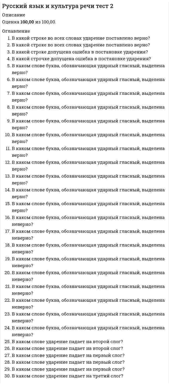      
          Описание
          📌Ответы на тест к разделу 2 по дисциплине Русский язык и культура речи✔️30 баллов из 30 
          Оглавление
          Вопрос 1В какой строке во всех словах ударение поставлено верно?Выберите один ответ:a. процЕнт, ободрИвшись, нарвалА, шарфЫb. вОвремя, Иксы, нЕнависть, Отбылаc. БралА, дОсуха, обОдрена, тамОжняd. нажИвший, позвонИт, обнялИсь, зАсветлоВопрос 2В какой строке во всех словах ударение поставлено верно?Выберите один ответ:a. обеспЕчение, нарОст, сОрит, квартАлb. вернА, зАтемно, лыжнЯ, снЯтаc. конусОв, призЫв, послалА, начАвd. положИл, стАтуя, укрепИт, щЁлкать Вопрос 3В какой строке допущена ошибка в постановке ударения?Выберите один ответ:a. НАчали, Отрочество, сОгнутый, плодоносИтьb. свЁкла, позвалА, укрепИт, тамОжняc. партЕр, создалА, понЯв, осведомИть d. насорИт, срЕдства, полилА, щавЕльВопрос 4В какой строчке допущена ошибка в постановке ударения?Выберите один ответ:a. поднЯв, нОвости, зАжило, созданАb. отозвалА, определЁн, черпАть, пОнял c. перелилА, щавЕль, прозорлИва, слИвовыйd. НАчал, облилАсь, цепОчка, отдАвВопрос 5В каком слове буква, обозначающая ударный гласный, выделена верно?Выберите один ответ:a. ходатАйствоb. Экспертc. кухОнныйd. закУпорить Вопрос 6В каком слове буква, обозначающая ударный гласный, выделена верно?Выберите один ответ:a. донИзуb. кладовАя c. икОнописьd. облЕгчитьВопрос 7В каком слове буква, обозначающая ударный гласный, выделена верно?Выберите один ответ:a. занялА b. добЕлаc. Умерлаd. нАчалаВопрос 8В каком слове буква, обозначающая ударный гласный, выделена верно?Выберите один ответ:a. бухгАлтеров b. катАлогc. клалАd. исчерпАтьВопрос 9В каком слове буква, обозначающая ударный гласный, выделена верно?Выберите один ответ:a. принудИтьb. отклЮченныйc. осведомИтьсяd. надорвалАсь Вопрос 10В каком слове буква, обозначающая ударный гласный, выделена верно?Выберите один ответ:a. звОнитb. знамЕниеc. полить ирИсd. балОванный Вопрос 11В каком слове буква, обозначающая ударный гласный, выделена верно?Выберите один ответ:a. христианИн b. апОстрофc. танцовщИкd. генЕзисВопрос 12В каком слове буква, обозначающая ударный гласный, выделена верно?Выберите один ответ:a. мелькОмb. принУдить c. факсимИлеd. новорОжденныйВопрос 13В каком слове буква, обозначающая ударный гласный, выделена верно?Выберите один ответ:a. ворвАласьb. закупОривc. граждАнство d. звОнитВопрос 14В каком слове буква, обозначающая ударный гласный, выделена верно?Выберите один ответ:a. нАнявшийсяb. конусОвc. врУчитd. (до) аэропОрта Вопрос 15В каком слове буква, обозначающая ударный гласный, выделена верно?Выберите один ответ:a. зАпертаb. сливОвыйc. облегчИт d. полОжитьВопрос 16В каком слове буква, обозначающая ударный гласный, выделена неверно?Выберите один ответ:a. фОрзацb. воссоздАла c. алфавИтd. бОродуВопрос 17В каком слове буква, обозначающая ударный гласный, выделена неверно?Выберите один ответ:a. кровоточИтb. кОрмящий c. низведЁнd. звонИшьВопрос 18В каком слове буква, обозначающая ударный гласный, выделена неверно?Выберите один ответ:a. прИнялиb. прирУченный c. балУясьd. дозвонИтсяВопрос 19В каком слове буква, обозначающая ударный гласный, выделена неверно?Выберите один ответ:a. клЕитьb. включЁнныйc. дАвнишний d. обеспЕчениеВопрос 20В каком слове буква, обозначающая ударный гласный, выделена неверно?Выберите один ответ:a. щемИтb. ободрАла c. прозорлИваd. красИвейшийВопрос 21В каком слове буква, обозначающая ударный гласный, выделена неверно?Выберите один ответ:a. зАнялb. нарвалАc. заселЁнd. мозАичный Вопрос 22В каком слове буква, обозначающая ударный гласный, выделена неверно?Выберите один ответ:a. убЫстрить b. новостЕйc. откУпорилd. цЕнтнерВопрос 23В каком слове буква, обозначающая ударный гласный, выделена неверно?Выберите один ответ:a. опломбировАтьb. срЕдствамиc. прОживший d. начАвшисьВопрос 24В каком слове буква, обозначающая ударный гласный, выделена неверно?Выберите один ответ:a. налИвшийb. крАласьc. поделЁнныйd. прИбыв Вопрос 25В каком слове ударение падает на второй слог?Выберите один ответ:a. недуг b. согнутыйc. обостренныйd. КилометрВопрос 26В каком слове ударение падает на второй слог?Выберите один ответ:a. Добралаb. кремень c. документd. ненадолгоВопрос 27В каком слове ударение падает на первый слог?Выберите один ответ:a. Включенb. гналаc. оптовыйd. свекла Вопрос 28В каком слове ударение падает на первый слог?Выберите один ответ:a. взяласьb. нанявшийc. отрочество d. СиротыВопрос 29В каком слове ударение падает на первый слог?Выберите один ответ:a. лгалаb. приданоеc. понявшийd. Прибыл Вопрос 30В каком слове ударение падает на третий слог?Выберите один ответ:a. нарвала b. осведомишьсяc. Исстариd. плодоносить 
            
            
            Русский язык и культура речи тест (НСПК)Русский язык и культура речи тест (НСПК). 2Русский язык и культура речи. Тестовые вопросы к разделу 3. НСПКРусский язык и культура речи. Тестовые вопросы к разделу 4 (60 вопросов). НСПКРусский язык и культура речи тест СинергияРусский язык и культура речи.Тест СинергияРусский язык и культура речи ТЕСТ СИНЕРГИЯРусский язык и культура речи Синергия 1 семестрРусский язык и культура речи. Синергия 1 семестр.Русский язык и культура речи. Синергия МФПУ. 2 семестр. 80 вопросов. 87 баллаРусский язык и культура речи. Синергия ответы на тест. 2022Русский язык и культура речи «Синергия» (сборник ответов на тест).Русский язык и культура речи тест 1Русский язык и культура речи тест 1. 2