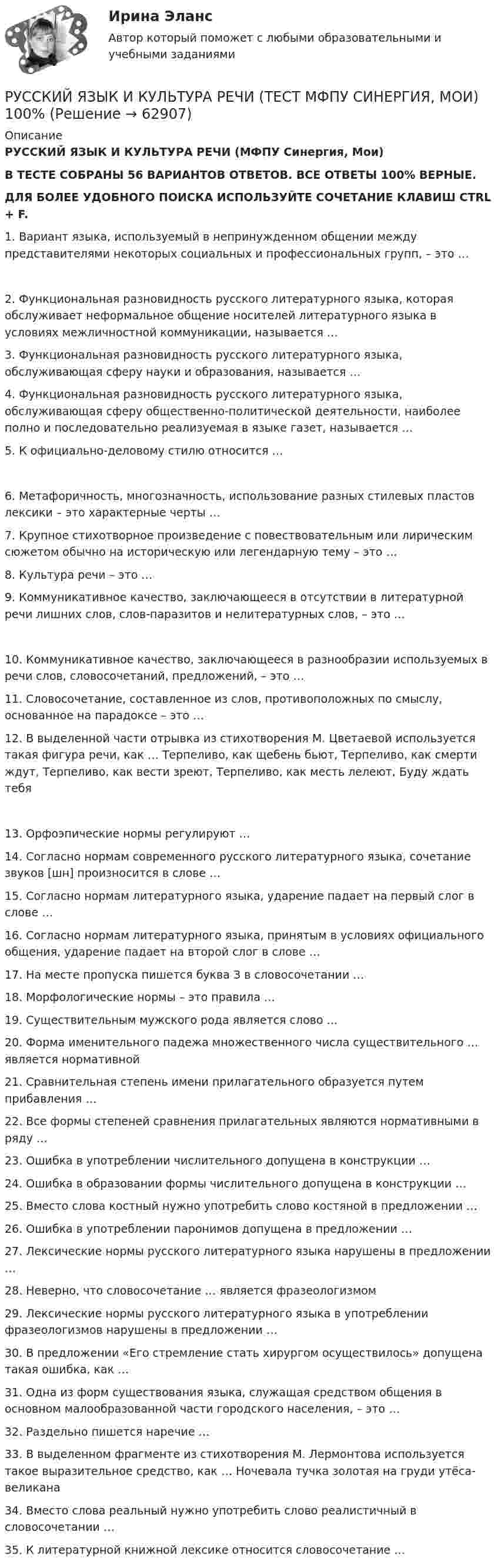      
            Описание
            РУССКИЙ ЯЗЫК И КУЛЬТУРА РЕЧИ (МФПУ Синергия, Мои)В ТЕСТЕ СОБРАНЫ 56 ВАРИАНТОВ ОТВЕТОВ. ВСЕ ОТВЕТЫ 100% ВЕРНЫЕ.ДЛЯ БОЛЕЕ УДОБНОГО ПОИСКА ИСПОЛЬЗУЙТЕ СОЧЕТАНИЕ КЛАВИШ CTRL + F.1.  Вариант языка, используемый в непринужденном общении между представителями некоторых социальных и профессиональных групп, – это … 2. Функциональная разновидность русского литературного языка, которая обслуживает неформальное общение носителей литературного языка в условиях межличностной коммуникации, называется …  3. Функциональная разновидность русского литературного языка, обслуживающая сферу науки и образования, называется …  4. Функциональная разновидность русского литературного языка, обслуживающая сферу общественно-политической деятельности, наиболее полно и последовательно реализуемая в языке газет, называется …  5. К официально-деловому стилю относится … 6. Метафоричность, многозначность, использование разных стилевых пластов лексики – это характерные черты …  7. Крупное стихотворное произведение с повествовательным или лирическим сюжетом обычно на историческую или легендарную тему – это …  8. Культура речи – это …  9. Коммуникативное качество, заключающееся в отсутствии в литературной речи лишних слов, слов-паразитов и нелитературных слов, – это … 10. Коммуникативное качество, заключающееся в разнообразии используемых в речи слов, словосочетаний, предложений, – это …  11. Словосочетание, составленное из слов, противоположных по смыслу, основанное на парадоксе – это …  12. В выделенной части отрывка из стихотворения М. Цветаевой используется такая фигура речи, как … Терпеливо, как щебень бьют, Терпеливо, как смерти ждут, Терпеливо, как вести зреют, Терпеливо, как месть лелеют, Буду ждать тебя 13. Орфоэпические нормы регулируют …  14. Согласно нормам современного русского литературного языка, сочетание звуков [шн] произносится в слове …  15. Согласно нормам литературного языка, ударение падает на первый слог в слове …  16. Согласно нормам литературного языка, принятым в условиях официального общения, ударение падает на второй слог в слове …  17. На месте пропуска пишется буква З в словосочетании …  18. Морфологические нормы – это правила …  19. Существительным мужского рода является слово …  20. Форма именительного падежа множественного числа существительного … является нормативной  21. Сравнительная степень имени прилагательного образуется путем прибавления …  22. Все формы степеней сравнения прилагательных являются нормативными в ряду … 23. Ошибка в употреблении числительного допущена в конструкции …  24. Ошибка в образовании формы числительного допущена в конструкции …  25. Вместо слова костный нужно употребить слово костяной в предложении …  26. Ошибка в употреблении паронимов допущена в предложении … 27. Лексические нормы русского литературного языка нарушены в предложении …  28. Неверно, что словосочетание … является фразеологизмом  29. Лексические нормы русского литературного языка в употреблении фразеологизмов нарушены в предложении …  30. В предложении «Его стремление стать хирургом осуществилось» допущена такая ошибка, как …  31. Одна из форм существования языка, служащая средством общения в основном малообразованной части городского населения, – это … 32. Раздельно пишется наречие … 33. В выделенном фрагменте из стихотворения М. Лермонтова используется такое выразительное средство, как … Ночевала тучка золотая на груди утёса-великана 34. Вместо слова реальный нужно употребить слово реалистичный в словосочетании … 35. К литературной книжной лексике относится словосочетание …   
            
            
            Русский язык и культура речи  Тест + ЗаданиеРУССКИЙ ЯЗЫК И КУЛЬТУРА РЕЧИ (ТЕСТ МФПУ СИНЕРГИЯ, МОИ) 100%Русский язык и культура речи тест ответы на вопросы СинергияРусский язык и культура речи. Тест Синергия. Ответы на тест.Русский язык и культура речи (тест с ответами) 86%Русский язык и культура речи (тест с ответами ММА)Русский язык и культура речи (Тест с ответами СИНЕРГИЯ / МОИ / МТИ)Русский язык и культура речи (Темы 1-7) тест с ответами Синергия/МОИ/ МТИ /МОСАПРусский язык и культура речи (Темы 1-9) тест с ответами Синергия/МОИ/ МТИ /МОСАПРусский язык и культура речи (темы 5-7) тест с ответами Синергия/МОИ/ МТИ /МОСАПРусский язык и культура речи [тест]Русский язык и культура речи [тест]Русский язык и культура речи [тест]Русский язык и культура речи [тест]