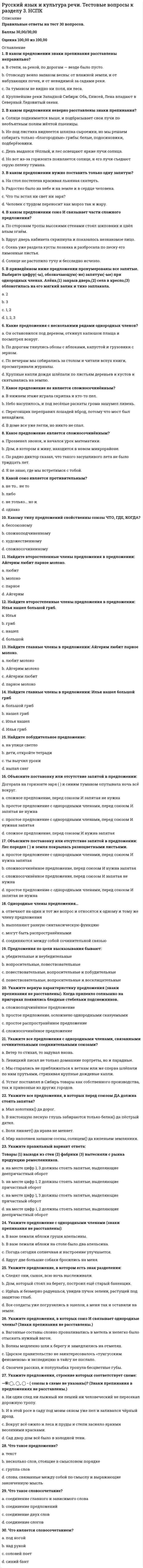     
          Описание
          Правильные ответы на тест 60 вопросов.Баллы 60,00/60,00Оценка 100,00 из 100,00 
          Оглавление
          1. « Книга! Как много интересного таят ее страницы! Открой книгу! И ты войдешь в мир сказок, легенд, открытий, путешествий. Книга- настоящее чудо. И это чудо надо беречь..» Это текст?a.      затрудняюсь ответитьb.     нетc.      да d.     частично2. В каком значении употребил А. С. Пушкин слово державное (теченье) в своей поэме?Люблю тебя, Петра творенье, Люблю твой строгий, стройный вид, Невы державное теченье, Береговой ее гранит...a.      Река, достойная столицы России — Петербурга.b.     Олицетворяющее державу — Российское государство.c.      без значенияd.     Спокойное, важное, неторопливое. 3. В каком значении употребил М. Ю. Лермонтов слово странною (любовью) в стихотворении «Родина»?Люблю отчизну я, но странною любовью!Не победит ее рассудок мой.Ни слава, купленная кровью,Ни полный гордого доверия покой,Ни темной старины заветные преданьяНе шевелят во мне отрадного мечтанья.Но я люблю — за что, не знаю сам...a.      Страсть, захватывающая всего поэта.b.     без значенияc.      Не похожая ни на какие другие чувства любовь.d.     Чувство, не объяснимое самим поэтом, неясное для него, непонятное ему. 4. В каком стиле речи уместно употребление междометий?a.      во всех перечисленных стиляхb.     официально-деловойc.      научныйd.     разговорный 5. В прямом или переносном значении употребил А. С. Пушкин слово пастырь в стихотворении «Кавказ»?...А там уж и люди гнездятся в горах, И ползают овцы по злачным стремнинам. И пастырь нисходит к веселым долинам, Где мчится Арагва в тенистых брегах...a.      оба значенияb.     переносное значение — «духовное лицо, имеющее приход» c.      прямое значение — «пастух».d.     ни одно из перечисленных6. Верно ли утверждение, что в описании чаще всего встречается такая часть речи, как местоимение?a.      неверно b.     верно7. Верно ли утверждение, что в повествовании чаще всего встречаются такие части речи, как глагол и существительное?a.      неверно b.     верно8. Выберите ответ, где указана схема текста-описания?a.      тезис, доказательство, выводb.     все перечисленные схемыc.      признак, признак, признак d.     завязка, развитие действия, кульминация, развязка9. Выберите ответ, где указана схема текста-повествования?a.      признак, признак, признакb.     тезис, доказательство, выводc.      завязка, развитие действия, кульминация, развязка d.     все перечисленные схемы10. Выберите ответ, где указана схема текста-рассуждения?a.      признак, признак, признакb.     тезис, доказательство, вывод c.      все перечисленные схемыd.     завязка, развитие действия, кульминация, развязка11. Выберите правильное определениеa.      Текст –это произведение речи, состоящее из нескольких абзацев, объединенных единым смысловым типом речи повествованиемb.     нет правильного определенияc.      Текст –это предложения, объединенные общей темойd.     Текст –это произведение речи, состоящее из предложений, расположенных в определенной последовательности и объединенных общим смыслом и структурой 12. Выберите правильное определение.a.      нет правильного определенияb.     Научный стиль –это стиль художественных произведений, научно-фантастических романов и рассказов, позволяющих заглянуть в будущееc.      Научный стиль –эти стиль научных статей, докладов, монографий, учебников и т.д., который определяется их содержанием и целями –по возможности точно и полно объяснить факты окружающей нас действительности d.     Научный стиль –это стиль газет, журналов, который призван быстро откликаться на события, происходящие в обществе13. Выберите правильное определение.a.      Публицистический стиль –это стиль общественно-политической литературы, периодической печати, ораторской речи. Он призванвоздействовать на массы, призывать их к действию, сообщать информацию b.     Публицистический стиль –это стиль художественных произведений, романов, повестей, рассказов, которые воздействуют на общественное мнениеc.      Публицистический стиль –это стиль научных статей, докладов, монографий, которые точно и полно объясняют закономерности развития природы и общества)d.     нет правильного определения14. Дайте толкованиеВыберите правильное определение.a.      Стилистка –это наука о текстах произведений художественной литературы, устанавливающая подлинность того или иного текстаb.     нет правильного определенияc.      Стилистка – это наука, изучающая различные стили языка, а также нормы и способы их употребления в условиях языкового общения d.     Стилистка –это наука, изучающая словарный состав языка15. Для какого стиля речи важнейшая функция –не передача информации, а общение?a.      официально-деловойb.     научныйc.      публицистическийd.     разговорный 16. Для какого стиля речи характерна диалогическая речь?a.      для публицистическогоb.     для официально-деловогоc.      для научногоd.     для разговорного 17. Для какого стиля речи характерна злободневность, яркость, страстность, призывность?a.      для научногоb.     для художественногоc.      для сказочногоd.     для публицистического 18. Для какого стиля речи характерна неофициальная обстановка?a.      для научногоb.     для публицистическогоc.      для юридическогоd.     для разговорного 19. Для какого стиля речи характерна стандартизация?a.      официально-деловой b.     сказочныйc.      публицистическийd.     научный20. Для какого стиля речи характерно прямое обращение к собеседнику?a.      для официально-делового b.     для юридическогоc.      для публицистическогоd.     для научного21. Для какого типа текста характерны слова: во-первых, я считаю, во-вторых, итак, наконец…a.      повествованиеb.     описаниеc.      беседаd.     рассуждение 22. К какому стилю речи относится выражение: настоящая справка дана в том, что….?a.      публицистическомуb.     разговорномуc.      официально-деловому d.     сказочному23. К какому стилю речи относятся эти жанры речи: законы, приказы, заявления?a.      публицистическийb.     разговорныйc.      официально-деловой d.     научный24. К какому типу текста вы отнесете сочинение на тему «Портрет лучшего друга»?a.      рассуждениеb.     сказкаc.      описание d.     повествование25. Какие языковые средства характерны для разговорного стиля?a.      довожу до вашего сведения, принять меры.b.     итак, следовательно, во-первых, наоборот.c.      шепот деревьев, сердце тоскует, хоровод звезд.d.     толстенный, сестрица, лгунишка e.      акт милосердия, демократизация общества, народные избранники.26. Какова цель сообщения текстов официально-делового стиля?a.      точная передача информации b.     убеждение, воздействие на слушателяc.      непосредственное повседневное общениеd.     передача научных сообщенийe.      создание картин и образов27. Какое предложение соответствует схеме? «П, — а, — п».a.      Подите в спальню сказал он и оставайтесь там, пока совершенно будете знать урок (А. Погорельский). b.     оба предложенияc.      ни одноd.     Стой крикнул Пушкин (Ю. Нагибин).28. Какое предложение соответствует схеме? «П, — а. — П».a.      О чем ты грустишь моя милая дочь спрашивал король (Н. Телешов).b.     оба предложенияc.      ни одноd.     Очень хорошо отвечал министр Я думаю, что лошади уже оседланы (А. Погорельский). 29. Какое предложение соответствует схеме? «П», — а.a.      Клянусь тебе воскликнула принцесса что никогда и никому я не сделаю более зла во всю мою жизнь (Н. Телешов).b.     ни одноc.      А пока положительно дышать нечем ответил Корпев, присаживаясь около нее (Н. Гарин-Михайловский). d.     оба предложения30. Какое предложение соответствует схеме? (Сокращения: А — слова автора; П — прямая речь.) А : «П».a.      Что же вы молчите сказал ему учитель Говорите урок (А. Погорельский).b.     ни одноc.      оба предложенияd.     Наташа вышла на террасу и заявила А мамы и Зины нет дома (Н. Гарин-Михайловский). 31. Какое слово является вершиной стихотворного текста, его кульминацией?Проводила друга до передней. Постояла в золотой пыли. С колоколенки соседней Звуки важные текли. Брошена! Придуманное слово —Разве я цветок или письмо?А глаза глядят уже суровоВ потемневшее трюмо. (А. Ахматова.)Выберите один ответ:a.      Брошена b.     трюмоc.      Проводилаd.     цветок или письмо32. Какое это средство выразительности: «золото волос»?a.      антонимb.     эпитетc.      метафора d.     олицетворение33. Какой звукотип лежит в основе создания образа?Здесь страсти поджары и ржавы: Держав динамит! Здесь часто бывают пожары: Застава горит!Здесь ненависть оптом и скопом: Расправ пулемет! Здесь часто бывают потопы: Застава плывет! (М. Цветаева.)a.      Все перечисленные звукотипы создают образ катастрофы b.     3 — С.c.      Д - Т.d.     Б — П.e.      Ж — С.34. Какой знак нужно поставить в конце прямой речи?a.      Восклицательный знак — тире b.     Запятая — тире c.      многоточиеd.     Вопросительный знак — тире 35. Какой пласт лексики используется во всех функциональных стилях?a.      разговорная лексикаb.     общеупотребительная лексика c.      спорная лексикаd.     терминологическая лексика36. Какой стиль речи используется на собраниях и митингах?a.      публицистический b.     разговорныйc.      художественныйd.     официально-деловой37. Какому стилю речи присуща призывность?a.      разговорныйb.     сказочныйc.      публицистический d.     официально-деловой38. Легкий ветерок то пр..сыпался, то утихал: п..дует вдруг прямо в лицо и как будто разыграется, — все весело зашумит, закивает и задвижется кругом, грациозно закачаются гибкие концы пап..р..тников, — обрадуешься ему... но вот уж он опять замер, и все опять стихл.. . (И. Тургенев.)a.      О b.     Иc.      Аd.     Е39. На какой вопрос отвечает текст- описание?a.      сколько?b.     что произошло?c.      какой предмет? d.     почему?40. На какой вопрос отвечает текст-повествование?a.      какой предмет?b.     сколько?c.      что произошло? d.     почему?41. На какой вопрос отвечает текст-рассуждение?a.      какой предмет?b.     сколько?c.      что произошло? d.     почему?42. Определите стиль речи :Более полувека назад на огромных пространствах России гремела и клокотала война.Волею судьбы многие тяжелые и кровопролитные бои пришлись на территорию нынешних Курской и Белгородской областей. Одной из величайших баталий в мировой истории по праву считается Курская битва, эпицентром которой стало танковое сражение под Прохоровкой. Недаром здешнее поле называют Полем русской славы, третьим после Куликова и Бородина полем России.a.      публицистический b.     художественныйc.      научныйd.     дипломатический43. Определите стиль речи и тип текста.«Значит так. Вчера к нам прибежал Витька и сказал, что Милка уезжает. Всем табуном мы рванули на вокзал, чтобы попрощаться. А потом вернулись домой и долго обсуждали эту неприятную историю.»a.      описаниеb.     рассуждениеc.      повествование d.     сказка44. Определите стиль речи текста:Голодная волчиха встала, чтобы идти на охоту. Ее волчата, все трое, крепко спали, сбившись в кучу, и грели друг друга) Она облизала их и пошла) Был уже весенний месяц март, но по ночам деревья трещали от холода, как в декабре, и едва высунешь язык, как его начинало сильно щипать.(А. П. Чехов).a.      художественный b.     научныйc.      дипломатическийd.     публицистический45. Определите тип текста: «Мама - самое священное слово на земле. Во-первых, человек рождается и умирает со словом мама.Во-вторых, хлебороб благодарит землю матушку. Называет её кормилицей.В-третьих, раненый солдат, умирая, шепчет: «За Родину-мать».Таким образом, все самые дорогие святы-ни названы и озарены именем матери.»a.      повествованиеb.     описаниеc.      рассуждение d.     беседа46. Определите, какие жанры не относятся к художественному стилю. a.      очеркb.     одаc.      репортаж d.     романe.      рассказf.      элегия47. Определите, какие жанры относятся к публицистическому стилю. a.      диссертацияb.     юмористический рассказc.      репортаж d.     интервью e.      очерк 48. Определите, какое словосочетание не соответствует научной лексике a.      смежные отраслиb.     ядерная физикаc.      промышленная нагрузкаd.     выдвинутая гипотезаe.      красный сарафан 49. Определите, какое словосочетание не соответствует словам художественной речи a.      сладкий трепетb.     взять на баланс c.      под сенью дружных музd.     перлы дождевыеe.      в лазоревой воде50. Сочетание предложений, связанных по смыслу и грамматически –это a.      словосочетаниеb.     текст c.      предложениеd.     газета51. Тип речи, в котором говорится о действиях и событиях- это a.      описаниеb.     рассуждениеc.      разговорd.     повествование 52. Тип речи, в котором излагаются причины явлений и событий, их взаимная связь- это.. a.      описаниеb.     спорc.      повествованиеd.     рассуждение 53. Тип речи, в котором описываются предметы, люди, животные, природа-a.      повествованиеb.     описание c.      беседаd.     рассуждение 54. Укажите верное суждение о тексте:(1) Очень странно! (2) Этот чердак был обитаем. (3) на стене висели мотки веревок, фонарь, для скрещенных сигнальных флага и карта поселка) (4) в углу лежала покрытая мешковиной охапка соломы. (5) Тут же стоял перевернутый фанерный ящик. (6) Над ним висел самодельный телефон.a.      все суждения верныb.     средства связи предложений 3,4 – контекстные синонимыc.      стиль речи – разговорныйd.     тип речи – описание 55. Укажите стиль речи.Ветер – перемещение воздуха над поверхностью земли. Возникает вследствие неравномерного распределения атмосферного давления. Сильный ветер с круговым движением воздуха называется вихрем.(Энциклопедический словарь).a.      научный b.     официально-деловойc.      сказочныйd.     художественный56. Укажите стиль речи.Солнце и ветер. Весенний свет. Синицы и клесты поют брачным голосом. Корка наста от лыжи со звоном разлетается. Мелкий березняк в лучах солнца становится розовым. Солнечный луч на железной крыше создает нечто вроде ледника) Все шире и шире темнеет между ледниками и краем крыши полоса нагретого железа) Тоненькая струйка с теплой крыши попадает на холодную сосульку. От этого вода замерзает, и сосулька утром растет в толщину. Когда солнце заглянуло на сосульку, мороз исчез, и поток из ледника сбежал по сосульке, стал падать золотыми каплями вниз.(М. Пришвин).a.      научныйb.     художественный c.      официально-деловойd.     публицистический57. Укажите, какой текст является повествованием.a.      оба текстаb.     Перед нами сидел маленький пушистый рыженький котенок. Чуть заметные светло-желтые полоски пересекали его крошечное тельце. Глаза у котенка были синие. Настроение Рыжика было игривое.c.      ни один текст не являетсяd.     Светлые блики лунного света играли на воде. Часто в этих бликах появлялись маленькие рыбки, которые выпрыгивали из воды. Их прыжок был так стремителен, что в отдельности было невозможно разглядеть каждую рыбку. Вместе же они создавали необыкновенное зрелище. 58. Установите функцию выделенного слова в тексте. Мои молодые друзья! Мы хозяева нашей природы, и она для нас кладовая солнца с великими сокровищами жизни. (М. Пришвин.)a.      номинативная (для называния) функцияb.     разговорная функцияc.      изобразительно-выразительная функция d.     стилистическая функция59. Установите, к какой лексике современного русского языка относится выделенное слово в тексте. С отрадой многим незнакомой Я вижу полное гумно, Избу, покрытую соломой, С резными ставнями окно... (М. Лермонтов.)a.      нецензурнаяb.     книжная c.      разговорнаяd.     нейтральная60. Что характерно для художественного стиля речи?a.      использование в сфере науки и техникиb.     объективность в изображенииc.      использование всех пластов стилей речи d.     все перечисленное 
            
            
            Русский язык и культура речи. Тестовые вопросы к разделу 4 (60 вопросов). НСПКРусский язык и культура речи тест СинергияРусский язык и культура речи.Тест СинергияРусский язык и культура речи ТЕСТ СИНЕРГИЯРусский язык и культура речи. Тест Синергия. 2021 г.Русский язык и культура речи.Тест Синергия 2021г (83 балла) Русский язык и культура речи (тест с ответами Синергия).Русский язык и культура речи. Синергия ответы на тест. 2022Русский язык и культура речи «Синергия» (сборник ответов на тест).Русский язык и культура речи тест 1Русский язык и культура речи тест 1. 2Русский язык и культура речи тест 2Русский язык и культура речи тест (НСПК)Русский язык и культура речи тест (НСПК). 2
