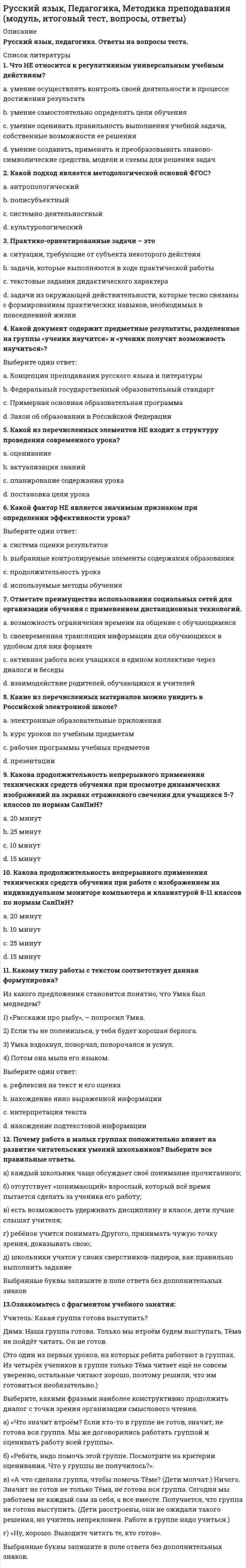      
          Описание
          Русский язык 80 вопросов 
          Оглавление
          1. Культура речи – это...· Раздел языкознания, изучающий общение между представителями разных национальностей на региональном и мировом уровнях·          Раздел языкознания, занимающийся проблемами нормализации речи, разрабатывающий рекомендации по умелому пользованию языком· Имитация определенного стиля речи путём использования характерных для него средств выражения ( слов, оборотов, синтаксических конструкций)· Совокупность наук, изучающих духовную культуру какого-либо народа, выраженную в слове и закрепленную в письменном тексте2. Метафоричность, многозначность, использование разных стилевых пластов лексики – это характерные черты ...· официально-делового стиля· разговорной речи· научного стиля·              языка художественной литературы3. Синтаксические нормы - это правила...· Образования форм различных частей (рода, числа, падежа и др)· Передачи звукового языка на письме· Постановка знаков препинания· Построение словосочетаний и предложений4. Лексические нормы – это правила ...· Словоупотребления, т. е. правила употребления слов в тех значениях, которые они имеют в языке, уместного использования слов в той или иной коммуникативной ситуации· Регулирующие постановку ударения в словах· Устанавливающие единообразную передачу звукового языка на письме· Образования форм различных частей речи (рода, числа, падежа)5. Образцовый вариант языка, который используется во всех основных сферах общественной жизни (науке, образовании, культуре, сфере общественных отношений и т.д.) – это· Национальный язык· Просторечие· Литературный язык· Территориальный диалект 6. Вариант языка, используемый в непринуждённом общении между представителями профессиональных и некоторых социальных групп, - это ...· социальный диалект· просторечие· литературный язык· территориальный диалект7. Функциональная разновидность русского литературного языка, обслуживающая сферу науки и образования, называется...· Научным стилем· Разговорной речью· Официально-деловым стилем· Публицистическим стилем 8. Вместо слова «костный» нужно употребить слово «костяной» в предложении...· Живая костная ткань человеческого организма пропитана минеральными солями· Костный панцирь черепахи очень прочен· В ежедневный рацион животных должна входить костная мука ··               Я увидел красивый костный нож 9. Орфоэпические нормы регулируют...· образование форм слов· произношение гласных и согласных звуков· правила словоупотребления· правила построения словосочетаний и предложений 10. Призыв или обращение в лаконичной форме, выражающее руководящую идею, требование – это ...· Лозунг· Эссе· Воззвание· Политический памфлет 11.          Коммуникативное качество, заключающее в разнообразии используемых в речи слов, словосочетаний, предложений – это· Логичность· Правильность· Выразительность· Богатство12.          Коммуникативное качество, заключающее в отсутствии в литературной речи лишних слов, слов- паразитов и нелитературных слов – это· Логичность· Чистота· Выразительность· Точность 13.          Коммуникативное качество, заключающее в использовании речи изобразительно – выразительных средств, употреблении пословиц, поговорок, фразеологизмов,– это· Логичность· Правильность· Выразительность· Богатство 14. Средство общения русской нации как исторически сложившейся устойчивой общности людей, объединенных единством территории, экономики, культуры,- это ...· Национальный язык· Литературный язык· Социальный диалект· Просторечие 15.          В предложении «До чего может снизойти человек!» нарушено такое коммуникативное качество речи, как...· Точность· Уместность· Выразительность · Чистота 16.          Согласно нормам литературного языка, принятым в условиях официального общения, ударение падает на первый слог в слове...· На-верх· До-чи-ста· До-тем-на· Жа-лю-зи 17. Крупное стихотворное произведение с повествовательным или лирическим сюжетом, обычно на историческую тему, называется ...· Ода· Водевиль· Поэма· Сонет 18. Согласно нормам литературного языка, принятым в условиях официального общения, ударение падает на первый слог в слове...· при-ня-та· кла-ла· (он) зво-нит· э-ксперт 19. Сравнительная степень имени прилагательного образуется путем прибавления ...· слов наиболее, наименее к основе исходной, положительной степени· слова самый к основе исходной, положительной степени· к основе исходной, положительной степени суффиксов -ейш; -айш· к основе исходной, положительной степени суффиксов -ее (-ей); -е; -ше (-же) 20. Согласно нормам литературного языка, принятым в условиях официального общения, ударение падает на второй слог в слове...· Со-бра-ла· Пре-ми-ро-вать· (ты)выклю-чишь· О-бле-гчить21.          Согласно нормам литературного языка, принятым в условиях официального общения, ударение падает на второй слог в слове...· За-гну-тый· Пра-вы· Шар-фы· Влю-че-ный 22.          Согласно нормам литературного языка, принятым в условиях официального общения, ударение падает на второй слог в слове...· пред-при-няв· тор-ты· о-су-жде-нный· ас-бест 23. Ошибка в употреблении числительного допущена в конструкции:· Две тысячи восьмого года· С пятидесятью рублями· В трехстах метрах· Более полутораста человека 24. Морфологические нормы – это правила ...· Образования форм различных частей речи (рода, числа, падежа)· Употребления слов в тех значениях, которые они имеют в языке, уместного использования слов в той или иной коммуникативной ситуации· Регулирующие постановку ударения в словах· Устанавливающие единообразную передачу звукового языка на письме 25. Согласный звук (Н) произносится в слове...· Дерма(н)тин· Прете(Н)дент· Инци(Н)дент· Преце(Н)дент 26. Правила расстановки знаков препинания, совокупность исторически сложившихся итеоретически осмысленных правил постановки знаков препинания в письменной речи – это ... 27.          Согласно нормам русского литературного языка, согласный звук перед «е» произносится мягко в слове...· Фонетика· Реквием· Дефис· Декольте 28.          К литературной книжной лексике относится словосочетание ...· На основании решения· Дать о себе знать·              Стоять на своем· Передергивать факты 29. Согласно нормам русского литературного языка, согласны звук перед «Е» произносится твёрдо в слове...· Федеральный· Шинель· Стресс· Музей 30. Неверно, что в предложении ... необходимо поставить двоеточие· В развитых странах средний класс решает исход выборов: он составляет большинство населения.· Напишите план работы: что нужно закупить и подготовить, с чего требуется начать, в какие сроки возможно завершение проекта· Он заглянул в комнату: за столом сидел человек и что-то быстро писал· Сыр выпал: с ним была плутовка такова 31. Согласно нормам русского литературного языка, под ударением произносится [э] в слове...· желоб· Блеклый· оседлый· Маневр 32. В предложение Его стремление стать хирургом осуществилось допущена такая ошибка, как ...·               плеоназм· смешение паронимов·               нарушение нормы сочетаемости слов· употребление слов в несвойственном им значении 33. Согласно нормам современного русского литературного языка, сочетание звуков (шн) произносится в слове...· Рюмочная· Закусочная· Очечник· Сливочный34. Ошибка в употреблении паронимов допущена в предложении...· В доме Карамзина бывали поэты, литераторы, музыканты, дипломаты, знатные вельможи, великосветские красавицы· Оказавшись в глухой Псковской деревне, Пушкин постоянно ездит в соседское Тригорское· Если заставить колебаться две одинаково натянутые струны, одна из которых вдвое длиннее другой, возникнет гармоническое созвучие· Адвокат принёс обдуманную, артистически разыгранную защитительную речь, благодарякоторой подсудимый был помилован присяжными35. Синтаксическая норма нарушена в предложении...· Как складывалась ваша жизнь в первый год по приезду· По достижении совершеннолетия подросток становиться полноправным гражданином· Познакомившись с трудами известного биолога, я по –настоящему увлёкся биологией· Заведующий кафедрой консультирует студентов и аспирантов по понедельникам с 12 до 15 часов 36. Ошибка в употреблении паронимов допущена в предложении...· Используя специальные термометры, океанологи производят измерения на различных глубинах океана по всей его водяной поверхности· Для возвышенностей с твёрдыми, нерастворимыми породами типична болотистаяместность· Довольно часто устойчивое выражение, имеющее целостный смысл, переводится на другойязык одним словом· Наполеон проявил особое уважение к Сперанскому, подарив ему табакерку с собственнымпортретом 37.          Ошибка в выборе синтаксического управления допущена в конструкции...· Памятник Пушкина· Памятник известного скульптора· Хранитель музея· Сочувствие чужой беде 38.          Ошибка в выборе синтаксического управления допущена в конструкции...· Скучаем по вас· По истечении срока договора· Согласно требований жилищного кодекса· Тоскует по нему39.          Лексические нормы русского литературного языка в употреблении фразеологизмов нарушены в предложении...· Телеграф открыт круглые сутки.· Наш герой сварил кашу, а расхлёбывать будут другие.· Ваше дело гроша ломаного не стоит.· Я здесь не ко двору 40. Ошибка в образовании формы числительного допущена в конструкции ...· восьмистами студентами· в девяноста девяти случаях· двадцатитысячное войско· менее ста сорока страниц  41.          Лексические нормы русского литературного языка нарушены в предложении...· На крутых склонах с каменной почвой тающая снеговая вода сбегает вниз.· Рекламации могут быть заявлены не позднее 120 дней после прибытия товаров на место назначения· Мы готовы предоставить вам образца нашей продукции в ближайшее время· Покупатель имеет право заявить претензию на основании акта экспертизы42.          Все формы степеней сравнения прилагательных являются нормативными в ряду ...· высший -самый высокий -наиболее высочайший -выше всех· более смелый -смелее -смелее всех -самый смелый· самый глубокий -глубже-более глубже –глубочайший· короче -более короткий -самый кратчайший -наиболее короткий 43.          Ошибка в употреблении числительного допущена в конструкции...· Шестеро студенток· Двое брюк· Пятеро малышей· Семеро козлят 44.          Неверно, что словосочетание ... является фразеологизмом· с головы до ног·              Переступать с ноги на ногу· ни в зуб ногой· жить на широкую ногу 45.          Форма родительного падежа множественного числа существительного... является нормативной· Татаров· Калмыков· Башкиров · Лезгинов 46.          Раздельно пишется наречие...· С_начала· В_крутую·              В_одиночку· С_горяча 47.          Форма именительного падежа множественного числа существительного... является нормативной· Корректоры· Профессоры· Слесаря· Инженера 48.          Существительным мужского рода является слово...· Мозоль· Гастроль· Лебедь· Бандероль 49.          Слова расходник («расходный ордер») безнал (безналичный расчёт), нал («наличные деньги») часто используемые в устной деловой речи, относятся к ...· Литературной книжной лексике· Профессионализмам· Литературной разговорной лексике· Диалектизмам 50. В официально – деловом стиле уместно использовать слово...· Оприходовать· Безнал· Платежеспособность· Конкретика 51.          Нормативным является построение предложения с деепричасным оборотом...· Освоив наш видеокурс, языковой барьер перестает вас беспокоить· Записываясь на прием в городскую администрацию, граждане получают пропуска· Вглядываясь в далекие звезды, суета будней начинала понемногу отпускать меня· Подъезжая к дачному посёлку, детские воспоминания начали оживать в моей памяти 52.          Вделовыхбумагахуместноиспользоватьязыковуюконструкцию...· Безналичный расчет· Живые деньги· Единым росчерком пера· Власти предержащие 53.          К литературной разговорной лексике относится словосочетание...· Отреагировать на просьбу· Подытожить сказанное· Дать о себе знать· Облечь в нужную форму 54.          Нормативным является согласование прилагательного с несклоняемым существительным в конструкции...· Военный атташе· Талантливая маэстро· Забавное шимпанзе· Финское салями 55.          Подлежащее и сказуемое правильно согласованны в предложении...· Большинство были настроены решительно· Пролетели несколько месяцев· Небольшая часть учеников справилась с заданием· Студентов выступили пятеро 56. В приведённом ниже фрагменте из текста делового письма нарушены ... нормы Уважаемый господин Вяземский. В ответ на Ваше письмо от 05.07.09 мы вынуждены сообщить Вам, что, к сожалению, не сможем сделать пожертвования Вашему фонду· орфографические· пунктуационные· синтаксические· лексические57. Метафора является средством выразительности в предложении...·              «Я возвратился в Кисловодск в пять часов утра, бросился в постель и заснул сном Наполеона после Ватерлоо» ( М.Ю.Лермонтов).·              «И никто с начала мира не видал такого пира» (А.Пушкин).·              Золото и серебро получили наши спортсмены.·              Впереди стояла чёрно-пегая берёза, вся прошитая солнцем, трепещущая от тепла и лёгкого дуновения 58. Вместо слова реальный нужно употребить слово реалистичный в словосочетании...· Решать реальные задачи· Реальная действительность· Добиться реальных успехов· Реальное направление в живописи 59. К разговорно-просторечной лексике относится слово ...· выволочка· арест· выговор· штраф60. В выделенной части из стихотворения С. Есенина используется такое выразительное средство, как...«Покатились глаза собачьиЗолотыми звездами в снег».61. В выделенном фрагменте из стихотворения М.Светлова используется такое выразительное средство, как... Траурный Шопен громыхал у заказа62. В выделенном фрагменте из стихотворения М.Лермонтова используется такое выразительноесредство, как... Ночевала тучка золотая на груди утёса-великана63. В словосочетании «шаткая стабильность» реализуется такое выразительное средство, как... 64. В подчёркнутой части отрывка из стихотворения М. Цветаевой используется такая фигура речи, как... «Терпеливо, как щебень бьют, Терпеливо, как смерти ждут, Терпеливо, как вести зреют, Терпеливо, как месть лелеют, Буду ждать тебя...»65. В предложении, приведённом ниже, используется такая фигура речи, как... «Разве я не знаю его, эту ложь, которою он весь пропитан?» (Л.Н. Толстой)66. Функциональный стиль русского литературного языка, реализуемый в документах (административных актах, инструкциях, распоряжениях, договорах, кодексах, меморандумах  и пр.), называется ...67. В приведённом ниже отрывке из стихотворения Н.А. Некрасова используется такая фигура речи, как...68. В отрывке из стихотворения В. Брюсова используется такая фигура речи, как.... Так много думано, исполнено так мало.69. В выделенном фрагменте из стихотворения М.Цветаевой используется такой вид тропов, как...«Я подымаюсь по белой дороге, пыльной, звенящей, крутой...»70. Подчёркнутые слова в приведённом ниже отрывке из стихотворения М. Цветаевой в лексикологии называются...  «Вскрыла жилы: неостановимо, Невосстановимо хлещет жизнь...»71. Троп или механизм речи, состоящий в переносе наименования на основании смежности явлений, называется...72. Вид тропа, состоящий в переносе наименования на основе сходства явлений, обозначаемых языковыми единицами, называется...73. В выделенном фрагменте из текста Н.Гоголя используется такое выражение как... Эй борода! А как проехать отсюда к Плюшкину... 74. Функциональная разновидность русского литературного языка, которая обслуживает неформальное общение носителей литературного языка в условиях межличностной коммуникации называется...· Разговорной речью· Научным стилем· Официально-деловым стилем· Публицистическим 75. Одна из форм существования языка, служащая средством общения в основном малообразованной части городского населения…· социальный диалект· территориальный диалект·              просторечие· литературный язык76. В приведенном ниже предложении из текста делового письма нарушены... нормы Требованиепо сокращению штата чиновников должно быть выполнено не позднее 20 декабря 2011 года· морфологические· акцентологические· лексические· синтаксические77. В каком слове на месте пропуска пишется буква З?· сделать и... подтишка;· не... держанный;· чере... чур строгий;· бе... возмездный78. Словосочетание, составленное из слов, противоположных по смыслу, основанное напарадоксе – это...· Оксюморон· Эпитет· Эпифора· Парцелляция 79. Слова, совпадающие в написании, но различающиеся в произношении называются...· Паронимы· Омонимы· Синонимы· Омографы 80. Установите соответствие:1. Национальный язык2. Литературный язык3. Просторечие4. Жаргон5. Территориальный диалекта) Образцовый вариант языка, которые, используется во всех основных сферах общественной жизни: науке, образовании, культуре, сфере общественных отношений и т.д.б) Вариант языка, используемый людьми на определённых территориях и отличающийся местными особенностями в области фонетики, лексики, морфологии.в) Система знаков и способов их соединения, являющаяся средством общения нации.г) Одна из форм существования языка, служащая средством общения в основном малообразованной части городского населения.д) Одна из форм существования языка, основная функция которые, состоит в выражении принадлежности к какой-либо социальной или профессиональной группе посредством употребления специфических слов, форм, оборотов.  
            
            
            Русский язык. СинергияРусский язык с методикой преподавания (ПНК)Русский язык с методикой преподавания тест 1Русский язык с методикой тест 2Русский язык СОО (ДО, СпДО, ПНК, КП, ПДО, 2 часть)Русский язык СОО (ДО, СпДО, ПНК, КП, ПДО, 2 часть). 2Русский язык СОО (ДО, СпДО, ПНК, КП, ПДО, 2 часть). 3Русский язык и культура речи. Тест Синергия. 2021 г.Русский язык и культура речи.Тест Синергия 2021г (83 балла) Русский язык и культура речи (тест с ответами Синергия).Русский язык и культура речи (тест с ответами «Синергия»).Русский язык и культура речи (тест с ответами Синергия) РУССКИЙ ЯЗЫК И КУЛЬТУРА РЕЧИ (тест с ответами Синергия).Русский язык (ответы на вступительный тест Синергия)
