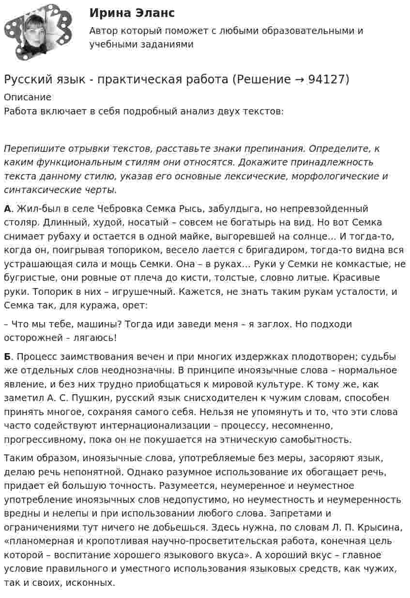      
            Описание
            Работа включает в себя подробный анализ двух текстов: Перепишите отрывки текстов, расставьте знаки препинания. Определите, к каким функциональным стилям они относятся. Докажите принадлежность текста данному стилю, указав его основные лексические, морфологические и синтаксические черты. А. Жил-был в селе Чебровка Семка Рысь, забулдыга, но непревзойденный столяр. Длинный, худой, носатый – совсем не богатырь на вид. Но вот Семка снимает рубаху и остается в одной майке, выгоревшей на солнце… И тогда-то, когда он, поигрывая топориком, весело лается с бригадиром, тогда-то видна вся устрашающая сила и мощь Семки. Она – в руках… Руки у Семки не комкастые, не бугристые, они ровные от плеча до кисти, толстые, словно литые. Красивые руки. Топорик в них – игрушечный. Кажется, не знать таким рукам усталости, и Семка так, для куража, орет: 	– Что мы тебе, машины? Тогда иди заведи меня – я заглох. Но подходи осторожней – лягаюсь!  Б. Процесс заимствования вечен и при многих издержках плодотворен; судьбы же отдельных слов неоднозначны. В принципе иноязычные слова – нормальное явление, и без них трудно приобщаться к мировой культуре. К тому же, как заметил А. С. Пушкин, русский язык снисходителен к чужим словам, способен принять многое, сохраняя самого себя. Нельзя не упомянуть и то, что эти слова часто содействуют интернационализации – процессу, несомненно, прогрессивному, пока он не покушается на этническую самобытность.	Таким образом, иноязычные слова, употребляемые без меры, засоряют язык, делаю речь непонятной. Однако разумное использование их обогащает речь, придает ей большую точность. Разумеется, неумеренное и неуместное употребление иноязычных слов недопустимо, но неуместность и неумеренность вредны и нелепы и при использовании любого слова. Запретами и ограничениями тут ничего не добьешься. Здесь нужна, по словам Л. П. Крысина, «планомерная и кропотливая научно-просветительская работа, конечная цель которой – воспитание хорошего языкового вкуса». А хороший вкус – главное условие правильного и уместного использования языковых средств, как чужих, так и своих, исконных.   
            
            
            Русский язык (ответы на вступительный тест МТИ/МОИ)Русский язык - практическая работаРусский язык Практическое занятие 5Русский язык Практическое занятие 5 2 семестрРусский язык. Практическое занятие 5 Семестр 2 НСПК Русский язык / Русский язык.ои(dor) (ответы на тест Синергия / МТИ / МОИ / МосАП)Русский язык Синергия МТИ МОСАП Ответы на вступительный тест (вступительное испытание)Русский язык (новый) тест с ответами Колледж СинергияРусский язык (Общеобразовательные дисциплины) ответы на вступительный тест СинергияРусский язык.ои(dor)2/2 (тест с ответами Синергия/МОИ/ МТИ)Русский язык.ои(dor)( 83 ответа на тест Синергия / МОИ / МТИ / МосАП, декабрь 2023)💯 Русский язык.ои(dor) (ответы на тест Синергия / МОИ / МТИ / МосАП, декабрь 2023)💯 Русский язык.ои(dor) (ответы на тест Синергия / МОИ / МТИ / МосАП, октябрь 2023)💯 Русский язык.ои(dor) (правильные ответы на тест Синергия / МОИ / МТИ / МосАП)