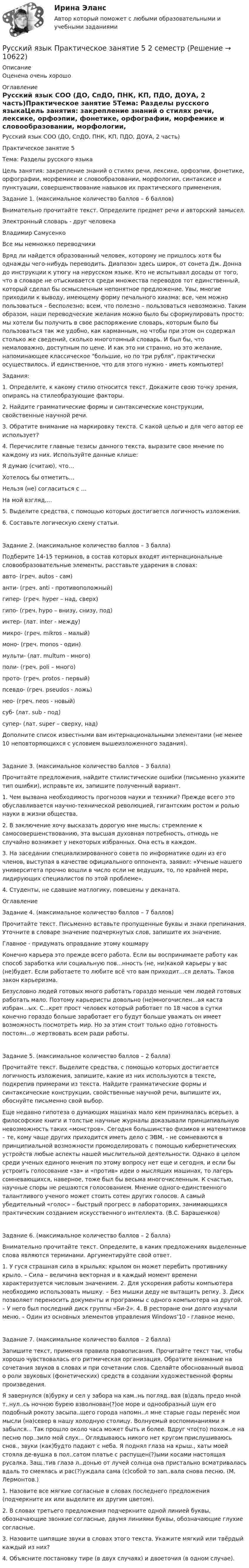      
          Описание
          Оценена очень хорошо 
          Оглавление
          Русский язык СОО (ДО, СпДО, ПНК, КП, ПДО, ДОУА, 2 часть)Практическое занятие 5Тема: Разделы русского языкаЦель занятия: закрепление знаний о стилях речи, лексике, орфоэпии, фонетике, орфографии, морфемике и словообразовании, морфологии, синтаксисе и пунктуации, совершенствование навыков их практического применения.Задание 1. (максимальное количество баллов – 6 баллов)Внимательно прочитайте текст. Определите предмет речи и авторский замысел.Электронный словарь - друг человекаВладимир СамусенкоВсе мы немножко переводчикиВряд ли найдется образованный человек, которому не пришлось хотя бы однажды чего-нибудь переводить. Диапазон здесь широк, от сонета Дж. Донна до инструкции к утюгу на нерусском языке. Кто не испытывал досады от того, что в словаре не отыскивается среди множества переводов тот единственный, который сделал бы осмысленным непонятное предложение. Увы, многие приходили к выводу, имеющему форму печального хиазма: все, чем можно пользоваться – бесполезно; всем, что полезно – пользоваться невозможно. Таким образом, наши переводческие желания можно было бы сформулировать просто: мы хотели бы получить в свое распоряжение словарь, которым было бы пользоваться так же удобно, как карманным, но чтобы при этом он содержал столько же сведений, сколько многотомный словарь. И был бы, что немаловажно, доступным по цене. И как это ни странно, но это желание, напоминающее классическое большие, но по три рубля, практически осуществилось. И единственное, что для этого нужно - иметь компьютер!Задания:1. Определите, к какому стилю относится текст. Докажите свою точку зрения, опираясь на стилеобразующие факторы.2. Найдите грамматические формы и синтаксические конструкции, свойственные научной речи.3. Обратите внимание на маркировку текста. С какой целью и для чего автор ее использует?4. Перечислите главные тезисы данного текста, выразите свое мнение по каждому из них. Используйте данные клише:Я думаю (считаю), что…Хотелось бы отметить…Нельзя (не) согласиться с …На мой взгляд,…5. Выделите средства, с помощью которых достигается логичность изложения.6. Составьте логическую схему статьи.Задание 2. (максимальное количество баллов – 3 балла)Подберите 14-15 терминов, в состав которых входят интернациональные словообразовательные элементы, расставьте ударения в словах:авто- (греч. autos - сам)анти- (греч. anti - противоположный)гипер- (греч. hyper – над, сверх)гипо- (греч. hypo – внизу, снизу, под)интер- (лат. inter - между)микро- (греч. mikros – малый)моно- (греч. monos - один)мульти- (лат. multum - много)поли- (греч. poli – много)прото- (греч. protos - первый)псевдо- (греч. pseudos - ложь)нео- (греч. neos - новый)суб- (лат. sub - под)супер- (лат. super – сверху, над)Дополните список известными вам интернациональными элементами (не менее 10 неповторяющихся с условием вышеизложенного задания).Задание 3. (максимальное количество баллов – 3 балла)Прочитайте предложения, найдите стилистические ошибки (письменно укажите тип ошибки), исправьте их, запишите полученный вариант.1. Чем вызвана необходимость прогнозов науки и техники? Прежде всего это обуславливается научно-технической революцией, гигантским ростом и ролью науки в жизни общества.2. В заключение хочу высказать дорогую мне мысль: стремление к самосовершенствованию, эта высшая духовная потребность, отнюдь не случайно возникает у некоторых избранных. Она есть в каждом.3. На заседании специализированного совета по информатике один из его членов, выступая в качестве официального оппонента, заявил: «Ученые нашего университета прочно вошли в число если не ведущих, то, по крайней мере, лидирующих специалистов по этой проблеме».4. Студенты, не сдавшие матлогику, повешены у деканата.ОглавлениеЗадание 4. (максимальное количество баллов – 7 баллов)Прочитайте текст. Письменно вставьте пропущенные буквы и знаки препинания. Уточните в словаре значение подчеркнутых слов, запишите их значение.Главное - придумать оправдание этому кошмаруКонечно карьера это прежде всего работа. Если вы воспринимаете работу как способ заработка или социальную пов...нность (не, ни)какой карьеры у вас (не)будет. Если работаете то любите всё что вам приходит...ся делать. Таков закон карьеризма.Безусловно людей готовых много работать гораздо меньше чем людей готовых работать мало. Поэтому карьеристы довольно (не)многочислен...ая каста избран...ых. С...крет прост человек который работает по 18 часов в сутки конечно гораздо больше заработает его будут больше уважать он имеет возможность посмотреть мир. Но за этим стоит только одно готовность постоян...о жертвовать всем ради работы.Задание 5. (максимальное количество баллов – 2 балла)Прочитайте текст. Выделите средства, с помощью которых достигается логичность изложения, запишите, какие из них используются в тексте, подкрепив примерами из текста. Найдите грамматические формы и синтаксические конструкции, свойственные научной речи, выпишите их, обоснуйте письменно свой выбор.Еще недавно гипотеза о думающих машинах мало кем принималась всерьез, а философские книги и толстые научные журналы доказывали принципиальную невозможность таких «монстров». Сегодня большинство физиков и математиков – те, кому чаще других приходится иметь дело с ЭВМ, - не сомневаются в принципиальной возможности промоделировать с помощью кибернетических устройств любые аспекты нашей мыслительной деятельности. Однако в целом среди ученых единого мнения по этому вопросу нет еще и сегодня, и если бы устроить голосование «за» и «против» идеи о мыслящих машинах, то лагерь сомневающихся, наверное, тоже был бы весьма многочисленным. К счастью, научные споры не решаются голосованием. Мнение одного-единственного талантливого ученого может стоить сотен других голосов. А самый убедительный «голос» – быстрый прогресс в лабораториях, занимающихся практическим созданием искусственного интеллекта. (В.С. Барашенков)Задание 6. (максимальное количество баллов – 2 балла)Внимательно прочитайте текст. Определите, в каких предложениях выделенные слова являются терминами. Аргументируйте свой ответ.1. У гуся страшная сила в крыльях: крылом он может перебить противнику крыло. – Сила – величина векторная и в каждый момент времени характеризуется числовым значением. 2. Для ускорения работы компьютера необходимо использовать мышку. – Без мышки деду не вытащить репку. 3. Диск позволяет переносить документы и программы с одного компьютера на другой. – У него был последний диск группы «Би-2». 4. В ресторане они долго изучали меню. – Один из основных элементов управления Windows’10 - главное меню.Задание 7. (максимальное количество баллов – 2 балла)Запишите текст, применяя правила правописания. Прочитайте текст так, чтобы хорошо чувствовалась его ритмическая организация. Обратите внимание на сочетания звуков в словах и при сочетании слов. Сделайте обоснованный вывод о роли звуковых (фонетических) средств в создании художественной формы произведения.Я завернулся (в)бурку и сел у забора на кам..нь погляд..вая (в)даль предо мной т..нул..сь ночною бурею взволнован(?)ое море и однообразный шум его подобный рокоту засыпа..щего города напомн..л мне старые годы перенёс мои мысли (на)север в нашу холодную столицу. Волнуемый воспоминаниями я забылся... Так прошло около часа может быть и более. Вдруг что(то) похож..е на песню пор..зило мой слух... Оглядываюсь никого нет кругом прислушиваюсь снов., звуки (как)будто падают с неба. Я поднял глаза на крыш., хаты моей стояла де-вушка в пол..сатом платье с распущен(?)ыми косами настоящая русалка. Защ..тив глаза л..донью от лучей солнца она пристально всматривалась вдаль то смеялась и рас(?)уждала сама (с)собой то зап..вала снова песню. (М. Лермонтов.)1. Назовите все мягкие согласные в словах последнего предложения (подчеркните их или выделите их другим цветом).2. В словах третьего предложения подчеркните одной линией буквы, обозначающие звонкие согласные, двумя линиями буквы, обозначающие глухие согласные.3. Назовите шипящие звуки в словах этого текста. Укажите мягкий или твёрдый каждый из них?4. Объясните постановку тире (в двух случаях) и двоеточия (в одном случае). 
            
            
            Русский язык Практическое занятие 5Русский язык Практическое занятие 5 2 семестрРусский язык. Практическое занятие 5 Семестр 2 НСПК Русский язык / Русский язык.ои(dor) (ответы на тест Синергия / МТИ / МОИ / МосАП)Русский язык Синергия МТИ МОСАП Ответы на вступительный тест (вступительное испытание)Русский язык с методикой преподавания Комплексное заданиеРусский язык с методикой преподавания. Комплексное задание.Русский язык.ои(dor)2/2 (тест с ответами Синергия/МОИ/ МТИ)Русский язык.ои(dor)( 83 ответа на тест Синергия / МОИ / МТИ / МосАП, декабрь 2023)💯 Русский язык.ои(dor) (ответы на тест Синергия / МОИ / МТИ / МосАП, декабрь 2023)💯 Русский язык.ои(dor) (ответы на тест Синергия / МОИ / МТИ / МосАП, октябрь 2023)💯 Русский язык.ои(dor) (правильные ответы на тест Синергия / МОИ / МТИ / МосАП)💯 Русский язык.ои(dor) (правильные ответы на тест Синергия / МОИ / МТИ / МосАП, август 2023)Русский язык (ответы на вступительный тест МТИ/МОИ)