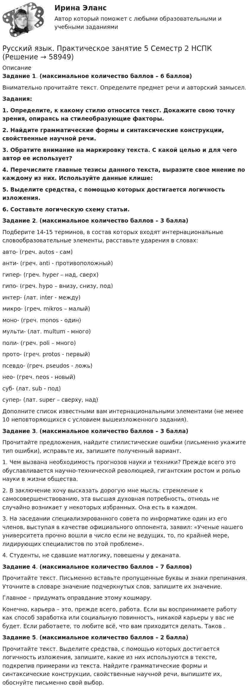      
            Описание
            Задание 1. (максимальное количество баллов – 6 баллов) Внимательно прочитайте текст. Определите предмет речи и авторский замысел.	Задания:1.     Определите, к какому стилю относится текст. Докажите свою точку зрения, опираясь на стилеобразующие факторы.2.     Найдите грамматические формы и синтаксические конструкции, свойственные научной речи.3.     Обратите внимание на маркировку текста. С какой целью и для чего автор ее использует?4.     Перечислите главные тезисы данного текста, выразите свое мнение по каждому из них. Используйте данные клише:5.     Выделите средства, с помощью которых достигается логичность изложения.6.     Составьте логическую схему статьи.Задание 2. (максимальное количество баллов – 3 балла)Подберите 14-15 терминов, в состав которых входят интернациональные словообразовательные элементы, расставьте ударения в словах:авто-    (греч. autos - сам) анти-    (греч. anti - противоположный)гипер-  (греч. hyper – над, сверх)гипо-     (греч. hypo – внизу, снизу, под)интер-  (лат. inter - между)микро-  (греч. mikros – малый)моно-    (греч. monos - один)мульти- (лат. multum - много)поли-   (греч. poli – много)прото-  (греч. protos - первый)псевдо- (греч. pseudos - ложь)нео-      (греч. neos - новый) суб-      (лат. sub - под)супер-  (лат. super – сверху, над)Дополните список известными вам интернациональными элементами (не менее 10 неповторяющихся с условием вышеизложенного задания). Задание 3. (максимальное количество баллов – 3 балла)Прочитайте предложения, найдите стилистические ошибки (письменно укажите тип ошибки), исправьте их, запишите полученный вариант. 1. Чем вызвана необходимость прогнозов науки и техники? Прежде всего это обуславливается научно-технической революцией, гигантским ростом и ролью науки в жизни общества.2. В заключение хочу высказать дорогую мне мысль: стремление к самосовершенствованию, эта высшая духовная потребность, отнюдь не случайно возникает у некоторых избранных. Она есть в каждом.3. На заседании специализированного совета по информатике один из его членов, выступая в качестве официального оппонента, заявил: «Ученые нашего университета прочно вошли в число если не ведущих, то, по крайней мере, лидирующих специалистов по этой проблеме».4. Студенты, не сдавшие матлогику, повешены у деканата.Задание 4. (максимальное количество баллов – 7 баллов)Прочитайте текст. Письменно вставьте пропущенные буквы и знаки препинания. Уточните в словаре значение подчеркнутых слов, запишите их значение. Главное – придумать оправдание этому кошмару.	Конечно, карьера – это, прежде всего, работа. Если вы воспринимаете работу как способ заработка или социальную повинность, никакой карьеры у вас не будет. Если работаете, то любите всё, что вам приходится делать. Таков .Задание 5. (максимальное количество баллов – 2 балла)Прочитайте текст. Выделите средства, с помощью которых достигается логичность изложения, запишите, какие из них используются в тексте, подкрепив примерами из текста. Найдите грамматические формы и синтаксические конструкции, свойственные научной речи, выпишите их, обоснуйте письменно свой выбор.   
            
            
            Русский язык Практическое занятие 5 2 семестрРусский язык. Практическое занятие 5 Семестр 2 НСПК Русский язык / Русский язык.ои(dor) (ответы на тест Синергия / МТИ / МОИ / МосАП)Русский язык Синергия МТИ МОСАП Ответы на вступительный тест (вступительное испытание)Русский язык с методикой преподавания Комплексное заданиеРусский язык с методикой преподавания. Комплексное задание.Русский язык с методикой преподавания. Комплексное задание (ПНК)Русский язык.ои(dor)( 83 ответа на тест Синергия / МОИ / МТИ / МосАП, декабрь 2023)💯 Русский язык.ои(dor) (ответы на тест Синергия / МОИ / МТИ / МосАП, декабрь 2023)💯 Русский язык.ои(dor) (ответы на тест Синергия / МОИ / МТИ / МосАП, октябрь 2023)💯 Русский язык.ои(dor) (правильные ответы на тест Синергия / МОИ / МТИ / МосАП)💯 Русский язык.ои(dor) (правильные ответы на тест Синергия / МОИ / МТИ / МосАП, август 2023)Русский язык (ответы на вступительный тест МТИ/МОИ)Русский язык - практическая работа