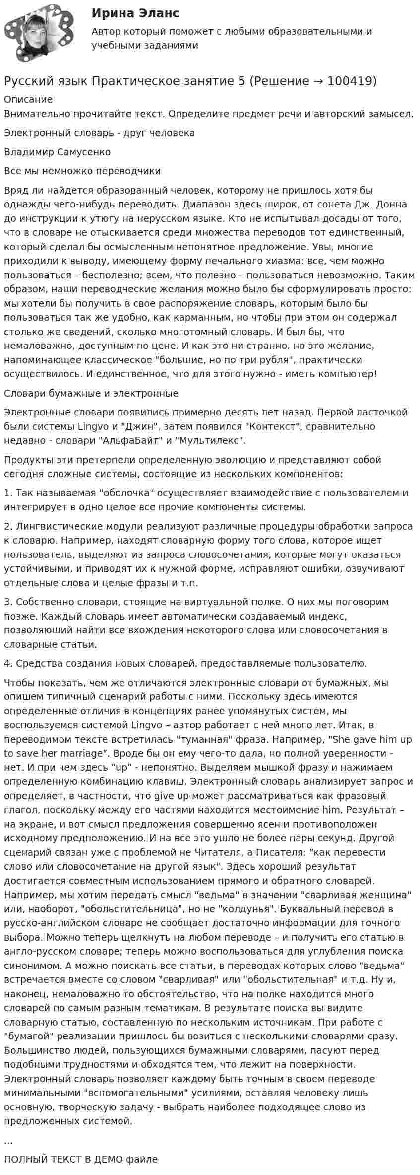     
            Описание
            Внимательно прочитайте текст. Определите предмет речи и авторский замысел.Электронный словарь - друг человекаВладимир СамусенкоВсе мы немножко переводчикиВряд ли найдется образованный человек, которому не пришлось хотя бы однажды чего-нибудь переводить. Диапазон здесь широк, от сонета Дж. Донна до инструкции к утюгу на нерусском языке. Кто не испытывал досады от того, что в словаре не отыскивается среди множества переводов тот единственный, который сделал бы осмысленным непонятное предложение. Увы, многие приходили к выводу, имеющему форму печального хиазма: все, чем можно пользоваться – бесполезно; всем, что полезно – пользоваться невозможно. Таким образом, наши переводческие желания можно было бы сформулировать просто: мы хотели бы получить в свое распоряжение словарь, которым было бы пользоваться так же удобно, как карманным, но чтобы при этом он содержал столько же сведений, сколько многотомный словарь. И был бы, что немаловажно, доступным по цене. И как это ни странно, но это желание, напоминающее классическое большие, но по три рубля, практически осуществилось. И единственное, что для этого нужно - иметь компьютер!Словари бумажные и электронныеЭлектронные словари появились примерно десять лет назад. Первой ласточкой были системы Lingvo и Джин, затем появился Контекст, сравнительно недавно - словари АльфаБайт и Мультилекс.Продукты эти претерпели определенную эволюцию и представляют собой сегодня сложные системы, состоящие из нескольких компонентов:1.        Так называемая оболочка осуществляет взаимодействие с пользователем и интегрирует в одно целое все прочие компоненты системы.2.        Лингвистические модули реализуют различные процедуры обработки запроса к словарю. Например, находят словарную форму того слова, которое ищет пользователь, выделяют из запроса словосочетания, которые могут оказаться устойчивыми, и приводят их к нужной форме, исправляют ошибки, озвучивают отдельные слова и целые фразы и т.п.3.        Собственно словари, стоящие на виртуальной полке. О них мы поговорим позже. Каждый словарь имеет автоматически создаваемый индекс, позволяющий найти все вхождения некоторого слова или словосочетания в словарные статьи.4.        Средства создания новых словарей, предоставляемые пользователю.Чтобы показать, чем же отличаются электронные словари от бумажных, мы опишем типичный сценарий работы с ними. Поскольку здесь имеются определенные отличия в концепциях ранее упомянутых систем, мы воспользуемся системой Lingvo – автор работает с ней много лет. Итак, в переводимом тексте встретилась туманная фраза. Например, She gave him up to save her marriage. Вроде бы он ему чего-то дала, но полной уверенности - нет. И при чем здесь up - непонятно. Выделяем мышкой фразу и нажимаем определенную комбинацию клавиш. Электронный словарь анализирует запрос и определяет, в частности, что give up может рассматриваться как фразовый глагол, поскольку между его частями находится местоимение him. Результат – на экране, и вот смысл предложения совершенно ясен и противоположен исходному предположению. И на все это ушло не более пары секунд. Другой сценарий связан уже с проблемой не Читателя, а Писателя: как перевести слово или словосочетание на другой язык. Здесь хороший результат достигается совместным использованием прямого и обратного словарей. Например, мы хотим передать смысл ведьма в значении сварливая женщина или, наоборот, обольстительница, но не колдунья. Буквальный перевод в русско-английском словаре не сообщает достаточно информации для точного выбора. Можно теперь щелкнуть на любом переводе – и получить его статью в англо-русском словаре; теперь можно воспользоваться для углубления поиска синонимом. А можно поискать все статьи, в переводах которых слово ведьма встречается вместе со словом сварливая или обольстительная и т.д. Ну и, наконец, немаловажно то обстоятельство, что на полке находится много словарей по самым разным тематикам. В результате поиска вы видите словарную статью, составленную по нескольким источникам. При работе с бумагой реализации пришлось бы возиться с несколькими словарями сразу. Большинство людей, пользующихся бумажными словарями, пасуют перед подобными трудностями и обходятся тем, что лежит на поверхности. Электронный словарь позволяет каждому быть точным в своем переводе минимальными вспомогательными усилиями, оставляя человеку лишь основную, творческую задачу - выбрать наиболее подходящее слово из предложенных системой....ПОЛНЫЙ ТЕКСТ В ДЕМО файле   
            
            
            Русский язык - практическая работаРусский язык Практическое занятие 5Русский язык Практическое занятие 5 2 семестрРусский язык. Практическое занятие 5 Семестр 2 НСПК Русский язык / Русский язык.ои(dor) (ответы на тест Синергия / МТИ / МОИ / МосАП)Русский язык Синергия МТИ МОСАП Ответы на вступительный тест (вступительное испытание)Русский язык с методикой преподавания Комплексное заданиеРусский язык (Общеобразовательные дисциплины) ответы на вступительный тест СинергияРусский язык.ои(dor)2/2 (тест с ответами Синергия/МОИ/ МТИ)Русский язык.ои(dor)( 83 ответа на тест Синергия / МОИ / МТИ / МосАП, декабрь 2023)💯 Русский язык.ои(dor) (ответы на тест Синергия / МОИ / МТИ / МосАП, декабрь 2023)💯 Русский язык.ои(dor) (ответы на тест Синергия / МОИ / МТИ / МосАП, октябрь 2023)💯 Русский язык.ои(dor) (правильные ответы на тест Синергия / МОИ / МТИ / МосАП)💯 Русский язык.ои(dor) (правильные ответы на тест Синергия / МОИ / МТИ / МосАП, август 2023)
