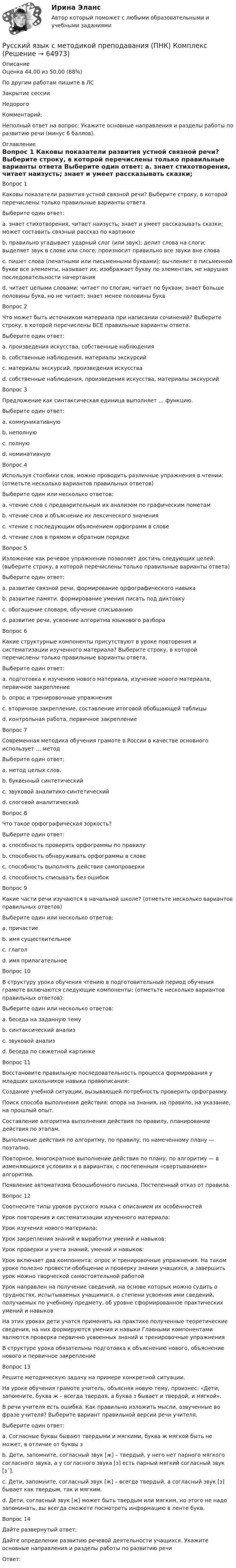      
            Описание
            Оценка	44,00 из 50,00 (88%)По другим работам пишите в ЛСЗакрытие сессииНедорогоКомментарий: Неполный ответ на вопрос: Укажите основные направления и разделы работы по развитию речи (минус  6 баллов).  
            Оглавление
            Вопрос 1
Каковы показатели развития устной связной речи? Выберите строку, в которой перечислены только правильные варианты ответа
Выберите один ответ:
a. знает стихотворения, читает наизусть; знает и умеет рассказывать сказки; может составить связный рассказ по картинке 
b. правильно угадывает ударный слог (или звук); делит слова на слоги; выделяет звук в слове или слоге; произносит правильно все звуки вне слова
c. пишет слова (печатными или письменными буквами); вычленяет в письменной букве все элементы, называет их; изображает букву по элементам, не нарушая последовательности начертания
d. читает целыми словами; читает по слогам; читает по буквам; знает больше половины букв, но не читает; знает менее половины букв
Вопрос 2
Что может быть источником материала при написании сочинений? Выберите строку, в которой перечислены ВСЕ правильные варианты ответа.
Выберите один ответ:
a. произведения искусства, собственные наблюдения
b. собственные наблюдения, материалы экскурсий
c. материалы экскурсий, произведения искусства
d. собственные наблюдения, произведения искусства, материалы экскурсий 
Вопрос 3
Предложение как синтаксическая единица выполняет … функцию.
Выберите один ответ:
a. коммуникативную 
b. неполную
c. полную
d. номинативную
Вопрос 4
Используя столбики слов, можно проводить различные упражнения в чтении: (отметьте несколько вариантов правильных ответов)
Выберите один или несколько ответов:
a. чтение слов с предварительным их анализом по графическим пометам 
b. чтение слов и объяснение их лексического значения 
c. чтение с последующим объяснением орфограмм в слове
d. чтение слов в прямом и обратном порядке 
Вопрос 5
Изложение как речевое упражнение позволяет достичь следующих целей: (выберите строку, в которой перечислены только правильные варианты ответа)
Выберите один ответ:
a. развитие связной речи, формирование орфографического навыка 
b. развитие памяти, формирование умения писать под диктовку
c. обогащение словаря, обучение списыванию
d. развитие речи, усвоение алгоритма языкового разбора
Вопрос 6
Какие структурные компоненты присутствуют в уроке повторения и систематизации изученного материала? Выберите строку, в которой перечислены только правильные варианты ответа.
Выберите один ответ:
a. подготовка к изучению нового материала, изучение нового материала, первичное закрепление
b. опрос и тренировочные упражнения 
c. вторичное закрепление, составление итоговой обобщающей таблицы
d. контрольная работа, первичное закрепление
Вопрос 7
Современная методика обучения грамоте в России в качестве основного использует … метод
Выберите один ответ:
a. метод целых слов.
b. буквенный синтетический
c. звуковой аналитико-синтетический 
d. слоговой аналитический
Вопрос 8
Что такое орфографическая зоркость?
Выберите один ответ:
a. способность проверять орфограммы по правилу
b. способность обнаруживать орфограммы в слове 
c. способность выполнять действия самопроверки
d. способность списывать без ошибок
Вопрос 9
Какие части речи изучаются в начальной школе? (отметьте несколько вариантов правильных ответов)
Выберите один или несколько ответов:
a. причастие
b. имя существительное 
c. глагол 
d. имя прилагательное
Вопрос 10
В структуру урока обучения чтению в подготовительный период обучения грамоте включаются следующие компоненты: (отметьте несколько вариантов правильных ответов):
Выберите один или несколько ответов:
a. беседа на заданную тему 
b. синтаксический анализ
c. звуковой анализ 
d. беседа по сюжетной картинке 
Вопрос 11
Восстановите правильную последовательность процесса формирования у младших школьников навыка правописания:
Создание учебной ситуации, вызывающей потребность проверить орфограмму
Поиск способа выполнения действия: опора на знания, на правило, на указание, на прошлый опыт.
  Составление алгоритма выполнения действия по правилу, планирование действия по этапам.
 Выполнение действия по алгоритму, по правилу, по намеченному плану — поэтапно.
Повторное, многократное выполнение действия по плану, по алгоритму — в изменяющихся условиях и в вариантах, с постепенным «свертыванием» алгоритма.
Появление автоматизма безошибочного письма. Постепенный отказ от правила.
Вопрос 12
Соотнесите типы уроков русского языка с описанием их особенностей
Урок повторения и систематизации изученного материала:  
Урок изучения нового материала: 
Урок закрепления знаний и выработки умений и навыков: 
Урок проверки и учета знаний, умений и навыков: Урок включает два компонента: опрос и тренировочные упражнения. На таком уроке полезно провести обобщение и проверку знании учащихся, а завершить урок можно творческой самостоятельной работойУрок направлен на получение сведений, на основе которых можно судить о трудностях, испытываемых учащимися, о степени усвоения ими сведений, получаемых по учебному предмету, об уровне сформированное практических умений и навыковНа этих уроках дети учатся применять на практике полученные теоретические сведения, на них формируются умения и навыки Главными компонентами являются проверка первично усвоенных знаний и тренировочные упражненияВ структуре урока обязательны подготовка к объяснению нового, объяснение нового и первичное закрепление
Вопрос 13
Решите методическую задачу на примере конкретной ситуации.
На уроке обучения грамоте учитель, объясняя новую тему, произнес: «Дети, запомните, буква ж – всегда твердая, а буква з бывает и твердой, и мягкой».
В речи учителя есть ошибка. Как правильно изложить мысли, озвученные во фразе учителя? Выберите вариант правильной версии речи учителя.
Выберите один ответ:
a. Согласные буквы бывают твердыми и мягкими, буква ж мягкой быть не может, в отличие от буквы з
b. Дети, запомните, согласный звук [ж] – твердый, у него нет парного мягкого согласного звука, а у согласного звука [з] есть парный мягкий согласный звук [з´]. 
c. Дети, запомните, согласный звук [ж] – всегда твердый, а согласный звук [з] бывает как твердым, так и мягким.
d. Дети, согласный звук [ж] может быть твердым или мягким, но этого не надо запоминать, вы всегда сможете посмотреть информацию в ленте букв.
Вопрос 14
Дайте развернутый ответ:
Дайте определение развитию речевой деятельности учащихся. Укажите основные направления и разделы работы по развитию речи
Ответ: 
  
            
            
            Русский язык с методикой преподавания (ПНК)Русский язык с методикой преподавания (ПНК) КомплексРусский язык с методикой преподавания (ПНК) КомплексноеРусский язык с методикой преподавания (ПНК) Практическое занятие 1Русский язык с методикой преподавания (ПНК) Практическое занятие 1Русский язык с методикой преподавания (ПНК) Практическое занятие 1  НСПКРусский язык с методикой преподавания (ПНК) Практическое занятие 2. Задание 6Русский язык с методикой преподавания (ПНК)Русский язык с методикой преподавания (ПНК)Русский язык с методикой преподавания (ПНК)Русский язык с методикой преподавания (ПНК)Русский язык с методикой преподавания (ПНК)Русский язык с методикой преподавания (ПНК)Русский язык с методикой преподавания (ПНК)