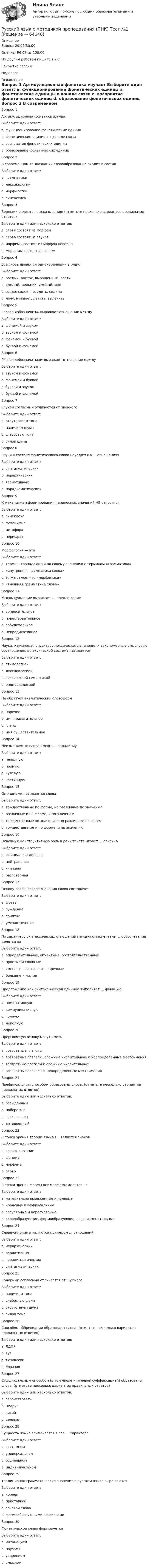      
            Описание
            Баллы: 29,00/30,00Оценка: 96,67 из 100,00По другим работам пишите в ЛСЗакрытие сессииНедорого 
            Оглавление
            Вопрос 1
Артикуляционная фонетика изучает
Выберите один ответ:
a. функционирование фонетических единиц
b. фонетические единицы в канале связи
c. восприятие фонетических единиц
d. образование фонетических единиц
Вопрос 2
В современном языкознании словообразование входит в состав
Выберите один ответ:
a. грамматики 
b. лексикологии
c. морфологии
d. синтаксиса
Вопрос 3
Верными являются высказывания: (отметьте несколько вариантов правильных ответов)
Выберите один или несколько ответов:
a. слова состоят из морфем
b. слова состоят из звуков
c. морфемы состоят из морфов неверно
d. морфемы состоят из фонем 
Вопрос 4
Все слова являются однокоренными в ряду:
Выберите один ответ:
a. рослый, росток, выращенный, расти 
b. смелый, мельник, умелый, мел
c. седло, седок, поседеть, седина
d. лечу, навылет, летать, вылечить
Вопрос 5
Глагол «обозначать» выражает отношение между
Выберите один ответ:
a. фонемой и звуком
b. звуком и фонемой
c. фонемой и буквой
d. буквой и фонемой 
Вопрос 6
Глагол «обозначаться» выражает отношение между
Выберите один ответ:
a. звуком и фонемой
b. фонемой и буквой 
c. буквой и звуком
d. буквой и фонемой
Вопрос 7
Глухой согласный отличается от звонкого
Выберите один ответ:
a. отсутствием тона 
b. наличием шума
c. слабостью тона
d. силой шума
Вопрос 8
Звуки в составе фонетического слова находятся в … отношениях
Выберите один ответ:
a. синтагматических 
b. иерархических
c. вариативных
d. парадигматических
Вопрос 9
К механизмам формирования переносных значений НЕ относится
Выберите один ответ:
a. синекдоха
b. метонимия
c. метафора
d. перифраз 
Вопрос 10
Морфология — это
Выберите один ответ:
a. термин, совпадающий по своему значению с термином «грамматика»
b. «внутренняя грамматика слова»
c. то же самое, что «морфемика»
d. «внешняя грамматика слова» 
Вопрос 11
Мысль-суждение выражает … предложение
Выберите один ответ:
a. вопросительное
b. повествовательное 
c. побудительное
d. непредикативное
Вопрос 12
Наука, изучающая структуру лексического значения и закономерные смысловые соотношения, в лексической системе называется
Выберите один ответ:
a. этимологией
b. лексикологией
c. лексической семантикой 
d. ономасиологией
Вопрос 13
Не образует аналитических словоформ
Выберите один ответ:
a. наречие
b. имя прилагательное
c. глагол
d. имя существительное 
Вопрос 14
Неизменяемые слова имеют … парадигму
Выберите один ответ:
a. неполную
b. полную
c. нулевую 
d. частичную
Вопрос 15
Омонимами называются слова
Выберите один ответ:
a. тождественные по форме, но различные по значению 
b. различные и по форме, и по значению
c. тождественные по значению, но различные по форме
d. тождественные и по форме, и по значению
Вопрос 16
Основную конструктивную роль в речи/тексте играет … лексика
Выберите один ответ:
a. официально-деловая
b. нейтральная 
c. книжная
d. разговорная
Вопрос 17
Основу лексического значения слова составляет
Выберите один ответ:
a. фраза
b. суждение
c. понятие 
d. умозаключение
Вопрос 18
По характеру синтаксических отношений между компонентами словосочетания делятся на
Выберите один ответ:
a. определительные, объектные, обстоятельственные 
b. простые и сложные
c. именные, глагольные, наречные
d. большие и малые
Вопрос 19
Предложение как синтаксическая единица выполняет … функцию.
Выберите один ответ:
a. номинативную
b. коммуникативную 
c. полную
d. неполную
Вопрос 20
Прерывистую основу могут иметь
Выберите один ответ:
a. возвратные глаголы
b. возвратные глаголы, сложные числительные и неопределённые местоимения 
c. возвратные глаголы и сложные числительные
d. возвратные глаголы и неопределенные местоимения
Вопрос 21
Префиксальным способом образованы слова: (отметьте несколько вариантов правильных ответов)
Выберите один или несколько ответов:
a. безыдейный 
b. побережье
c. раскрасавец 
d. антивоенный 
Вопрос 22
С точки зрения теории языка НЕ является знаком
Выберите один ответ:
a. словосочетание
b. фонема 
c. морфема
d. слово
Вопрос 23
С точки зрения формы все морфемы делятся на
Выберите один ответ:
a. материально выраженные и нулевые 
b. корневые и аффиксальные
c. регулярные и нерегулярные
d. словообразующие, формообразующие, словоизменительные
Вопрос 24
Слова-синонимы являются примером … отношений
Выберите один ответ:
a. иерархических
b. вариативных
c. парадигматических 
d. синтагматических
Вопрос 25
Сонорный согласный отличается от шумного
Выберите один ответ:
a. наличием тона
b. слабостью шума 
c. отсутствием шума
d. силой тона
Вопрос 26
Способом аббревиации образованы слова: (отметьте несколько вариантов правильных ответов)
Выберите один или несколько ответов:
a. ЛДПР 
b. вуз 
c. тюзовский
d. Евразия 
Вопрос 27
Суффиксальным способом (в том числе и нулевой суффиксацией) образованы слова: (отметьте несколько вариантов правильных ответов)
Выберите один или несколько ответов:
a. геройствовать 
b. недруг
c. лисий 
d. великан 
Вопрос 28
Сущность языка заключается в его … характере
Выберите один ответ:
a. системном 
b. универсальном
c. социальном
d. индивидуальном
Вопрос 29
Традиционно грамматические значения в русском языке выражаются
Выберите один ответ:
a. корнем
b. приставкой
c. основой слова
d. формообразующими аффиксами
Вопрос 30 
Фонетическое слово формируется
Выберите один ответ:
a. интонацией
b. паузами
c. ударением 
d. смыслом

  
            
            
            Русский язык с методикой преподавания (ПНК) Практическое занятие 2. Задания 1-5  НСПКРусский язык с методикой преподавания (ПНК) Тест №1Русский язык с методикой преподавания (ПНК) Тест №2Русский язык с методикой преподавания (ПНК) Тест №3Русский язык с методикой преподавания. Практическая работа 1.Русский язык с методикой преподавания Практическое занятие 1Русский язык с методикой преподавания Практическое занятие 1 НСПКРусский язык с методикой преподавания (ПНК) КомплексРусский язык с методикой преподавания (ПНК) КомплексноеРусский язык с методикой преподавания (ПНК) Практическое занятие 1Русский язык с методикой преподавания (ПНК) Практическое занятие 1Русский язык с методикой преподавания (ПНК) Практическое занятие 1  НСПКРусский язык с методикой преподавания (ПНК) Практическое занятие 2. Задание 6Русский язык с методикой преподавания (ПНК) Практическое занятие 2. Задания 1-5