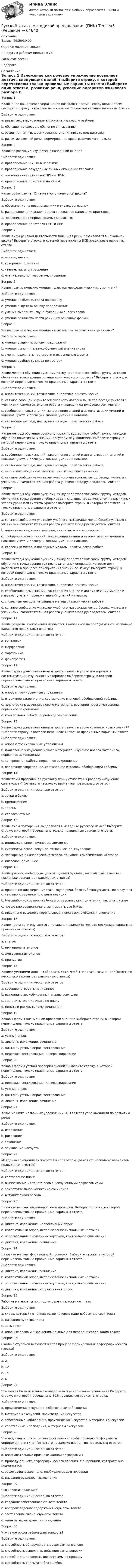      
            Описание
            Баллы: 29,50/30,00Оценка: 98,33 из 100,00По другим работам пишите в ЛСЗакрытие сессииНедорого 
            Оглавление
            Вопрос 1
Изложение как речевое упражнение позволяет достичь следующих целей: (выберите строку, в которой перечислены только правильные варианты ответа)
Выберите один ответ:
a. развитие речи, усвоение алгоритма языкового разбора
b. обогащение словаря, обучение списыванию
c. развитие памяти, формирование умения писать под диктовку
d. развитие связной речи, формирование орфографического навыка 
Вопрос 2
Какая орфограмма изучается в начальной школе?
Выберите один ответ:
a. правописание Н и НН в наречиях
b. правописание безударных личных окончаний глаголов 
c. правописание приставок ПРЕ- и ПРИ-.
d. правописание приставок на -З и –С
Вопрос 3
Какая орфограмма НЕ изучается в начальной школе?
Выберите один ответ:
a. обозначение на письме звонких и глухих согласных
b. раздельное написание предлогов, слитное написание приставок
c. правописание непроизносимых согласных
d. правописание приставок ПРЕ- и ПРИ- 
Вопрос 4
Какие виды речевой деятельности (внешняя речь) развиваются в начальной школе? Выберите строку, в которой перечислены ВСЕ правильные варианты ответа.
Выберите один ответ:
a. чтение, письмо
b. говорение, слушание
c. чтение, письмо, говорение
d. чтение, письмо, говорение, слушание 
Вопрос 5
Какие грамматические умения являются морфологическими умениями?
Выберите один ответ:
a. умения разбирать слова по составу
b. умения выделять основу предложения
c. умения выполнять звуко-буквенный анализ слова
d. умения различать части речи и их основные формы 
Вопрос 6
Какие грамматические умения являются синтаксическими умениями?
Выберите один ответ:
a. умения выделять основу предложения 
b. умения выполнять звуко-буквенный анализ слова
c. умения различать части речи и их основные формы
d. умения разбирать слова по составу
Вопрос 7
Какие методы обучения русскому языку представляют собой группу методов обучения с точки зрения организации учебного процесса? Выберите строку, в которой перечислены только правильные варианты ответа.
Выберите один ответ:
a. аналитические, синтетические, аналитико-синтетические
b. связное сообщение учителем учебного материала, метод беседы учителя с учениками, самостоятельная работа учащихся под руководством учителя 
c. сообщения новых знаний; закрепления знаний и автоматизации умений и навыков; учета и проверки знаний, умений и навыков
d. словесные методы; наглядные методы; практическая работа
Вопрос 8
Какие методы обучения русскому языку представляют собой группу методов обучения по источнику знаний, получаемых учащимися? Выберите строку, в которой перечислены только правильные варианты ответа.
Выберите один ответ:
a. сообщения новых знаний; закрепления знаний и автоматизации умений и навыков; учета и проверки знаний, умений и навыков
b. словесные методы; наглядные методы; практическая работа 
c. аналитические, синтетические, аналитико-синтетические
d. связное сообщение учителем учебного материала; метод беседы учителя с учениками; самостоятельная работа учащихся под руководством учителя
Вопрос 9
Какие методы обучения русскому языку представляют собой группу методов обучения с точки зрения учебных задач, стоящих перед учителем на различных этапах урока или системы уроков? Выберите строку, в которой перечислены только правильные варианты ответа.
Выберите один ответ:
a. связное сообщение учителем учебного материала; метод беседы учителя с учениками; самостоятельная работа учащихся под руководством учителя
b. аналитические, синтетические, аналитико-синтетические
c. сообщения новых знаний; закрепления знаний и автоматизации умений и навыков; учета и проверки знаний, умений и навыков 
d. словесные методы; наглядные методы; практическая работа
Вопрос 10
Какие методы обучения русскому языку представляют собой группу методов обучения с точки зрения тех познавательных операций, которые дети выполняют в процессе приобретения знаний по языку? Выберите строку, в которой перечислены только правильные варианты ответа.
Выберите один ответ:
a. аналитические, синтетические, аналитико-синтетические 
b. сообщения новых знаний; закрепления знаний и автоматизации умений и навыков; учета и проверки знаний, умений и навыков
c. словесные методы; наглядные методы; практическая работа
d. связное сообщение учителем учебного материала; метод беседы учителя с учениками; самостоятельная работа учащихся под руководством учителя
Вопрос 11
Какие разделы языкознания изучаются в начальной школе? (отметьте несколько вариантов правильных ответов)
Выберите один или несколько ответов:
a. синтаксис 
b. морфология 
c. морфемика 
d. фонография
Вопрос 12
Какие структурные компоненты присутствуют в уроке повторения и систематизации изученного материала? Выберите строку, в которой перечислены только правильные варианты ответа.
Выберите один ответ:
a. опрос и тренировочные упражнения 
b. вторичное закрепление, составление итоговой обобщающей таблицы
c. подготовка к изучению нового материала, изучение нового материала, первичное закрепление
d. контрольная работа, первичное закрепление
Вопрос 13
Какие структурные компоненты присутствуют в уроке усвоения новых знаний? Выберите строку, в которой перечислены только правильные варианты ответа.
Выберите один ответ:
a. опрос и тренировочные упражнения
b. подготовка к изучению нового материала, изучение нового материала, первичное закрепление 
c. контрольная работа, первичное закрепление
d. вторичное закрепление, составление итоговой обобщающей таблицы
Вопрос 14
Какие темы программ по русскому языку относятся к разделу «Изучение синтаксиса»? (отметьте несколько вариантов правильных ответов)
Выберите один или несколько ответов:
a. звуки и буквы
b. предложение 
c. корень
d. словосочетание 
Вопрос 15
Какие типы повторения выделяются в методике русского языка? Выберите строку, в которой перечислены только правильные варианты ответа.
Выберите один ответ:
a. индивидуальное, групповое, домашнее
b. систематическое, текущее, тематическое, групповое
c. повторение в начале учебного года, текущее, тематическое, итоговое 
d. классное, домашнее
Вопрос 16
Какие умения необходимы для овладения буквами, алфавитом? (отметьте несколько вариантов правильных ответов)
Выберите один или несколько ответов:
a. правильно дифференцировать звуки речи, безошибочно узнавать их в случаях отчетливого звучания (сильные позиции) 
b. безошибочно соотносить буквы со звуками, как при чтении, так и на письме 
c. правильно воспринимать, записывать все буквы 
d. правильно выделять корень слова, приставку, суффикс и окончание
Вопрос 17
Какие части речи изучаются в начальной школе? (отметьте несколько вариантов правильных ответов)
Выберите один или несколько ответов:
a. глагол 
b. имя прилагательное 
c. имя существительное 
d. причастие
Вопрос 18
Какими умениями должны обладать дети, чтобы написать сочинение? (отметьте несколько вариантов правильных ответов)
Выберите один или несколько ответов:
a. совершенствовать написанное 
b. выполнить звукобуквенный анализ всех слов
c. составить план и писать по плану 
d. понять и раскрыть тему сочинения
Вопрос 19
Каковы формы письменной проверки знаний? Выберите строку, в которой перечислены только правильные варианты ответа.
Выберите один ответ:
a. устный опрос
b. диктант, изложение, сочинение 
c. диктант, устный опрос, тестирование
d. пересказ, тестирование, интервьюирование
Вопрос 20
Каковы формы устной проверки знаний? Выберите строку, в которой перечислены только правильные варианты ответа.
Выберите один ответ:
a. пересказ, тестирование, интервьюирование
b. устный опрос 
c. диктант, устный опрос, тестирование
d. диктант, изложение, сочинение
Вопрос 21
Какое из ниже названных упражнений НЕ является упражнениями по развитию речи?
Выберите один ответ:
a. изложение
b. рисование 
c. сочинение
d. заучивание наизусть
Вопрос 22
Методика сочинения включается в себя этапы: (отметьте несколько вариантов правильных ответов)
Выберите один или несколько ответов:
a. составление плана 
b. выписывание из текста слов с неизученными орфограммами
c. самостоятельное написание сочинения 
d. вступительная беседа 
Вопрос 23
Назовите методы индивидуальной проверки. Выберите строку, в которой перечислены только правильные варианты ответа.
Выберите один ответ:
a. диктант, изложение, коллективный опрос
b. коллективный опрос, использование сигнальных карточек
c. использование сигнальных карточек, контрольное списывание
d. диктант, изложение, сочинение
Вопрос 24
Назовите методы фронтальной проверки. Выберите строку, в которой перечислены только правильные варианты ответа.
Выберите один ответ:
a. диктант, изложение, сочинение
b. коллективный опрос, использование сигнальных карточек 
c. использование сигнальных карточек, контрольное списывание
d. диктант, изложение, коллективный опрос
Вопрос 25
Рабочие материалы при подготовке к изложению — это
Выберите один ответ:
a. слова, которых нет в тексте, но которые надо добавить в свой текст
b. названия пунктов плана
c. весь текст
d. опорные слова и выражения, важные для передачи содержания текста 
Вопрос 26
Сколько ступеней включает в себя процесс формирования орфографического навыка?
Выберите один ответ:
a. 2
b. 12
c. 15
d. 6 
Вопрос 27
Что может быть источником материала при написании сочинений? Выберите строку, в которой перечислены ВСЕ правильные варианты ответа.
Выберите один ответ:
a. произведения искусства, собственные наблюдения
b. материалы экскурсий, произведения искусства
c. собственные наблюдения, произведения искусства, материалы экскурсий 
d. собственные наблюдения, материалы экскурсий
Вопрос 28
Что надо знать для успешного освоения способа проверки орфограммы определенного типа? (отметьте несколько вариантов правильных ответов)
Выберите один или несколько ответов:
a. опознавательные признаки данной орфограммы 
b. природу данного орфографического явления, т.е. принцип, которому оно подчиняется 
c. орфографическое поле, необходимое для проверки 
d. названия разделов языкознания
Вопрос 29
Что такое изложение?
Выберите один или несколько ответов:
a. создание собственного сюжета текста
b. воспроизведение содержания «чужого» текста 
c. составление плана «чужого» текста
d. один из видов домашнего задания
Вопрос 30 
Что такое орфографическая зоркость?
Выберите один ответ:
a. способность обнаруживать орфограммы в слове 
b. способность выполнять действия самопроверки
c. способность проверять орфограммы по правилу
d. способность списывать без ошибок
  
            
            
            Русский язык с методикой преподавания (ПНК) Тест №2Русский язык с методикой преподавания (ПНК) Тест №3Русский язык с методикой преподавания. Практическая работа 1.Русский язык с методикой преподавания Практическое занятие 1Русский язык с методикой преподавания Практическое занятие 1 НСПКРусский язык с методикой преподавания. Практическое занятие 2. Задание 6.Русский язык с методикой преподавания Практическое занятие 2. Задание 6 (кроссворд)   НСПКРусский язык с методикой преподавания (ПНК) Практическое занятие 1Русский язык с методикой преподавания (ПНК) Практическое занятие 1Русский язык с методикой преподавания (ПНК) Практическое занятие 1  НСПКРусский язык с методикой преподавания (ПНК) Практическое занятие 2. Задание 6Русский язык с методикой преподавания (ПНК) Практическое занятие 2. Задания 1-5Русский язык с методикой преподавания (ПНК) Практическое занятие 2. Задания 1-5Русский язык с методикой преподавания (ПНК) Практическое занятие 2. Задания 1-5  НСПК