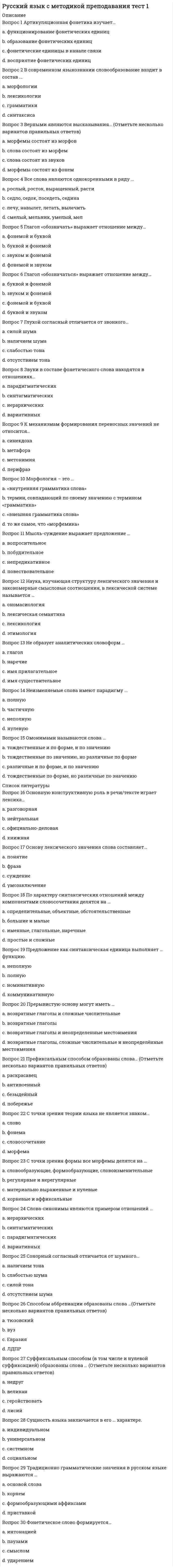      
          Описание
          Вопрос 1 В зависимости от ведущего вида мыслительной деятельности учеников выделяются … методы обучения грамоте (Отметьте несколько вариантов правильных ответов)a. аналитико-синтетические b. синтетические c. аналитические d. обобщающие Вопрос 2 В зависимости от единицы языка, взятой за основу при обучении элементарному чтению, выделяются … методы обучения грамоте (Отметьте несколько вариантов правильных ответов)a. целых слов b. звуковые c. буквенные d. грамматико-синтаксические Вопрос 3 В написании букв могут быть выделены следующие более или менее устойчивые типы графических ошибок (Отметьте несколько вариантов правильных ответов):a. нарушение пропорций b. замена элементов c. нарушения наклона d. отсутствие пропусков элементов букв Вопрос 4 В подготовительный период обучения грамоте нужно менять виды деятельности каждыеa. 3-5 минутb. 20-25 минутc. 10-15 минут d. 45 минут Вопрос 5 В связи с повторным чтением и анализом букварных текстов могут проводиться различного рода упражнения и работы творческого ха¬рактера. Какие? (Отметьте несколько вариантов правильных ответов)a. чтение текста и распределение средств выразительности в тексте по группамb. чтение по предложениям «цепочкой» c. пересказ прочитанного объемного текста d. чтение текста после беседы по сюжетной картинке, состав¬ление продолжения текста  Вопрос 6 В структуру урока обучения чтению в подготови¬тельный период обучения грамоте включаются следующие компоненты (Отметьте несколько вариантов правильных ответов):a. беседа по сюжетной картинке b. звуковой анализ c. беседа на заданную тему d. синтаксический анализ Вопрос 7 В формировании графического навыка могут быть выделены следующие этапы (Отметьте несколько вариантов правильных ответов):a. письмо отдельных букв без соединения с другими буквами b. заштриховка фигур, обводка трафаретов и другие упражне¬ния, направленные на выработку умения соблюдать строку, нужным образом располагать и держать письменные принадлежности, вести прямую линию и закруглять ее, соизмерять длину линий и т.п. c. письмо предложений без воспроизведения элементов буквd. письмо сочетаний букв, слогов, целых слов для выработки навыка соединения букв  Вопрос 8 Используя столбики слов, можно проводить различные упраж¬нения в чтении (Отметьте несколько вариантов правильных ответов)a. чтение слов и объяснение их лексического значения b. чтение слов в прямом и обратном порядке c. чтение слов с предварительным их анализом по графичес¬ким пометам d. чтение с последующим объяснением орфограмм в слове Вопрос 9 Используя таблицу слогов-слияний, можно предложить следующие задания (Отметьте несколько вариантов правильных ответов)a. прочитать слоги с твердыми или мягкими согласными, объяснив причину различного прочтения b. прочитать слоги сверху вниз и наоборот c. составить таблицу всех имеющихся русских слогов и освоить их чтениеd. показать и прочитать слог (слоги), который услышали в произнесенных словах  Вопрос 10 Какие задания можно использовать в период обучения грамоте при работе по ленте букв? (Отметьте несколько вариантов правильных ответов)a. назвать звуки, которые могут быть обозначены данной буквой b. определить способ и место образования гласных и согласных звуковc. назвать парные согласные d. назвать буквы, которые не обозначают звука Вопрос 11 Какие разделы не входят в структуру филологического цикла дисциплин начальной школы:a. чтение и развитие речиb. обучение грамоте и развитие речиc. грамматика, правописание и развитие речиd. формирование универсальных учебных действий и развитие речевых действий  Вопрос 12 Какие упражнения не рекомендуется проводить с помощью сюжетных картинок в период обучения грамоте?a. составление полной таблицы звуков, используемых в тексте b. составление предложенийc. ответы на вопросы (беседа)d. составление связных текстов Вопрос 13 Каким образом учитель узнает о сформированности у первоклассников умения читать? Выберите строку, в которой перечислены только правильные варианты ответаa. по результатам письменного тестированияb. в ходе живой беседы, устного опроса и наблюдения c. по итогам письменного анкетирования учащихсяd. по итогам выполнения контрольной работы  
          Список литературы
           Вопрос 14 Каковы конкретно-методические требования к урокам обучения грамоте? Выберите строку, в которой перечислены только правильные варианты ответаa. однообразие используемых средств и приемов, физическое развитие и совершенствование учащихсяb. разнообразие выбираемых на уроке методических средств и приемов работы, орфографическая направленность урока, скрытая учебная цель урокаc. работа над сознательностью чтения, включение в урок проведение звуко-буквенного анализа d. воспитывающий характер урока, ясность учебной цели урока, преемственность и перспективность урока Вопрос 15 Каковы общедидактические требования к урокам обучения грамоте? Выберите строку, в которой перечислены только правильные варианты ответаa. работа над сознательностью чтения, включение в урок звуко-буквенного анализаb. однообразие используемых средств и приемов, физическое развитие и совершенствование учащихсяc. разнообразие выбираемых на уроке методических средств и приемов работы, орфографическая направленность урока, скрытая учебная цель урокаd. воспитывающий характер урока, ясность учебной цели урока, преемственность и перспективность урока  Вопрос 16 Каковы показатели развития устной связной речи? Выберите строку, в которой перечислены только правильные варианты ответаa. знает стихотворения, читает наизусть; знает и умеет рассказывать сказки; может составить связный рассказ по картинке b. читает целыми словами; читает по слогам; читает по буквам; знает больше половины букв, но не читает; знает менее половины буквc. пишет слова (печатными или письменными буквами); вычленяет в письменной букве все элементы, называет их; изображает букву по элементам, не нарушая последователь¬ности начертанияd. правильно угадывает ударный слог (или звук); делит слова на слоги; выделяет звук в слове или слоге; произносит правильно все звуки вне слова Вопрос 17 Каковы показатели сформированности готовности к звуковому анализу? Выберите строку, в которой перечислены только правильные варианты ответаa. читает целыми словами; читает по слогам; читает по буквам; знает больше половины букв, но не читает; знает менее половины буквb. правильно угадывает ударный слог (или звук); делит слова на слоги; выделяет звук в слове или слоге; произносит правильно все звуки вне слова c. пишет слова (печатными или письменными буквами); вычленяет в письменной букве все элементы, называет их; изображает букву по элементам, не нарушая последователь¬ности начертанияd. знает стихотворения, читает наизусть; знает и умеет рассказывать сказки; может составить связный рассказ по картинке Вопрос 18 Каковы показатели сформированности умения писать? Выберите строку, в которой перечислены только правильные варианты ответаa. пишет слова (печатными или письменными буквами); вычленяет в письменной букве все элементы, называет их; изображает букву по элементам, не нарушая последователь¬ности начертания b. читает целыми словами; читает по слогам; читает по буквам; знает больше половины букв, но не читает; знает менее половины буквc. знает стихотворения, читает наизусть; знает и умеет рассказывать сказки; может составить связный рассказ по картинкеd. правильно угадывает ударный слог (или звук); делит слова на слоги; выделяет звук в слове или слоге; произносит правильно все звуки вне слова Вопрос 19 Каковы показатели сформированности умения читать? Выберите строку, в которой перечислены только правильные варианты ответаa. читает целыми словами; читает по слогам; читает по буквам; знает больше половины букв, но не читает; знает менее половины букв b. пишет слова (печатными или письменными буквами); вычленяет в письменной букве все элементы, называет их; изображает букву по элементам, не нарушая последователь¬ности начертанияc. правильно угадывает ударный слог (или звук); делит слова на слоги; выделяет звук в слове или слоге; произносит правильно все звуки вне словаd. знает стихотворения, читает наизусть; знает и умеет рассказывать сказки; может составить связный рассказ по картинке Вопрос 20 Какое оборудование используется на уроках обучения грамоте? (Отметьте несколько вариантов правильных ответов)a. памятка с алгоритмом литературного анализа произведенияb. столбики слов c. азбука d. слоговые таблицы  Вопрос 21 Кто на уроке обучения грамоте читает букварный текст первый раз?a. специально приглашенный чтецb. учительc. сами дети d. прослушивается видеозапись Вопрос 22 Назовите принципы обучения письму (Отметьте несколько вариантов правильных ответов):a. монолитностьb. отсутствие наглядностиc. повторность d. сознательность  Вопрос 23 Основоположником звукового аналитико-синтетического метода в России являетсяa. Ф. И .Буслаевb. К. Д. Ушинский c. И. И. Срезневкийd. Л. Н. Толстой Вопрос 24 Первым по времени возникновения из методов обучения грамоте являетсяa. слоговойb. буквослагательный c. метод целых словd. звуковойВопрос 25 Современная методика обучения грамоте в России в качестве основного использует методa. слоговой аналитическийb. звуковой аналитико-синтетический c. буквенный синтетическийd. метод целых слов Вопрос 26 Сознательный характер письма состоит (Отметьте несколько вариантов правильных ответов):a. в использовании шаблоновb. в соблюдении ряда графических и орфографических правил c. в правильном соотнесении звука и буквы d. в использовании письменного навыка для передачи своих соб¬ственных мыслей, чувств, намерений  Вопрос 27 Требования к урокам по методике обучения грамоте могут быть разделены наa. простые и сложныеb. общедидактические и специальные c. критериальные и некритериальныеd. композиционные и фактологические Вопрос 28 Успешность в обучении письму и чистописанию во многом оп¬ределяется созданием таких гигиенических условий, как (Отметьте несколько вариантов правильных ответов):a. оптимальность формы ручки b. положение тетради c. произвольное использование любой мебелиd. правильная посадка  Вопрос 29 Целями работы по обучению чтению в заключительный период обучения грамоте являются (Отметьте несколько вариантов правильных ответов)a. усвоение сочетаний букв b. формирование навыка беглого чтения (со скоростью не ниже 60 слов в минуту)c. изучение всех букв d. практическое усвоение правил графики  Вопрос 30 Целями работы по обучению чтению в подготовительный период обучения грамоте являются (Отметьте несколько вариантов правильных ответов)a. формирование навыка чтенияb. приобщение детей к учебной деятельности c. подготовка к чтению и письму d. усвоение звуков в результате анализ
            
            
            Русский язык с методикой тест 2Русский язык СОО (ДО, СпДО, ПНК, КП, ПДО, 2 часть)Русский язык СОО (ДО, СпДО, ПНК, КП, ПДО, 2 часть). 2Русский язык СОО (ДО, СпДО, ПНК, КП, ПДО, 2 часть). 3Русский язык СОО (ДО, СпДО, ПНК, КП, ПДО, 2 часть). 4РУССКИЯ ЯЗЫК С МЕТОДИКОЙ ПРЕПОДАВАНИЯ ТЕСТ 3 НСПКРынок некоторого товара представлен следующими функциями спроса и предложения: Qd=600-35p, Qs=100+100p, где Qd-величина спроса, Qs-величина предложения, р-рыночная цена. правительство установило на данный товар фиксированную цену в 10% выше…Русский язык и культура речи (тест с ответами «Синергия»).Русский язык и культура речи (тест с ответами Синергия) РУССКИЙ ЯЗЫК И КУЛЬТУРА РЕЧИ (тест с ответами Синергия).Русский язык (ответы на вступительный тест Синергия)Русский язык, Педагогика, Методика преподавания (модуль, итоговый тест, вопросы, ответы)Русский язык. СинергияРусский язык с методикой преподавания (ПНК)