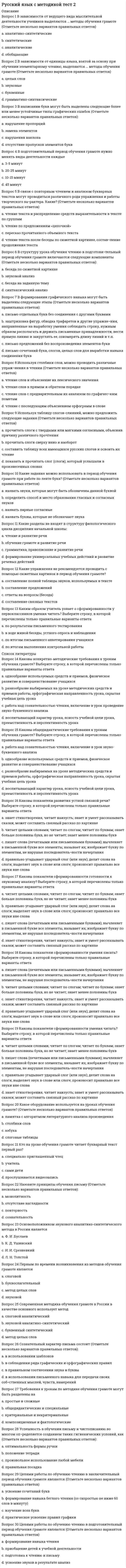      
          Описание
          <h1>Русский язык СОО (ДО, СпДО, ПНК, КП, ПДО, 2 часть)</h1>Оценка 6,00 из 8,00 (75%)  
          Оглавление
          Вопрос 2НеверноБаллов: 0,00 из 1,00Отметить вопросТекст вопросаПрочитайте, выполните задание согласно поставленному вопросу. Вариант вопросаВариант вопросаВ каком предложении союз и соединяет однородные члены (знаки препинания не расставлены)? А.              Подмораживало и звёзды усеивали небо.Б.              Небо чистое и светится голубизной.В.              В сентябре лес светлее и птичьи голоса тише.Г.              Отгремел грозами июль и лето перемахнуло на осень. В каком предложении выделенное слово является вводным и требует обособления (знаки препинания не расставлены)? А.              Ночью весь мир кажется много проще.Б.              Болото похоже было бесконечным.В.              Только звёзды как будто рады морозу.Г.              Что может быть приятнее прогулок в бору? Впишите правильный ответ:  АБВГ Впишите правильный ответ:  АБВГ Найдите сложное предложение (знаки препинания не расставлены). А.              Все промолчали и по правде сказать сделали правильно.Б.              Помню на синем небе недвижно стоят белые облака.В.              Ещё десять шагов и я увидел толстую сухую сосну.Г.              Рванул ветер взвихривая песок остро жалящий в лицо. Укажите предложение с пунктуационной ошибкой. А.    Люди, птицы, травы — всё слушает песню соловья.Б.     На выставке была представлена не только живопись, но и графика.В.    Мы увидели заросли земляники и лесной малины, и решили наполнить наши корзинки.Г.     Он был хоть и невысок ростом, да жилист. Впишите правильный ответ:  АБВГ Впишите правильный ответ:  АБВГ ОтзывВаш ответ неправильный.Вопрос 3НеверноБаллов: 0,00 из 1,00Отметить вопросТекст вопросаПрочитайте, выполните задание согласно поставленному вопросу. Вариант вопросаВариант вопросаЧто не является словосочетанием? А.               войти в дом;Б.               что-нибудь новое;В.               закат алел;Г.               вдали от дороги. В каком словосочетании вид связи – примыкание? А.              глубокое озероБ.              семь днейВ.              белый от снегаГ.              жить дружно Впишите правильный ответ:  АБВГ Впишите правильный ответ:  АБВГ В каком предложении надо поставить тире между подлежащим и сказуемым? А.              Два да пять будет семь.Б.              Дальнее расстояние не помеха дружбы.В.              Биться в одиночку жизни не перевернуть.Г.              Утро ясное, морозное. Найдите односоставное предложение. А.    Бурей снесло крышу.Б.     Прошло два дня.В.    В лагере кто-то проснулся.Г.     На улицу вышли люди. Впишите правильный ответ:  АБВГ Впишите правильный ответ:  АБВГ   ОтзывВаш ответ неправильный.Вопрос 4ВерноБаллов: 1,00 из 1,00Отметить вопросТекст вопросаПрочитайте предложения. Выберите вариант с ошибкой в построении предложения с несогласованным приложением.Выберите один ответ:a. Комедию «Ревизор» Гоголь написал всего за два месяцаb. Басню И.А. Крылова «Стрекоза и муравей» знают даже детиc. В «Горе от ума» Грибоедова отчётливо противопоставлены друг другу два образа мыслей.d. В стихотворении «Арионе» А.С. Пушкина мы видим отражение декабрьских событий 1825 года ОтзывВаш ответ верный.Вопрос 5ВерноБаллов: 1,00 из 1,00Отметить вопросТекст вопросаПунктуационный анализ. Расставьте знаки препинания. Укажите цифры, на месте которых должны стоять запятые. Снег падал медленно и очень важно, и хлопья его были такие большие, что (1) казалось (2) будто с неба слетают на город легкие белые цветы. Удивительная и (3) как мне показалось (4) душистая, подобно дыханию цветов, человеческая доброта исходила от страниц этой книги с золотым обрезом.Выберите один ответ:a. 2,3,4             b. 1,2                c. 3,4                   d. 2,4ОтзывВаш ответ верный.Вопрос 6ВерноБаллов: 1,00 из 1,00Отметить вопросТекст вопросаПунктуационный анализ. Расставьте знаки препинания. Укажите цифры, на месте которых должны стоять запятые с их правильным объяснением. Увидев свой отряд (1) измученный (2) и поредевший втрое (3) уныло растянувшийся вдоль дороги (4) он понял, как он (5) сам смертельно уставший (6) бессилен теперь сделать что-либо для этих людей.Выберите один ответ:a. 1,3,4 — выделяются деепричастный и причастный оборотыb. 1, 3, 4, 5,6— выделяются два причастных и один деепричастный оборотыc. 1,3,4 — выделяются два причастных оборотаd. 1,3,4,5,6 — выделяются три причастных оборота ОтзывВаш ответ верный.Вопрос 7ВерноБаллов: 1,00 из 1,00Отметить вопросТекст вопросаПунктуационный анализ. Расставьте знаки препинания. Укажите цифры, на месте которых должны стоять запятые.  Вся жизнь этого беспокойного и блестящего писателя была (1) в сущности (2) беспощадной схваткой с глупостью и подлостью. Многие писатели вам ничего не расскажут (3) о сущности (4) творческого процесса, как, очевидно, не сможет рассказать птица, как она поет.Выберите один ответ:a. 1,2,3,4b. 1,2                   c. 1 d. 1,2,4 ОтзывВаш ответ верный.Вопрос 8ВерноБаллов: 1,00 из 1,00Отметить вопросТекст вопросаРасставьте все недостающие знаки препинания: укажите цифру(-ы), на месте которой(-ых) в предложении должна(-ы) стоять запятая(-ые). Цыфры впишите без пробелов и без запятой.  Серебристая (1) дорога (2)Ты (3) зовёшь меня куда?Свечкой чисточетверговой (4)Над тобой (5) горит звезда.Дай (6) ты (7) мне зарю на дровни,Ветку вербы на узду.Может (8) быть (9) к вратам ГосподнимСам себя я приведу.(С. Есенин)Ответ: 
          Список литературы
          Когда мальчика усадили, он как будто н еи сколько усп оа коился. Н еи смотря на стра ннгся ое ощ ую щение, переполнившее все его существо, он все же стал различать отдельные звуки. Темные ласковые волны неслись по – прежнему неудержимо, и ему казалось, что они проникают внутрь его тела. Но теперь они приносили с собой то яркую трель жав оа ронка, то тихий шелест
            
            
            Русский язык СОО (ДО, СпДО, ПНК, КП, ПДО, 2 часть)Русский язык СОО (ДО, СпДО, ПНК, КП, ПДО, 2 часть). 2Русский язык СОО (ДО, СпДО, ПНК, КП, ПДО, 2 часть). 3Русский язык СОО (ДО, СпДО, ПНК, КП, ПДО, 2 часть). 4РУССКИЯ ЯЗЫК С МЕТОДИКОЙ ПРЕПОДАВАНИЯ ТЕСТ 3 НСПКРынок некоторого товара представлен следующими функциями спроса и предложения: Qd=600-35p, Qs=100+100p, где Qd-величина спроса, Qs-величина предложения, р-рыночная цена. правительство установило на данный товар фиксированную цену в 10% выше…Рынок ценных бумаг.Тест СинергияРусский язык и культура речи (тест с ответами Синергия) РУССКИЙ ЯЗЫК И КУЛЬТУРА РЕЧИ (тест с ответами Синергия).Русский язык (ответы на вступительный тест Синергия)Русский язык, Педагогика, Методика преподавания (модуль, итоговый тест, вопросы, ответы)Русский язык. СинергияРусский язык с методикой преподавания (ПНК)Русский язык с методикой преподавания тест 1