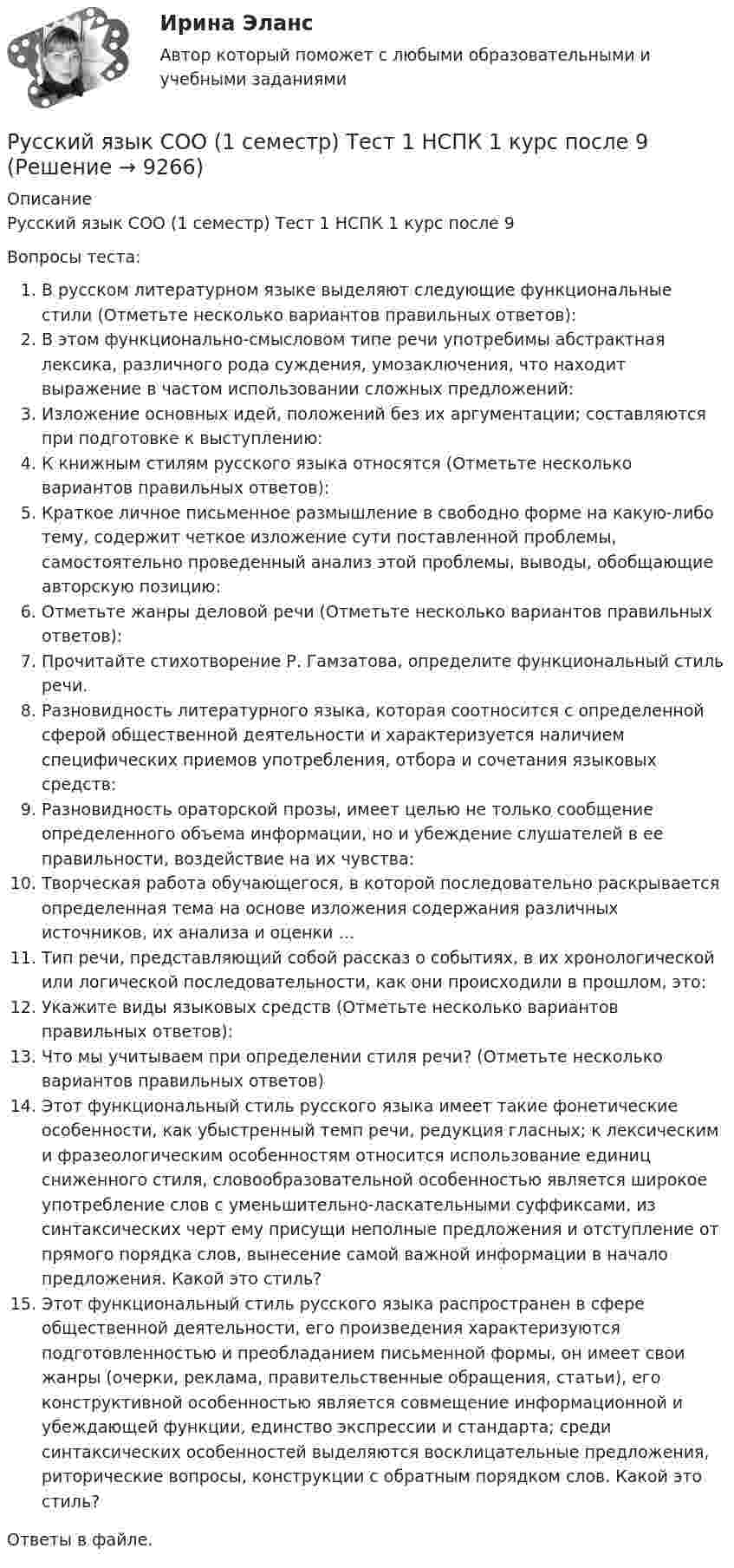      
          Описание
          Русский язык СОО (1 семестр) Тест 1 НСПК 1 курс после 9Вопросы теста:В русском литературном языке выделяют следующие функциональные стили (Отметьте несколько вариантов правильных ответов):В этом функционально-смысловом типе речи употребимы абстрактная лексика, различного рода суждения, умозаключения, что находит выражение в частом использовании сложных предложений:Изложение основных идей, положений без их аргументации; составляются при подготовке к выступлению:К книжным стилям русского языка относятся (Отметьте несколько вариантов правильных ответов):Краткое личное письменное размышление в свободно форме на какую-либо тему, содержит четкое изложение сути поставленной проблемы, самостоятельно проведенный анализ этой проблемы, выводы, обобщающие авторскую позицию:Отметьте жанры деловой речи (Отметьте несколько вариантов правильных ответов):Прочитайте стихотворение Р. Гамзатова, определите функциональный стиль речи.Разновидность литературного языка, которая соотносится с определенной сферой общественной деятельности и характеризуется наличием специфических приемов употребления, отбора и сочетания языковых средств:Разновидность ораторской прозы, имеет целью не только сообщение определенного объема информации, но и убеждение слушателей в ее правильности, воздействие на их чувства:Творческая работа обучающегося, в которой последовательно раскрывается определенная тема на основе изложения содержания различных источников, их анализа и оценки …Тип речи, представляющий собой рассказ о событиях, в их хронологической или логической последовательности, как они происходили в прошлом, это:Укажите виды языковых средств (Отметьте несколько вариантов правильных ответов):Что мы учитываем при определении стиля речи? (Отметьте несколько вариантов правильных ответов)Этот функциональный стиль русского языка имеет такие фонетические особенности, как убыстренный темп речи, редукция гласных; к лексическим и фразеологическим особенностям относится использование единиц сниженного стиля, словообразовательной особенностью является широкое употребление слов с уменьшительно-ласкательными суффиксами, из синтаксических черт ему присущи неполные предложения и отступление от прямого порядка слов, вынесение самой важной информации в начало предложения. Какой это стиль?Этот функциональный стиль русского языка распространен в сфере общественной деятельности, его произведения характеризуются подготовленностью и преобладанием письменной формы, он имеет свои жанры (очерки, реклама, правительственные обращения, статьи), его конструктивной особенностью является совмещение информационной и убеждающей функции, единство экспрессии и стандарта; среди синтаксических особенностей выделяются восклицательные предложения, риторические вопросы, конструкции с обратным порядком слов. Какой это стиль?Ответы в файле.  
            
            
            Русский язык с методикой преподавания. Тестовые вопросы к разделу 3.Русский язык СОО (1 семестр) Тест 1 НСПК 1 курс после 9Русский язык СОО (1 семестр) Тест 2 НСПК 1 курс после 9Русский язык СОО (1 семестр) Тест 3 НСПК 1 курс после 9Русский язык СОО 2023 (ДО, СпО, ПНК, КП, ПДО, ДОУА, 1 часть) Практическое занятие 1. Задание 9Русский язык СОО (ДО, СпДО, ПНК, КП, ПДО, ДОУА, 1 часть)Русский язык СОО (ДО, СпДО, ПНК, КП, ПДО, ДОУА, 1 часть)Русский язык с методикой преподавания Практическое занятие 2 НСПКРусский язык с методикой преподавания Практическое занятие 3Русский язык с методикой преподавания Практическое занятие 3Русский язык с методикой преподавания Тестовые вопросы к разделу 1Русский язык с методикой преподавания. Тестовые вопросы к разделу 1.Русский язык с методикой преподавания Тестовые вопросы к разделу 2Русский язык с методикой преподавания. Тестовые вопросы к разделу 2.