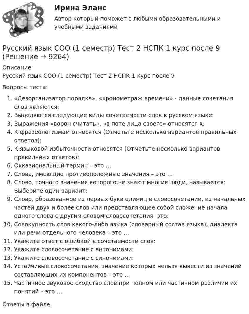      
          Описание
          Русский язык СОО (1 семестр) Тест 2 НСПК 1 курс после 9Вопросы теста:«Дезорганизатор порядка», «хронометраж времени» - данные сочетания слов являются:Выделяются следующие виды сочетаемости слов в русском языке:Выражения «ворон считать», «в поте лица своего» относятся к:К фразеологизмам относятся (Отметьте несколько вариантов правильных ответов):К языковой избыточности относятся (Отметьте несколько вариантов правильных ответов):Окказиональный термин – это …Слова, имеющие противоположные значения – это …Слово, точного значения которого не знают многие люди, называется: Выберите один вариант:Слово, образованное из первых букв единиц в словосочетании, из начальных частей двух и более слов или представляющее собой сложение начала одного слова с другим словом словосочетания- это:Совокупность слов какого-либо языка (словарный состав языка), диалекта или речи отдельного человека – это …Укажите ответ с ошибкой в сочетаемости слов:Укажите словосочетание с антонимами:Укажите словосочетание с синонимами:Устойчивые словосочетания, значение которых нельзя вывести из значений составляющих их компонентов – это …Частичное звуковое сходство слов при полном или частичном различии их понятий – это …Ответы в файле.   
            
            
            Русский язык СОО (1 семестр) Тест 1 НСПК 1 курс после 9Русский язык СОО (1 семестр) Тест 2 НСПК 1 курс после 9Русский язык СОО (1 семестр) Тест 3 НСПК 1 курс после 9Русский язык СОО 2023 (ДО, СпО, ПНК, КП, ПДО, ДОУА, 1 часть) Практическое занятие 1. Задание 9Русский язык СОО (ДО, СпДО, ПНК, КП, ПДО, ДОУА, 1 часть)Русский язык СОО (ДО, СпДО, ПНК, КП, ПДО, ДОУА, 1 часть)Русский язык СОО (ДО, СпДО, ПНК, КП, ПДО, ДОУА, 1 часть)Русский язык с методикой преподавания Практическое занятие 3Русский язык с методикой преподавания Практическое занятие 3Русский язык с методикой преподавания Тестовые вопросы к разделу 1Русский язык с методикой преподавания. Тестовые вопросы к разделу 1.Русский язык с методикой преподавания Тестовые вопросы к разделу 2Русский язык с методикой преподавания. Тестовые вопросы к разделу 2.Русский язык с методикой преподавания Тестовые вопросы к разделу 3