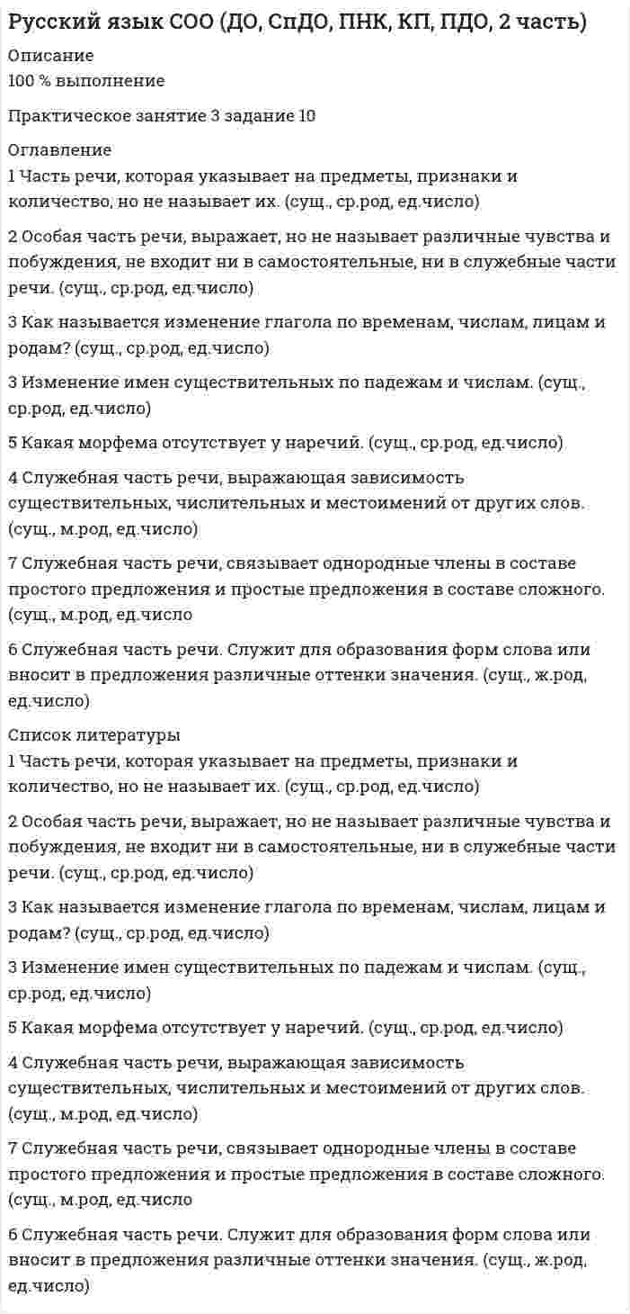      
          Описание
          Оценка 7,50 из 9,00 (83%) 
          Оглавление
          Вопрос 1Пока нет ответаБалл: 1,00Отметить вопросТекст вопросаПрочитайте, выполните задание согласно поставленному вопросу.Вопрос 2Пока нет ответаБалл: 1,00Отметить вопросТекст вопросаПрочитайте, выполните задание согласно поставленному вопросу.   Вариант вопроса Вариант вопроса Какое слово состоит из приставки, корня, одного суффикса и окончания? А.    прабабушкаБ.    подгорелыйВ.    правдоподобныйГ.    по-весеннему  Каков способ образования слова превыше? А.    приставочно-суффиксальныйБ.    приставочныйВ.    сложениеГ.     суффиксальный Вопрос 3Пока нет ответаБалл: 1,00Отметить вопросТекст вопросаПрочитайте, выполните задание согласно поставленному вопросу.  Вариант вопроса Вариант вопроса Назовите существительные мужского рода: А) проныра, задира, ябеда, соня;Б) шоссе, метро, такси, радио;В) шампунь, тюль, какаду, кофе;Г) Миссисипи, ТарГУ, Гималаи, леди;Д) семя, стремя, время, знамя.  Выберите слова, имеющие форму только множественного числа. Вопрос 4Пока нет ответаБалл: 2,00Отметить вопросТекст вопросаПрочитайте текст А.П. Чехова, вставьте пропущенные буквы.Егорушка, задыхаясь от зноя, который особеннн о чув- ствовался теперь после еды, побие жал к оа соке, отсюда огляи дел мес-т ность. Увидел он то же самое, что видел и до полудня: рао внину, хоа лмы, небо, лиловую даль. Из – за скалистого хоа лма возвышался другой, пошыи ре; на нем леи пился небоа льшой поа селок из пяти – шести двоа ров. Около изб не было видно ни людей, ни деи ревьев, ни теи ней, точно поа селок задоа хнулся в гоа рячем воздухе и высоа х. От нечего делать Егорушка поймал в траве скрипача.Неожиданнн о поа слышалось тихое пение. Где- то не близко пела женщина. Песня, тихая, тяи гучая и заунывная, поа хожая на плач и едва уловимая слухом, слышалась то справа, то слева, то сверху, то из – под земли, точно над степью ноа сился невидимый дух и пел. Егорушка оглядывался и не понимал, откуда эта страннн ая песня. Потом же, когда он прислушался, ему стало казат-ь ся, что это пела трава. В своей песне она, полумертвая, уже погибшая, без слов, но жалобно и искреннн е убеждала кого – то, что она ни в чем не виновата, что со-л нце выжгло ее понапрасну; она увеи ряла, что ей страс-т но хочется жить, что она еще моа лоа да и была бы красивой, если бы не зной и не засуха; вины не было, но она все – таки просила у кого – то проа щения и клялась, что ей невыносимо больно, грус-т но и жалко себя.Егорушка послушал немного, и ему стало казат-ь ся, что от заунывной, тяи гучей песни воздух сделался душнее, жарче и неподвижнее…Вопрос 5Пока нет ответаБалл: 1,00Отметить вопросТекст вопросаПрочитайте словосочетания: греческий профиль, золотой перстень, бесконечный разговор, мамин плащ, заячий тулуп, сырой картофель. Определите, в каком варианте верно указаны разряды прилагательных. Выберите правильный ответ.Вопрос 6Пока нет ответаБалл: 1,00Отметить вопросТекст вопросаУкажите простую форму превосходной степени прилагательного. Выберите правильный ответ.Вопрос 7Пока нет ответаБалл: 1,00Отметить вопросТекст вопросаКакими частями речи являются слова: удвоить, второй, вдвое, двойка, дважды, двойной, двумя, по двое? Выберите правильный ответ.Вопрос 8Пока нет ответаБалл: 1,00Отметить вопросТекст вопросаКакие глаголы являются безличными? Выберите правильный ответ. 
          Список литературы
          Вопрос 1Пока нет ответаБалл: 1,00Отметить вопросТекст вопросаПрочитайте, выполните задание согласно поставленному вопросу.Вопрос 2Пока нет ответаБалл: 1,00Отметить вопросТекст вопросаПрочитайте, выполните задание согласно поставленному вопросу.   Вариант вопроса Вариант вопроса Какое слово состоит из приставки, корня, одного суффикса и окончания? А.    прабабушкаБ.    подгорелыйВ.    правдоподобныйГ.    по-весеннему  Каков способ образования слова превыше? А.    приставочно-суффиксальныйБ.    приставочныйВ.    сложениеГ.     суффиксальный Вопрос 3Пока нет ответаБалл: 1,00Отметить вопросТекст вопросаПрочитайте, выполните задание согласно поставленному вопросу.  Вариант вопроса Вариант вопроса Назовите существительные мужского рода: А) проныра, задира, ябеда, соня;Б) шоссе, метро, такси, радио;В) шампунь, тюль, какаду, кофе;Г) Миссисипи, ТарГУ, Гималаи, леди;Д) семя, стремя, время, знамя.  Выберите слова, имеющие форму только множественного числа. Вопрос 4Пока нет ответаБалл: 2,00Отметить вопросТекст вопросаПрочитайте текст А.П. Чехова, вставьте пропущенные буквы.Егорушка, задыхаясь от зноя, который особеннн о чув- ствовался теперь после еды, побие жал к оа соке, отсюда огляи дел мес-т ность. Увидел он то же самое, что видел и до полудня: рао внину, хоа лмы, небо, лиловую даль. Из – за скалистого хоа лма возвышался другой, пошыи ре; на нем леи пился небоа льшой поа селок из пяти – шести двоа ров. Около изб не было видно ни людей, ни деи ревьев, ни теи ней, точно поа селок задоа хнулся в гоа рячем воздухе и высоа х. От нечего делать Егорушка поймал в траве скрипача.Неожиданнн о поа слышалось тихое пение. Где- то не близко пела женщина. Песня, тихая, тяи гучая и заунывная, поа хожая на плач и едва уловимая слухом, слышалась то справа, то слева, то сверху, то из – под земли, точно над степью ноа сился невидимый дух и пел. Егорушка оглядывался и не понимал, откуда эта страннн ая песня. Потом же, когда он прислушался, ему стало казат-ь ся, что это пела трава. В своей песне она, полумертвая, уже погибшая, без слов, но жалобно и искреннн е убеждала кого – то, что она ни в чем не виновата, что со-л нце выжгло ее понапрасну; она увеи ряла, что ей страс-т но хочется жить, что она еще моа лоа да и была бы красивой, если бы не зной и не засуха; вины не было, но она все – таки просила у кого – то проа щения и клялась, что ей невыносимо больно, грус-т но и жалко себя.Егорушка послушал немного, и ему стало казат-ь ся, что от заунывной, тяи гучей песни воздух сделался душнее, жарче и неподвижнее…Вопрос 5Пока нет ответаБалл: 1,00Отметить вопросТекст вопросаПрочитайте словосочетания: греческий профиль, золотой перстень, бесконечный разговор, мамин плащ, заячий тулуп, сырой картофель. Определите, в каком варианте верно указаны разряды прилагательных. Выберите правильный ответ.Вопрос 6Пока нет ответаБалл: 1,00Отметить вопросТекст вопросаУкажите простую форму превосходной степени прилагательного. Выберите правильный ответ.Вопрос 7Пока нет ответаБалл: 1,00Отметить вопросТекст вопросаКакими частями речи являются слова: удвоить, второй, вдвое, двойка, дважды, двойной, двумя, по двое? Выберите правильный ответ.Вопрос 8Пока нет ответаБалл: 1,00Отметить вопросТекст вопросаКакие глаголы являются безличными? Выберите правильный ответ.
            
            
            Русский язык СОО (ДО, СпДО, ПНК, КП, ПДО, 2 часть). 2Русский язык СОО (ДО, СпДО, ПНК, КП, ПДО, 2 часть). 3Русский язык СОО (ДО, СпДО, ПНК, КП, ПДО, 2 часть). 4РУССКИЯ ЯЗЫК С МЕТОДИКОЙ ПРЕПОДАВАНИЯ ТЕСТ 3 НСПКРынок некоторого товара представлен следующими функциями спроса и предложения: Qd=600-35p, Qs=100+100p, где Qd-величина спроса, Qs-величина предложения, р-рыночная цена. правительство установило на данный товар фиксированную цену в 10% выше…Рынок ценных бумаг.Тест СинергияРынок ценных бумаг.Тест Синергия 2020РУССКИЙ ЯЗЫК И КУЛЬТУРА РЕЧИ (тест с ответами Синергия).Русский язык (ответы на вступительный тест Синергия)Русский язык, Педагогика, Методика преподавания (модуль, итоговый тест, вопросы, ответы)Русский язык. СинергияРусский язык с методикой преподавания (ПНК)Русский язык с методикой преподавания тест 1Русский язык с методикой тест 2