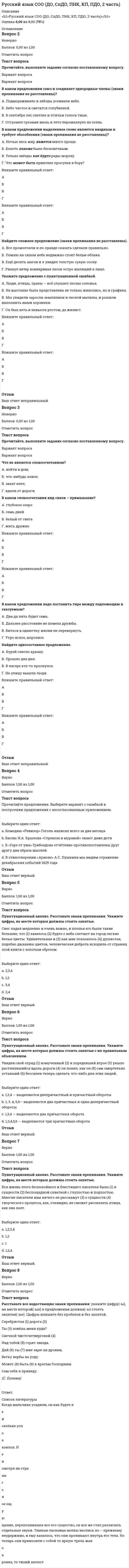      
          Описание
          Оценка 5,14 из 8,00 (64%)Русский язык СОО (ДО, СпДО, ПНК, КП, ПДО, 2 часть) 
          Оглавление
          Вопрос 1Пока нет ответаБалл: 1,00Отметить вопросТекст вопросаПрочитайте текст, вставьте пропущенные буквы. Когда мальчика усадили, он как будто неи сколько успоа коился. Неи смотря на страннгся ое ощую щение, переполнившее все его существо, он все же стал различать отдельные звуки. Темные ласковые волны неслись по – прежнему неудержимо, и ему казалось, что они проникают внутрь его тела. Но теперь они приносили с собой то яркую трель жавоа ронка, то тихий шелест распустившейся беи резки, то чуть слышные всплески реки. Ласточка свистела леннгся ким крылом, описывая невдалеке причую дливые круги, звеи нели мошки.Но мальчик не мог схватить этих в их целом, не мог соединить их. Они как будто падали, проа никая в темную гоа ловку, то тихие, неясные, то громкие, яркие, оглушающие. По временам они тоа лпились одновременно, неприятно смешиваясь в непоа нятную диннгся гармонию.А ветер с поля все свистел в уши, и мальчику казалось, что волны бегут быстрее и их рокот застеи лает все остальные звуки. И по мере того, как звуки тускнели, в грудь мальчика вливалось ощую щение какой – то щеи кочущей истомы. Лицо поа дергивалось ритмически пробеи гавшими по нему переливами; глаза то закрывались, то открывались опять, брови треи вожно двигались, и во всех чертах пробивался вопрос, тннгся жеи лое усилие мысли и воображения. Не окрепшее еще и переполненное новыми ощую щениями сознание начеи нало изнемогать: оно еще боа ролось с нахлынувшими со всех стоа рон впечоа тлениями, стреи мясь устоять среди них, слить их в одно целое и таким образом овладеть ими, поа бедить их.Но задача была не по силам темному мозгу ребенка, которому недоставало для этой работы зрительных представлений.Мальчик тихо застоа нал и откинулся назад на траву. Мать быстро повеи рнулась к нему и тоже вскрикнула; он лежал на траве в глубоком обмоа роке.Вопрос 2Пока нет ответаБалл: 1,00Отметить вопросТекст вопросаПрочитайте, выполните задание согласно поставленному вопросу.   Вариант вопроса Вариант вопроса В каком предложении союз и соединяет однородные члены (знаки препинания не расставлены)? А.              Подмораживало и звёзды усеивали небо.Б.              Небо чистое и светится голубизной.В.              В сентябре лес светлее и птичьи голоса тише.Г.              Отгремел грозами июль и лето перемахнуло на осень.  В каком предложении выделенное слово является вводным и требует обособления (знаки препинания не расставлены)? А.              Ночью весь мир кажется много проще.Б.              Болото похоже было бесконечным.В.              Только звёзды как будто рады морозу.Г.              Что может быть приятнее прогулок в бору?    Впишите правильный ответ: БАВГ Впишите правильный ответ: БАВГ Найдите сложное предложение (знаки препинания не расставлены). А.              Все промолчали и по правде сказать сделали правильно.Б.              Помню на синем небе недвижно стоят белые облака.В.              Ещё десять шагов и я увидел толстую сухую сосну.Г.              Рванул ветер взвихривая песок остро жалящий в лицо.  Укажите предложение с пунктуационной ошибкой. А.    Люди, птицы, травы — всё слушает песню соловья.Б.     На выставке была представлена не только живопись, но и графика.В.    Мы увидели заросли земляники и лесной малины, и решили наполнить наши корзинки.Г.     Он был хоть и невысок ростом, да жилист.    Впишите правильный ответ: БАВГ Впишите правильный ответ: Вопрос 3Пока нет ответаБалл: 1,00Отметить вопросТекст вопросаПрочитайте, выполните задание согласно поставленному вопросу.   Вариант вопроса Вариант вопроса Что не является словосочетанием? А.               войти в дом;Б.               что-нибудь новое;В.               закат алел;Г.               вдали от дороги.  В каком словосочетании вид связи – примыкание? А.              глубокое озероБ.              семь днейВ.              белый от снегаГ.              жить дружно    Впишите правильный ответ: БАГВ Впишите правильный ответ: БАГВ В каком предложении надо поставить тире между подлежащим и сказуемым? А.              Два да пять будет семь.Б.              Дальнее расстояние не помеха дружбы.В.              Биться в одиночку жизни не перевернуть.Г.              Утро ясное, морозное.  Найдите односоставное предложение. А.    Бурей снесло крышу.Б.     Прошло два дня.В.    В лагере кто-то проснулся.Г.     На улицу вышли люди.    Впишите правильный ответ: БАГВ Впишите правильный ответ: БАГВ Вопрос 4Пока нет ответаБалл: 1,00Отметить вопросТекст вопросаПрочитайте предложения. Выберите вариант с ошибкой в построении предложения с несогласованным приложением.  Выберите один ответ:a. Комедию «Ревизор» Гоголь написал всего за два месяцаb. В «Горе от ума» Грибоедова отчётливо противопоставлены друг другу два образа мыслей.c. Басню И.А. Крылова «Стрекоза и муравей» знают даже детиd. В стихотворении «Арионе» А.С. Пушкина мы видим отражение декабрьских событий 1825 годаВопрос 5Пока нет ответаБалл: 1,00Отметить вопросТекст вопросаПунктуационный анализ. Расставьте знаки препинания. Укажите цифры, на месте которых должны стоять запятые. Снег падал медленно и очень важно, и хлопья его были такие большие, что (1) казалось (2) будто с неба слетают на город легкие белые цветы. Удивительная и (3) как мне показалось (4) душистая, подобно дыханию цветов, человеческая доброта исходила от страниц этой книги с золотым обрезом.  Выберите один ответ:a. 2,3,4            b. 1,2                c. 2,4d. 3,4                   Вопрос 6Пока нет ответаБалл: 1,00Отметить вопросТекст вопросаПунктуационный анализ. Расставьте знаки препинания. Укажите цифры, на месте которых должны стоять запятые с их правильным объяснением. Увидев свой отряд (1) измученный (2) и поредевший втрое (3) уныло растянувшийся вдоль дороги (4) он понял, как он (5) сам смертельно уставший (6) бессилен теперь сделать что-либо для этих людей.  Выберите один ответ:a. 1,3,4 — выделяются два причастных оборотаb. 1,3,4 — выделяются деепричастный и причастный оборотыc. 1,3,4,5,6 — выделяются три причастных оборотаd. 1, 3, 4, 5,6— выделяются два причастных и один деепричастный оборотыВопрос 7Пока нет ответаБалл: 1,00Отметить вопросТекст вопросаПунктуационный анализ. Расставьте знаки препинания. Укажите цифры, на месте которых должны стоять запятые.  Вся жизнь этого беспокойного и блестящего писателя была (1) в сущности (2) беспощадной схваткой с глупостью и подлостью. Многие писатели вам ничего не расскажут (3) о сущности (4) творческого процесса, как, очевидно, не сможет рассказать птица, как она поет.  Выберите один ответ:a. 1,2,3,4b. 1 c. 1,2,4 d. 1,2                  Вопрос 8Пока нет ответаБалл: 1,00Отметить вопросТекст вопросаРасставьте все недостающие знаки препинания: укажите цифру(-ы), на месте которой(-ых) в предложении должна(-ы) стоять запятая(-ые). Цыфры впишите без пробелов и без запятой.  Серебристая (1) дорога (2)Ты (3) зовёшь меня куда?Свечкой чисточетверговой (4)Над тобой (5) горит звезда.Дай (6) ты (7) мне зарю на дровни,Ветку вербы на узду.Может (8) быть (9) к вратам ГосподнимСам себя я приведу. 
          Список литературы
          Вопрос 1Пока нет ответаБалл: 1,00Отметить вопросТекст вопросаПрочитайте текст, вставьте пропущенные буквы. Когда мальчика усадили, он как будто неи сколько успоа коился. Неи смотря на страннгся ое ощую щение, переполнившее все его существо, он все же стал различать отдельные звуки. Темные ласковые волны неслись по – прежнему неудержимо, и ему казалось, что они проникают внутрь его тела. Но теперь они приносили с собой то яркую трель жавоа ронка, то тихий шелест распустившейся беи резки, то чуть слышные всплески реки. Ласточка свистела леннгся ким крылом, описывая невдалеке причую дливые круги, звеи нели мошки.Но мальчик не мог схватить этих в их целом, не мог соединить их. Они как будто падали, проа никая в темную гоа ловку, то тихие, неясные, то громкие, яркие, оглушающие. По временам они тоа лпились одновременно, неприятно смешиваясь в непоа нятную диннгся гармонию.А ветер с поля все свистел в уши, и мальчику казалось, что волны бегут быстрее и их рокот застеи лает все остальные звуки. И по мере того, как звуки тускнели, в грудь мальчика вливалось ощую щение какой – то щеи кочущей истомы. Лицо поа дергивалось ритмически пробеи гавшими по нему переливами; глаза то закрывались, то открывались опять, брови треи вожно двигались, и во всех чертах пробивался вопрос, тннгся жеи лое усилие мысли и воображения. Не окрепшее еще и переполненное новыми ощую щениями сознание начеи нало изнемогать: оно еще боа ролось с нахлынувшими со всех стоа рон впечоа тлениями, стреи мясь устоять среди них, слить их в одно целое и таким образом овладеть ими, поа бедить их.Но задача была не по силам темному мозгу ребенка, которому недоставало для этой работы зрительных представлений.Мальчик тихо застоа нал и откинулся назад на траву. Мать быстро повеи рнулась к нему и тоже вскрикнула; он лежал на траве в глубоком обмоа роке.Вопрос 2Пока нет ответаБалл: 1,00Отметить вопросТекст вопросаПрочитайте, выполните задание согласно поставленному вопросу.   Вариант вопроса Вариант вопроса В каком предложении союз и соединяет однородные члены (знаки препинания не расставлены)? А.              Подмораживало и звёзды усеивали небо.Б.              Небо чистое и светится голубизной.В.              В сентябре лес светлее и птичьи голоса тише.Г.              Отгремел грозами июль и лето перемахнуло на осень.  В каком предложении выделенное слово является вводным и требует обособления (знаки препинания не расставлены)? А.              Ночью весь мир кажется много проще.Б.              Болото похоже было бесконечным.В.              Только звёзды как будто рады морозу.Г.              Что может быть приятнее прогулок в бору?    Впишите правильный ответ: БАВГ Впишите правильный ответ: БАВГ Найдите сложное предложение (знаки препинания не расставлены). А.              Все промолчали и по правде сказать сделали правильно.Б.              Помню на синем небе недвижно стоят белые облака.В.              Ещё десять шагов и я увидел толстую сухую сосну.Г.              Рванул ветер взвихривая песок остро жалящий в лицо.  Укажите предложение с пунктуационной ошибкой. А.    Люди, птицы, травы — всё слушает песню соловья.Б.     На выставке была представлена не только живопись, но и графика.В.    Мы увидели заросли земляники и лесной малины, и решили наполнить наши корзинки.Г.     Он был хоть и невысок ростом, да жилист.    Впишите правильный ответ: БАВГ Впишите правильный ответ: Вопрос 3Пока нет ответаБалл: 1,00Отметить вопросТекст вопросаПрочитайте, выполните задание согласно поставленному вопросу.   Вариант вопроса Вариант вопроса Что не является словосочетанием? А.               войти в дом;Б.               что-нибудь новое;В.               закат алел;Г.               вдали от дороги.  В каком словосочетании вид связи – примыкание? А.              глубокое озероБ.              семь днейВ.              белый от снегаГ.              жить дружно    Впишите правильный ответ: БАГВ Впишите правильный ответ: БАГВ В каком предложении надо поставить тире между подлежащим и сказуемым? А.              Два да пять будет семь.Б.              Дальнее расстояние не помеха дружбы.В.              Биться в одиночку жизни не перевернуть.Г.              Утро ясное, морозное.  Найдите односоставное предложение. А.    Бурей снесло крышу.Б.     Прошло два дня.В.    В лагере кто-то проснулся.Г.     На улицу вышли люди.    Впишите правильный ответ: БАГВ Впишите правильный ответ: БАГВ Вопрос 4Пока нет ответаБалл: 1,00Отметить вопросТекст вопросаПрочитайте предложения. Выберите вариант с ошибкой в построении предложения с несогласованным приложением.  Выберите один ответ:a. Комедию «Ревизор» Гоголь написал всего за два месяцаb. В «Горе от ума» Грибоедова отчётливо противопоставлены друг другу два образа мыслей.c. Басню И.А. Крылова «Стрекоза и муравей» знают даже детиd. В стихотворении «Арионе» А.С. Пушкина мы видим отражение декабрьских событий 1825 годаВопрос 5Пока нет ответаБалл: 1,00Отметить вопросТекст вопросаПунктуационный анализ. Расставьте знаки препинания. Укажите цифры, на месте которых должны стоять запятые. Снег падал медленно и очень важно, и хлопья его были такие большие, что (1) казалось (2) будто с неба слетают на город легкие белые цветы. Удивительная и (3) как мне показалось (4) душистая, подобно дыханию цветов, человеческая доброта исходила от страниц этой книги с золотым обрезом.  Выберите один ответ:a. 2,3,4            b. 1,2                c. 2,4d. 3,4                   Вопрос 6Пока нет ответаБалл: 1,00Отметить вопросТекст вопросаПунктуационный анализ. Расставьте знаки препинания. Укажите цифры, на месте которых должны стоять запятые с их правильным объяснением. Увидев свой отряд (1) измученный (2) и поредевший втрое (3) уныло растянувшийся вдоль дороги (4) он понял, как он (5) сам смертельно уставший (6) бессилен теперь сделать что-либо для этих людей.  Выберите один ответ:a. 1,3,4 — выделяются два причастных оборотаb. 1,3,4 — выделяются деепричастный и причастный оборотыc. 1,3,4,5,6 — выделяются три причастных оборотаd. 1, 3, 4, 5,6— выделяются два причастных и один деепричастный оборотыВопрос 7Пока нет ответаБалл: 1,00Отметить вопросТекст вопросаПунктуационный анализ. Расставьте знаки препинания. Укажите цифры, на месте которых должны стоять запятые.  Вся жизнь этого беспокойного и блестящего писателя была (1) в сущности (2) беспощадной схваткой с глупостью и подлостью. Многие писатели вам ничего не расскажут (3) о сущности (4) творческого процесса, как, очевидно, не сможет рассказать птица, как она поет.  Выберите один ответ:a. 1,2,3,4b. 1 c. 1,2,4 d. 1,2                  Вопрос 8Пока нет ответаБалл: 1,00Отметить вопросТекст вопросаРасставьте все недостающие знаки препинания: укажите цифру(-ы), на месте которой(-ых) в предложении должна(-ы) стоять запятая(-ые). Цыфры впишите без пробелов и без запятой.  Серебристая (1) дорога (2)Ты (3) зовёшь меня куда?Свечкой чисточетверговой (4)Над тобой (5) горит звезда.Дай (6) ты (7) мне зарю на дровни,Ветку вербы на узду.Может (8) быть (9) к вратам ГосподнимСам себя я приведу.
            
            
            Русский язык СОО (ДО, СпДО, ПНК, КП, ПДО, 2 часть). 3Русский язык СОО (ДО, СпДО, ПНК, КП, ПДО, 2 часть). 4РУССКИЯ ЯЗЫК С МЕТОДИКОЙ ПРЕПОДАВАНИЯ ТЕСТ 3 НСПКРынок некоторого товара представлен следующими функциями спроса и предложения: Qd=600-35p, Qs=100+100p, где Qd-величина спроса, Qs-величина предложения, р-рыночная цена. правительство установило на данный товар фиксированную цену в 10% выше…Рынок ценных бумаг.Тест СинергияРынок ценных бумаг.Тест Синергия 2020Рынок ценных бумаг.Тест Синергия 2021г (100 баллов)Русский язык (ответы на вступительный тест Синергия)Русский язык, Педагогика, Методика преподавания (модуль, итоговый тест, вопросы, ответы)Русский язык. СинергияРусский язык с методикой преподавания (ПНК)Русский язык с методикой преподавания тест 1Русский язык с методикой тест 2Русский язык СОО (ДО, СпДО, ПНК, КП, ПДО, 2 часть)