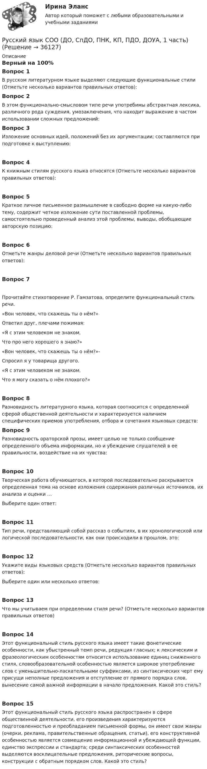      
          Описание
          Верный на 100%Вопрос 1В русском литературном языке выделяют следующие функциональные стили (Отметьте несколько вариантов правильных ответов):Вопрос 2В этом функционально-смысловом типе речи употребимы абстрактная лексика, различного рода суждения, умозаключения, что находит выражение в частом использовании сложных предложений:Вопрос 3Изложение основных идей, положений без их аргументации; составляются при подготовке к выступлению:Вопрос 4К книжным стилям русского языка относятся (Отметьте несколько вариантов правильных ответов):Вопрос 5Краткое личное письменное размышление в свободно форме на какую-либо тему, содержит четкое изложение сути поставленной проблемы, самостоятельно проведенный анализ этой проблемы, выводы, обобщающие авторскую позицию:Вопрос 6Отметьте жанры деловой речи (Отметьте несколько вариантов правильных ответов):Вопрос 7Прочитайте стихотворение Р. Гамзатова, определите функциональный стиль речи.«Вон человек, что скажешь ты о нём?»Ответил друг, плечами пожимая:«Я с этим человеком не знаком,Что про него хорошего я знаю?»«Вон человек, что скажешь ты о нём?»-Спросил я у товарища другого.«Я с этим человеком не знаком,Что я могу сказать о нём плохого?»Вопрос 8Разновидность литературного языка, которая соотносится с определенной сферой общественной деятельности и характеризуется наличием специфических приемов употребления, отбора и сочетания языковых средств:Вопрос 9Разновидность ораторской прозы, имеет целью не только сообщение определенного объема информации, но и убеждение слушателей в ее правильности, воздействие на их чувства:Вопрос 10Творческая работа обучающегося, в которой последовательно раскрывается определенная тема на основе изложения содержания различных источников, их анализа и оценки …Выберите один ответ:Вопрос 11Тип речи, представляющий собой рассказ о событиях, в их хронологической или логической последовательности, как они происходили в прошлом, это:Вопрос 12Укажите виды языковых средств (Отметьте несколько вариантов правильных ответов):Выберите один или несколько ответов:Вопрос 13Что мы учитываем при определении стиля речи? (Отметьте несколько вариантов правильных ответов)Вопрос 14Этот функциональный стиль русского языка имеет такие фонетические особенности, как убыстренный темп речи, редукция гласных; к лексическим и фразеологическим особенностям относится использование единиц сниженного стиля, словообразовательной особенностью является широкое употребление слов с уменьшительно-ласкательными суффиксами, из синтаксических черт ему присущи неполные предложения и отступление от прямого порядка слов, вынесение самой важной информации в начало предложения. Какой это стиль?Вопрос 15Этот функциональный стиль русского языка распространен в сфере общественной деятельности, его произведения характеризуются подготовленностью и преобладанием письменной формы, он имеет свои жанры (очерки, реклама, правительственные обращения, статьи), его конструктивной особенностью является совмещение информационной и убеждающей функции, единство экспрессии и стандарта; среди синтаксических особенностей выделяются восклицательные предложения, риторические вопросы, конструкции с обратным порядком слов. Какой это стиль?  
            
            
            Русский язык СОО 2023 (ДО, СпО, ПНК, КП, ПДО, ДОУА, 1 часть) Практическое занятие 1. Задание 9Русский язык СОО (ДО, СпДО, ПНК, КП, ПДО, ДОУА, 1 часть)Русский язык СОО (ДО, СпДО, ПНК, КП, ПДО, ДОУА, 1 часть)Русский язык СОО (ДО, СпДО, ПНК, КП, ПДО, ДОУА, 1 часть)Русский язык СОО (ДО, СпДО, ПНК, КП, ПДО, ДОУА, 2 часть)Русский язык СОО (ДО, СпДО, ПНК, КП, ПДО, ДОУА, 2 часть)Русский язык СОО (ДО, СпДО, ПНК, КП, ПДО, ДОУА, 2 часть)Русский язык с методикой преподавания. Тестовые вопросы к разделу 1.Русский язык с методикой преподавания Тестовые вопросы к разделу 2Русский язык с методикой преподавания. Тестовые вопросы к разделу 2.Русский язык с методикой преподавания Тестовые вопросы к разделу 3Русский язык с методикой преподавания. Тестовые вопросы к разделу 3.Русский язык СОО (1 семестр) Тест 1 НСПК 1 курс после 9Русский язык СОО (1 семестр) Тест 2 НСПК 1 курс после 9