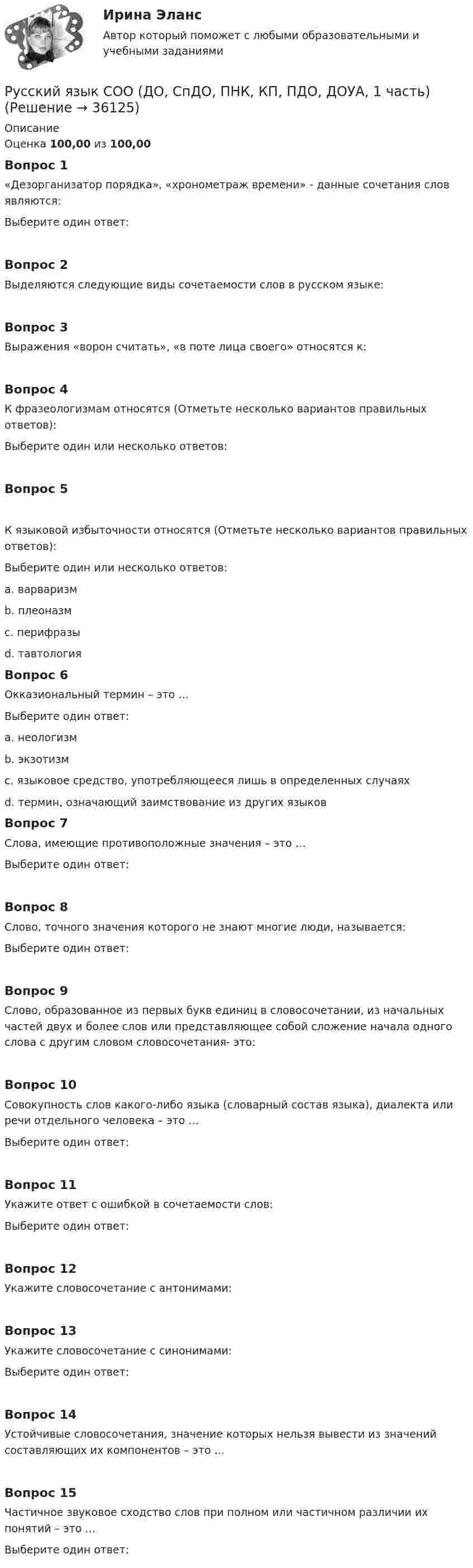      
          Описание
          Оценка 100,00 из 100,00Вопрос 1«Дезорганизатор порядка», «хронометраж времени» - данные сочетания слов являются:Выберите один ответ:Вопрос 2Выделяются следующие виды сочетаемости слов в русском языке:Вопрос 3Выражения «ворон считать», «в поте лица своего» относятся к:Вопрос 4К фразеологизмам относятся (Отметьте несколько вариантов правильных ответов):Выберите один или несколько ответов:Вопрос 5К языковой избыточности относятся (Отметьте несколько вариантов правильных ответов):Выберите один или несколько ответов:a. варваризмb. плеоназм c. перифразыd. тавтология Вопрос 6Окказиональный термин – это …Выберите один ответ:a. неологизмb. экзотизмc. языковое средство, употребляющееся лишь в определенных случаях d. термин, означающий заимствование из других языковВопрос 7Слова, имеющие противоположные значения – это …Выберите один ответ:Вопрос 8Слово, точного значения которого не знают многие люди, называется:Выберите один ответ:Вопрос 9Слово, образованное из первых букв единиц в словосочетании, из начальных частей двух и более слов или представляющее собой сложение начала одного слова с другим словом словосочетания- это:Вопрос 10Совокупность слов какого-либо языка (словарный состав языка), диалекта или речи отдельного человека – это …Выберите один ответ:Вопрос 11Укажите ответ с ошибкой в сочетаемости слов:Выберите один ответ:Вопрос 12Укажите словосочетание с антонимами:Вопрос 13Укажите словосочетание с синонимами:Выберите один ответ:Вопрос 14Устойчивые словосочетания, значение которых нельзя вывести из значений составляющих их компонентов – это …Вопрос 15Частичное звуковое сходство слов при полном или частичном различии их понятий – это …Выберите один ответ:  
            
            
            Русский язык СОО (ДО, СпДО, ПНК, КП, ПДО, ДОУА, 1 часть)Русский язык СОО (ДО, СпДО, ПНК, КП, ПДО, ДОУА, 1 часть)Русский язык СОО (ДО, СпДО, ПНК, КП, ПДО, ДОУА, 2 часть)Русский язык СОО (ДО, СпДО, ПНК, КП, ПДО, ДОУА, 2 часть)Русский язык СОО (ДО, СпДО, ПНК, КП, ПДО, ДОУА, 2 часть)Русский язык СОО (ДО, СпДО, ПНК, КП, ПДО, ДОУА, 2 часть) РУССКИЙ ЯЗЫК СОО (ДО, СПДО, ПНК, КП, ПДО, ДОУА, 2 ЧАСТЬ)Русский язык с методикой преподавания. Тестовые вопросы к разделу 2.Русский язык с методикой преподавания Тестовые вопросы к разделу 3Русский язык с методикой преподавания. Тестовые вопросы к разделу 3.Русский язык СОО (1 семестр) Тест 1 НСПК 1 курс после 9Русский язык СОО (1 семестр) Тест 2 НСПК 1 курс после 9Русский язык СОО (1 семестр) Тест 3 НСПК 1 курс после 9Русский язык СОО 2023 (ДО, СпО, ПНК, КП, ПДО, ДОУА, 1 часть) Практическое занятие 1. Задание 9