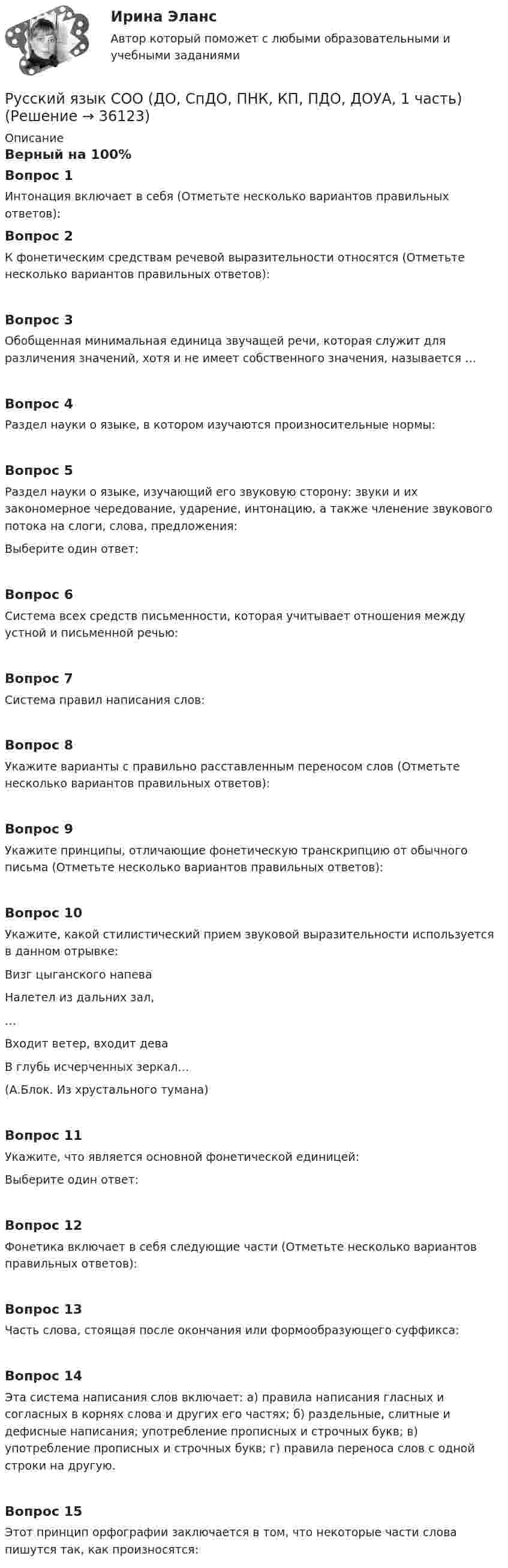      
          Описание
          Верный на 100%Вопрос 1Интонация включает в себя (Отметьте несколько вариантов правильных ответов):Вопрос 2К фонетическим средствам речевой выразительности относятся (Отметьте несколько вариантов правильных ответов):Вопрос 3Обобщенная минимальная единица звучащей речи, которая служит для различения значений, хотя и не имеет собственного значения, называется …Вопрос 4Раздел науки о языке, в котором изучаются произносительные нормы:Вопрос 5Раздел науки о языке, изучающий его звуковую сторону: звуки и их закономерное чередование, ударение, интонацию, а также членение звукового потока на слоги, слова, предложения:Выберите один ответ:Вопрос 6Система всех средств письменности, которая учитывает отношения между устной и письменной речью:Вопрос 7Система правил написания слов:Вопрос 8Укажите варианты с правильно расставленным переносом слов (Отметьте несколько вариантов правильных ответов):Вопрос 9Укажите принципы, отличающие фонетическую транскрипцию от обычного письма (Отметьте несколько вариантов правильных ответов):Вопрос 10Укажите, какой стилистический прием звуковой выразительности используется в данном отрывке:Визг цыганского напеваНалетел из дальних зал,…Входит ветер, входит деваВ глубь исчерченных зеркал… (А.Блок. Из хрустального тумана)Вопрос 11Укажите, что является основной фонетической единицей:Выберите один ответ:Вопрос 12Фонетика включает в себя следующие части (Отметьте несколько вариантов правильных ответов):Вопрос 13Часть слова, стоящая после окончания или формообразующего суффикса:Вопрос 14Эта система написания слов включает: а) правила написания гласных и согласных в корнях слова и других его частях; б) раздельные, слитные и дефисные написания; употребление прописных и строчных букв; в) употребление прописных и строчных букв; г) правила переноса слов с одной строки на другую.Вопрос 15Этот принцип орфографии заключается в том, что некоторые части слова пишутся так, как произносятся:  
            
            
            Русский язык СОО (ДО, СпДО, ПНК, КП, ПДО, ДОУА, 1 часть)Русский язык СОО (ДО, СпДО, ПНК, КП, ПДО, ДОУА, 1 часть)Русский язык СОО (ДО, СпДО, ПНК, КП, ПДО, ДОУА, 1 часть)Русский язык СОО (ДО, СпДО, ПНК, КП, ПДО, ДОУА, 2 часть)Русский язык СОО (ДО, СпДО, ПНК, КП, ПДО, ДОУА, 2 часть)Русский язык СОО (ДО, СпДО, ПНК, КП, ПДО, ДОУА, 2 часть)Русский язык СОО (ДО, СпДО, ПНК, КП, ПДО, ДОУА, 2 часть) Русский язык с методикой преподавания Тестовые вопросы к разделу 2Русский язык с методикой преподавания. Тестовые вопросы к разделу 2.Русский язык с методикой преподавания Тестовые вопросы к разделу 3Русский язык с методикой преподавания. Тестовые вопросы к разделу 3.Русский язык СОО (1 семестр) Тест 1 НСПК 1 курс после 9Русский язык СОО (1 семестр) Тест 2 НСПК 1 курс после 9Русский язык СОО (1 семестр) Тест 3 НСПК 1 курс после 9