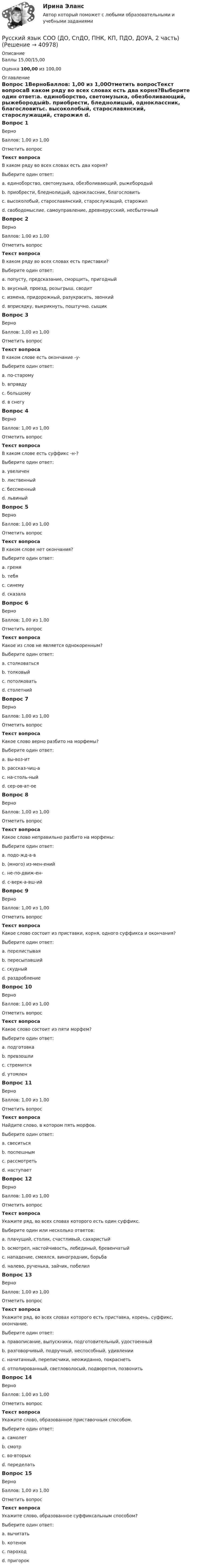      
          Описание
          Баллы 15,00/15,00Оценка 100,00 из 100,00 
          Оглавление
          Вопрос 1ВерноБаллов: 1,00 из 1,00Отметить вопросТекст вопросаВ каком ряду во всех словах есть два корня?Выберите один ответ:a. единоборство, светомузыка, обезболивающий, рыжебородыйb. приобрести, бледнолицый, одноклассник, благословитьc. высоколобый, старославянский, старослужащий, старожил d. свободомыслие, самоуправление, древнерусский, несбыточныйВопрос 2ВерноБаллов: 1,00 из 1,00Отметить вопросТекст вопросаВ каком ряду во всех словах есть приставки?Выберите один ответ:a. попусту, предсказание, сморщить, пригодный b. вкусный, проезд, розыгрыш, сводитc. измена, придорожный, разукрасить, звонкийd. вприсядку, выкрикнуть, поштучно, сыщикВопрос 3ВерноБаллов: 1,00 из 1,00Отметить вопросТекст вопросаВ каком слове есть окончание -у-Выберите один ответ:a. по-старомуb. вправдуc. большомуd. в снегу Вопрос 4ВерноБаллов: 1,00 из 1,00Отметить вопросТекст вопросаВ каком слове есть суффикс -н-?Выберите один ответ:a. увеличенb. лиственныйc. бессменный d. львиныйВопрос 5ВерноБаллов: 1,00 из 1,00Отметить вопросТекст вопросаВ каком слове нет окончания?Выберите один ответ:a. гремя b. тебяc. синемуd. сказалаВопрос 6ВерноБаллов: 1,00 из 1,00Отметить вопросТекст вопросаКакое из слов не является однокоренным?Выберите один ответ:a. столковатьсяb. толковыйc. потолковатьd. столетний Вопрос 7ВерноБаллов: 1,00 из 1,00Отметить вопросТекст вопросаКакое слово верно разбито на морфемы?Выберите один ответ:a. вы-воз-ит b. рассказ-чиц-аc. на-столь-ныйd. сер-ов-ат-оеВопрос 8ВерноБаллов: 1,00 из 1,00Отметить вопросТекст вопросаКакое слово неправильно разбито на морфемы:Выберите один ответ:a. подо-жд-а-вb. (много) из-мен-енийc. не-по-движ-ен-d. с-верк-а-вш-ий Вопрос 9ВерноБаллов: 1,00 из 1,00Отметить вопросТекст вопросаКакое слово состоит из приставки, корня, одного суффикса и окончания?Выберите один ответ:a. перелистываяb. пересыпавшийc. скудныйd. раздробление Вопрос 10ВерноБаллов: 1,00 из 1,00Отметить вопросТекст вопросаКакое слово состоит из пяти морфем?Выберите один ответ:a. подготовкаb. превзошли c. стремитсяd. утомленВопрос 11ВерноБаллов: 1,00 из 1,00Отметить вопросТекст вопросаНайдите слово, в котором пять морфов.Выберите один ответ:a. свеситься b. поспешнымc. рассмотретьd. наступаетВопрос 12ВерноБаллов: 1,00 из 1,00Отметить вопросТекст вопросаУкажите ряд, во всех словах которого есть один суффикс.Выберите один или несколько ответов:a. плачущий, столик, счастливый, сахаристый b. осмотрел, настойчивость, лебединый, бревенчатыйc. нападение, смеялся, виноградник, борьбаd. налево, рученька, зайчик, побелил Вопрос 13ВерноБаллов: 1,00 из 1,00Отметить вопросТекст вопросаУкажите ряд, во всех словах которого есть приставка, корень, суффикс, окончание.Выберите один ответ:a. правописание, выпускники, подготовительный, удостоенныйb. разговорчивый, подручный, неспособный, удивленииc. начитанный, переписчики, неожиданно, покраснеть d. отполированный, светловолосый, подворотня, позвонитьВопрос 14ВерноБаллов: 1,00 из 1,00Отметить вопросТекст вопросаУкажите слово, образованное приставочным способом.Выберите один ответ:a. самолетb. смотрc. во-вторыхd. переделать Вопрос 15ВерноБаллов: 1,00 из 1,00Отметить вопросТекст вопросаУкажите слово, образованное суффиксальным способом?Выберите один ответ:a. вычитатьb. котенок c. пароходd. пригорок 
            
            
            Русский язык СОО (ДО, СпДО, ПНК, КП, ПДО, ДОУА, 1 часть)Русский язык СОО (ДО, СпДО, ПНК, КП, ПДО, ДОУА, 2 часть)Русский язык СОО (ДО, СпДО, ПНК, КП, ПДО, ДОУА, 2 часть)Русский язык СОО (ДО, СпДО, ПНК, КП, ПДО, ДОУА, 2 часть)Русский язык СОО (ДО, СпДО, ПНК, КП, ПДО, ДОУА, 2 часть) РУССКИЙ ЯЗЫК СОО (ДО, СПДО, ПНК, КП, ПДО, ДОУА, 2 ЧАСТЬ)Русский язык СОО (ДО, СпДО, ПНК, КП, ПДО, ДОУА, 2 часть) Комплексное задание НСПКРусский язык с методикой преподавания Тестовые вопросы к разделу 3Русский язык с методикой преподавания. Тестовые вопросы к разделу 3.Русский язык СОО (1 семестр) Тест 1 НСПК 1 курс после 9Русский язык СОО (1 семестр) Тест 2 НСПК 1 курс после 9Русский язык СОО (1 семестр) Тест 3 НСПК 1 курс после 9Русский язык СОО 2023 (ДО, СпО, ПНК, КП, ПДО, ДОУА, 1 часть) Практическое занятие 1. Задание 9Русский язык СОО (ДО, СпДО, ПНК, КП, ПДО, ДОУА, 1 часть)