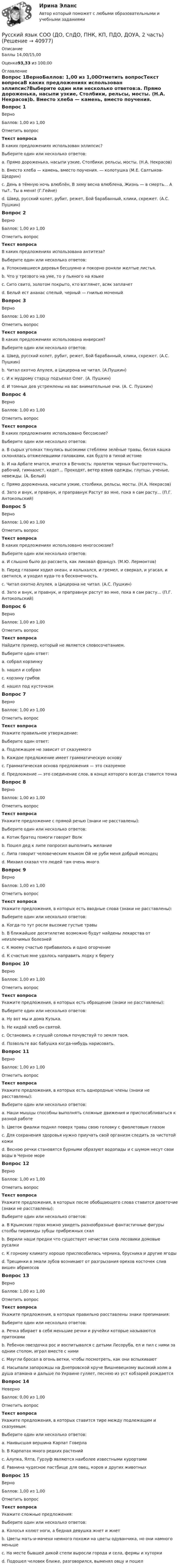      
          Описание
          Баллы 14,00/15,00Оценка93,33 из 100,00 
          Оглавление
          Вопрос 1ВерноБаллов: 1,00 из 1,00Отметить вопросТекст вопросаВ каких предложениях использован эллипсис?Выберите один или несколько ответов:a. Прямо дороженька, насыпи узкие, Столбики, рельсы, мосты. (Н.А. Некрасов)b. Вместо хлеба — камень, вместо поучения. — колотушка (М.Е. Салтыков-Щедрин) c. День в тёмную ночь влюблён, В зиму весна влюблена, Жизнь — в смерть… А ты?.. Ты в меня! (Г.Гейне) d. Швед, русский колет, рубит, режет, Бой барабанный, клики, скрежет. (А.С. Пушкин)Вопрос 2ВерноБаллов: 1,00 из 1,00Отметить вопросТекст вопросаВ каких предложениях использована антитеза?Выберите один или несколько ответов:a. Успокоившиеся деревья бесшумно и покорно роняли желтые листья.b. Что у трезвого на уме, то у пьяного на языке c. Сито свито, золотом покрыто, кто взглянет, всяк заплачетd. Белый ест ананас спелый, черный — гнилью моченый Вопрос 3ВерноБаллов: 1,00 из 1,00Отметить вопросТекст вопросаВ каких предложениях использована инверсия?Выберите один или несколько ответов:a. Швед, русский колет, рубит, режет, Бой барабанный, клики, скрежет. (А.С. Пушкин)b. Читал охотно Апулея, а Цицерона не читал. (А.Пушкин)c. И к мудрому старцу подъехал Олег. (А. Пушкин) d. И томных дев устремлены на вас внимательные очи. (А. С. Пушкин) Вопрос 4ВерноБаллов: 1,00 из 1,00Отметить вопросТекст вопросаВ каких предложениях использовано бессоюзие?Выберите один или несколько ответов:a. В сырых уголках тянулись высокими стеблями зелёные травы, белая кашка склонялась отяжелевшими головками, как будто в тихой истомеb. И на Арбате мчатся, мчатся в Вечность: пролеток черных быстротечность, рабочий, гимназист, кадет... Проходят, ветер взвив одежды, глупцы, ученые, невежды. (А. Белый) c. Прямо дороженька, насыпи узкие, столбики, рельсы, мосты. (Н.А. Некрасов) d. Зато и внук, и правнук, и праправнук Растут во мне, пока я сам расту... (П.Г. Антокольский)Вопрос 5ВерноБаллов: 1,00 из 1,00Отметить вопросТекст вопросаВ каких предложениях использовано многосоюзие?Выберите один или несколько ответов:a. И слышно было до рассвета, как ликовал француз. (М.Ю. Лермонтов)b. Перед глазами ходил океан, и колыхался, и гремел, и сверкал, и угасал, и светился, и уходил куда-то в бесконечность. c. Читал охотно Апулея, а Цицерона не читал. (А.С. Пушкин)d. Зато и внук, и правнук, и праправнук растут во мне, пока я сам расту... (П.Г. Антокольский) Вопрос 6ВерноБаллов: 1,00 из 1,00Отметить вопросТекст вопросаНайдите пример, который не является словосочетанием.Выберите один ответ:a. собрал корзинкуb. нашел и собрал c. корзину грибовd. нашел под кусточкомВопрос 7ВерноБаллов: 1,00 из 1,00Отметить вопросТекст вопросаУкажите правильное утверждение:Выберите один ответ:a. Подлежащее не зависит от сказуемогоb. Каждое предложение имеет грамматическую основу c. Грамматическая основа предложения — это сказуемоеd. Предложение — это соединение слов, в конце которого всегда ставится точкаВопрос 8ВерноБаллов: 1,00 из 1,00Отметить вопросТекст вопросаУкажите предложение с прямой речью (знаки не расставлены):Выберите один или несколько ответов:a. Котик братец помоги говорит Волк b. Пошел дед к липе попросил выполнить желаниеc. Липа говорит человеческим языком Ой не руби меня добрый молодец d. Михаил сказал что людей там очень многоВопрос 9ВерноБаллов: 1,00 из 1,00Отметить вопросТекст вопросаУкажите предложения, в которых есть вводные слова (знаки не расставлены):Выберите один или несколько ответов:a. Когда-то тут росли высокие густые травыb. В ближайшее десятилетие возможно будут найдены лекарства от неизлечимых болезней c. К моему счастью прибавилось и одно огорчениеd. К счастью мне удалось направить лодку к берегу Вопрос 10ВерноБаллов: 1,00 из 1,00Отметить вопросТекст вопросаУкажите предложения, в которых есть обращение (знаки не расставлены):Выберите один или несколько ответов:a. Ну вот мы и дома Кузька. b. Не кидай хлеб он святой.c. Остановись и слушай соловья почувствуй то земля твоя.d. Позвольте вас бабушка когда-нибудь нарисовать. Вопрос 11ВерноБаллов: 1,00 из 1,00Отметить вопросТекст вопросаУкажите предложения, в которых есть однородные члены (знаки не расставлены):Выберите один или несколько ответов:a. Наши мышцы способны выполнять сложные движения и приспосабливаться к разной работе b. Цветок фиалки поднял поверх травы свою головку с фиолетовым глазомc. Для сохранения здоровья нужно приучать свой организм следить за чистотой кожиd. Весною речки становятся бурными образуют водопады и с шумом несут свои воды в Черное море Вопрос 12ВерноБаллов: 1,00 из 1,00Отметить вопросТекст вопросаУкажите предложения, в которых после обобщающего слова ставится двоеточие (знаки не расставлены):Выберите один или несколько ответов:a. В Крымских горах можно увидеть разнообразные фантастичные фигуры столбы пирамиды зубцы прибрежных скал b. Верили наши предки что существует нечистая сила лесовики домовые русалки c. К горному климату хорошо приспособилась черника, брусника и другие ягодыd. Трещинки в эмали зубов возникают от разгрызания орехов косточек слив вишен абрикосовВопрос 13ВерноБаллов: 1,00 из 1,00Отметить вопросТекст вопросаУкажите предложения, в которых правильно расставлены знаки препинания:Выберите один или несколько ответов:a. Речка вбирает в себя меньшие речки и ручейки которые называются притокамиb. Ребенок-звездочка рос и воспитывался с детьми Лесоруба, ел и пил с ними за одним столом, играл вместе с ними c. Маугли бросал в огонь ветки, чтобы посмотреть, как они вспыхивают d. Насыпали запорожцы на Днепровской круче Вишневецкому высокий холм а душа атамана и дальше по Украине гуляет, песнею из уст кобзарей рождаетсяВопрос 14НеверноБаллов: 0,00 из 1,00Отметить вопросТекст вопросаУкажите предложения, в которых ставится тире между подлежащим и сказуемым:Выберите один или несколько ответов:a. Наивысшая вершина Карпат Говерла b. В Карпатах много редких растений c. Алупка, Ялта, Гурзуф являются наиболее известными курортамиd. Равнина чудесное пастбище для овец, коров и других животныхВопрос 15ВерноБаллов: 1,00 из 1,00Отметить вопросТекст вопросаУкажите сложные предложения:Выберите один или несколько ответов:a. Колосья колют ноги, а бедная девушка жнет и жнет b. Цветы мать-и-мачехи немного похожи на цветы одуванчика, но они намного меньше c. На месте бывшей дикой степи выросли города и села, фермы и хуторкиd. Подошел человек ближе, разговорился, выменял овцу и пошел 
            
            
            Русский язык СОО (ДО, СпДО, ПНК, КП, ПДО, ДОУА, 2 часть)Русский язык СОО (ДО, СпДО, ПНК, КП, ПДО, ДОУА, 2 часть)Русский язык СОО (ДО, СпДО, ПНК, КП, ПДО, ДОУА, 2 часть) РУССКИЙ ЯЗЫК СОО (ДО, СПДО, ПНК, КП, ПДО, ДОУА, 2 ЧАСТЬ)Русский язык СОО (ДО, СпДО, ПНК, КП, ПДО, ДОУА, 2 часть) Комплексное задание НСПКРусский язык СОО (ДО, СпДО, ПНК, КП, ПДО, ДОУА, 2 часть) Комплексное задание НСПКРусский язык СОО (ДО, СпДО, ПНК, КП, ПДО, ДОУА, 2 часть) Практическое занятие 3 задание 10Русский язык СОО (1 семестр) Тест 1 НСПК 1 курс после 9Русский язык СОО (1 семестр) Тест 2 НСПК 1 курс после 9Русский язык СОО (1 семестр) Тест 3 НСПК 1 курс после 9Русский язык СОО 2023 (ДО, СпО, ПНК, КП, ПДО, ДОУА, 1 часть) Практическое занятие 1. Задание 9Русский язык СОО (ДО, СпДО, ПНК, КП, ПДО, ДОУА, 1 часть)Русский язык СОО (ДО, СпДО, ПНК, КП, ПДО, ДОУА, 1 часть)Русский язык СОО (ДО, СпДО, ПНК, КП, ПДО, ДОУА, 1 часть)