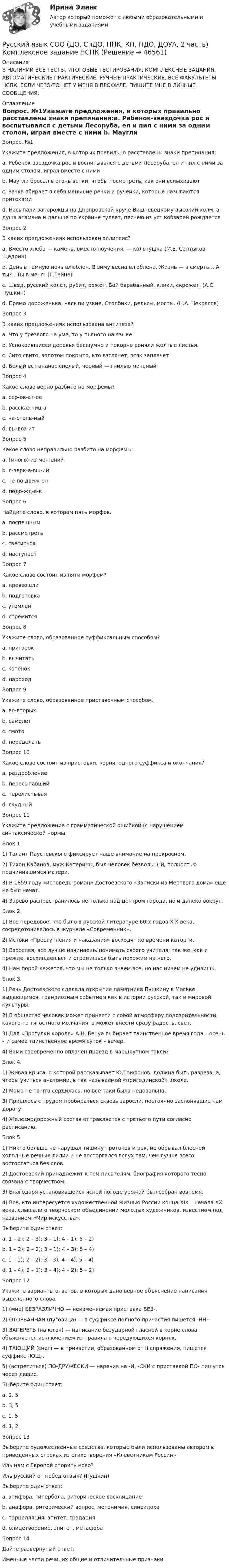      
            Описание
            В НАЛИЧИИ ВСЕ ТЕСТЫ, ИТОГОВЫЕ ТЕСТИРОВАНИЯ, КОМПЛЕКСНЫЕ ЗАДАНИЯ, АВТОМАТИЧЕСКИЕ ПРАКТИЧЕСКИЕ, РУЧНЫЕ ПРАКТИЧЕСКИЕ. ВСЕ ФАКУЛЬТЕТЫ НСПК. ЕСЛИ ЧЕГО-ТО НЕТ У МЕНЯ В ПРОФИЛЕ, ПИШИТЕ МНЕ В ЛИЧНЫЕ СООБЩЕНИЯ. 
            Оглавление
            Вопрос. №1Укажите предложения, в которых правильно расставлены знаки препинания:a. Ребенок-звездочка рос и воспитывался с детьми Лесоруба, ел и пил с ними за одним столом, играл вместе с ними b. Маугли бросал в огонь ветки, чтобы посмотреть, как они вспыхивают c. Речка вбирает в себя меньшие речки и ручейки, которые называются притокамиd. Насыпали запорожцы на Днепровской круче Вишневецкому высокий холм, а душа атамана и дальше по Украине гуляет, песнею из уст кобзарей рождаетсяВопрос 2В каких предложениях использован эллипсис?a. Вместо хлеба — камень, вместо поучения. — колотушка (М.Е. Салтыков-Щедрин) b. День в тёмную ночь влюблён, В зиму весна влюблена, Жизнь — в смерть… А ты?.. Ты в меня! (Г.Гейне) c. Швед, русский колет, рубит, режет, Бой барабанный, клики, скрежет. (А.С. Пушкин)d. Прямо дороженька, насыпи узкие, Столбики, рельсы, мосты. (Н.А. Некрасов)Вопрос 3В каких предложениях использована антитеза?a. Что у трезвого на уме, то у пьяного на языкеb. Успокоившиеся деревья бесшумно и покорно роняли желтые листья.c. Сито свито, золотом покрыто, кто взглянет, всяк заплачетd. Белый ест ананас спелый, черный — гнилью моченый Вопрос 4Какое слово верно разбито на морфемы?a. сер-ов-ат-оеb. рассказ-чиц-аc. на-столь-ныйd. вы-воз-ит Вопрос 5Какое слово неправильно разбито на морфемы:a. (много) из-мен-енийb. с-верк-а-вш-ий c. не-по-движ-ен-d. подо-жд-а-вВопрос 6Найдите слово, в котором пять морфов.a. поспешнымb. рассмотретьc. свеситься d. наступаетВопрос 7Какое слово состоит из пяти морфем?a. превзошли b. подготовкаc. утомленd. стремитсяВопрос 8Укажите слово, образованное суффиксальным способом?a. пригорокb. вычитатьc. котенок d. пароходВопрос 9Укажите слово, образованное приставочным способом.a. во-вторыхb. самолетc. смотрd. переделать Вопрос 10Какое слово состоит из приставки, корня, одного суффикса и окончания?a. раздробление b. пересыпавшийc. перелистываяd. скудныйВопрос 11Укажите предложение с грамматической ошибкой (с нарушением синтаксической нормыБлок 1. 1) Талант Паустовского фиксирует наше внимание на прекрасном. 2) Тихон Кабанов, муж Катерины, был человек безвольный, полностью подчинившимся матери. 3) В 1859 году «исповедь-роман» Достоевского «Записки из Мертвого дома» еще не был начат. 4) Зарево распространилось не только над центром города, но и далеко вокруг. Блок 2. 1) Все передовое, что было в русской литературе 60-х годов XIX века, сосредоточивалось в журнале «Современник». 2) Истоки «Преступления и наказания» восходят ко времени каторги. 3) Взрослея, все лучше начинаешь понимать своего учителя; так же, как и прежде, восхищаешься и стремишься быть похожим на него. 4) Нам порой кажется, что мы не только знаем все, но нас ничем не удивишь. Блок 3. 1) Речь Достоевского сделала открытие памятника Пушкину в Москве выдающимся, грандиозным событием как в истории русской, так и мировой культуры. 2) В общество человек может принести с собой атмосферу подозрительности, какого-то тягостного молчания, а может внести сразу радость, свет. 3) Для «Прогулки короля» А.Н. Бенуа выбирает таинственное время года – осень – и самое таинственное время суток – вечер. 4) Вами своевременно оплачен проезд в маршрутном такси? Блок 4. 1) Живая крыса, о которой рассказывает Ю.Трифонов, должна быть разрезана, чтобы учиться анатомии, в так называемой «пригодинской» школе. 2) Мама не то что сердилась, но все-таки была недовольна. 3) Пришлось с трудом пробираться сквозь заросли, постоянно заслонявшие нам дорогу. 4) Железнодорожный состав отправляется с третьего пути согласно расписанию.Блок 5. 1) Никто больше не нарушал тишину протоков и рек, не обрывал блесной холодные речные лилии и не восторгался вслух тем, чем лучше всего восторгаться без слов. 2) Достоевский принадлежит к тем писателям, биография которого тесно связана с творчеством. 3) Благодаря установившейся ясной погоде урожай был собран вовремя. 4) Все, кто интересуется художественной жизнью России конца XIX – начала XX века, слышали о творческом объединении молодых художников, известном под названием «Мир искусства». Выберите один ответ:a. 1 – 2); 2 – 3); 3 – 1); 4 – 1); 5 – 2)b. 1 – 2); 2 – 2); 3 – 1); 4 – 3); 5 – 4)c. 1 – 1); 2 – 2); 3 – 3); 4 – 4); 5 – 4) d. 1 – 4); 2 – 1); 3 – 4); 4 – 2); 5 – 2)Вопрос 12Укажите варианты ответов, в которых дано верное объяснение написания выделенного слова.1) (мне) БЕЗРАЗЛИЧНО — неизменяемая приставка БЕЗ-.2) ОТОРВАННАЯ (пуговица) — в суффиксе полного причастия пишется -НН-.3) ЗАПЕРЕТЬ (на ключ) — написание безударной гласной в корне слова объясняется исключением из правила о чередующихся корнях.4) ТАЮЩИЙ (снег) — в причастии, образованном от II спряжения, пишется суффикс -ЮЩ-.5) (встретиться) ПО-ДРУЖЕСКИ — наречия на -И, -СКИ с приставкой ПО- пишутся через дефис.Выберите один ответ:a. 2, 5 b. 3, 5c. 1, 5d. 1, 2Вопрос 13Выберите художественные средства, которые были использованы автором в приведенных строках из стихотворения «Клеветникам России»Иль нам с Европой спорить ново?Иль русский от побед отвык? (Пушкин).Выберите один ответ:a. эпифора, гипербола, риторическое восклицаниеb. анафора, риторический вопрос, метонимия, синекдоха c. парцелляция, эпитет, градацияd. олицетворение, эпитет, метафораВопрос 14Дайте развернутый ответ:Именные части речи, их общие и отличительные признаки 
            
            
            РУССКИЙ ЯЗЫК СОО (ДО, СПДО, ПНК, КП, ПДО, ДОУА, 2 ЧАСТЬ)Русский язык СОО (ДО, СпДО, ПНК, КП, ПДО, ДОУА, 2 часть) Комплексное задание НСПКРусский язык СОО (ДО, СпДО, ПНК, КП, ПДО, ДОУА, 2 часть) Комплексное задание НСПКРусский язык СОО (ДО, СпДО, ПНК, КП, ПДО, ДОУА, 2 часть) Практическое занятие 3 задание 10Русский язык СОО (ДО, СпДО, ПНК, КП, ПДО, ДОУА, 2 часть) Практическое занятие 3. Задание 9Русский язык СОО (ДО, СпДО, ПНК, КП, ПДО, ДОУА, 2 часть) Практическое занятие 3. Задания 1-8Русский язык СОО (ДО, СпДО, ПНК, КП, ПДО, ДОУА, 2 часть) Практическое занятие 4. Задание 10Русский язык СОО 2023 (ДО, СпО, ПНК, КП, ПДО, ДОУА, 1 часть) Практическое занятие 1. Задание 9Русский язык СОО (ДО, СпДО, ПНК, КП, ПДО, ДОУА, 1 часть)Русский язык СОО (ДО, СпДО, ПНК, КП, ПДО, ДОУА, 1 часть)Русский язык СОО (ДО, СпДО, ПНК, КП, ПДО, ДОУА, 1 часть)Русский язык СОО (ДО, СпДО, ПНК, КП, ПДО, ДОУА, 2 часть)Русский язык СОО (ДО, СпДО, ПНК, КП, ПДО, ДОУА, 2 часть)Русский язык СОО (ДО, СпДО, ПНК, КП, ПДО, ДОУА, 2 часть)