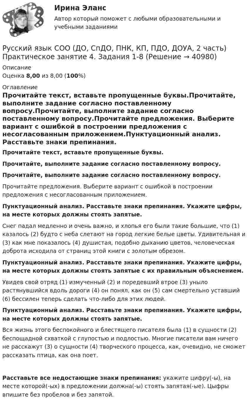      
          Описание
          Оценка 8,00 из 8,00 (100%) 
          Оглавление
          Прочитайте текст, вставьте пропущенные буквы.Прочитайте, выполните задание согласно поставленному вопросу.Прочитайте, выполните задание согласно поставленному вопросу.Прочитайте предложения. Выберите вариант с ошибкой в построении предложения с несогласованным приложением.Пунктуационный анализ. Расставьте знаки препинания. Укажите цифры, на месте которых должны стоять запятые. Снег падал медленно и очень важно, и хлопья его были такие большие, что (1) казалось (2) будто с неба слетают на город легкие белые цветы. Удивительная и (3) как мне показалось (4) душистая, подобно дыханию цветов, человеческая доброта исходила от страниц этой книги с золотым обрезом.Пунктуационный анализ. Расставьте знаки препинания. Укажите цифры, на месте которых должны стоять запятые с их правильным объяснением. Увидев свой отряд (1) измученный (2) и поредевший втрое (3) уныло растянувшийся вдоль дороги (4) он понял, как он (5) сам смертельно уставший (6) бессилен теперь сделать что-либо для этих людей.Пунктуационный анализ. Расставьте знаки препинания. Укажите цифры, на месте которых должны стоять запятые.  Вся жизнь этого беспокойного и блестящего писателя была (1) в сущности (2) беспощадной схваткой с глупостью и подлостью. Многие писатели вам ничего не расскажут (3) о сущности (4) творческого процесса, как, очевидно, не сможет рассказать птица, как она поет.Расставьте все недостающие знаки препинания: укажите цифру(-ы), на месте которой(-ых) в предложении должна(-ы) стоять запятая(-ые). Цыфры впишите без пробелов и без запятой.  
            
            
            Русский язык СОО (ДО, СпДО, ПНК, КП, ПДО, ДОУА, 2 часть) Практическое занятие 4. Задания 1-8Русский язык СОО (ДО, СпДО, ПНК, КП, ПДО, ДОУА, 2 часть) Практическое занятие 4. Задания 1-8Русский язык СОО (ДО, СпДО, ПНК, КП, ПДО, ДОУА, 2 часть) Практическое занятие №5Русский язык СОО (ДО, СпДО, ПНК, КП, ПДО, ДОУА, 2 часть) Тестовые вопросы к разделу 4 Русский язык СОО (ДО, СпДО, ПНК, КП, ПДО, ДОУА, 2 часть) Тестовые вопросы к разделу 5 СинтаксисРусский язык СОО НСПК Тестовые вопросы к разделу 1Русский язык СОО НСПК Тестовые вопросы к разделу 2Русский язык СОО (ДО, СпДО, ПНК, КП, ПДО, ДОУА, 2 часть) Комплексное задание НСПКРусский язык СОО (ДО, СпДО, ПНК, КП, ПДО, ДОУА, 2 часть) Комплексное задание НСПКРусский язык СОО (ДО, СпДО, ПНК, КП, ПДО, ДОУА, 2 часть) Практическое занятие 3 задание 10Русский язык СОО (ДО, СпДО, ПНК, КП, ПДО, ДОУА, 2 часть) Практическое занятие 3. Задание 9Русский язык СОО (ДО, СпДО, ПНК, КП, ПДО, ДОУА, 2 часть) Практическое занятие 3. Задания 1-8Русский язык СОО (ДО, СпДО, ПНК, КП, ПДО, ДОУА, 2 часть) Практическое занятие 4. Задание 10Русский язык СОО (ДО, СпДО, ПНК, КП, ПДО, ДОУА, 2 часть) Практическое занятие 4. Задание 10