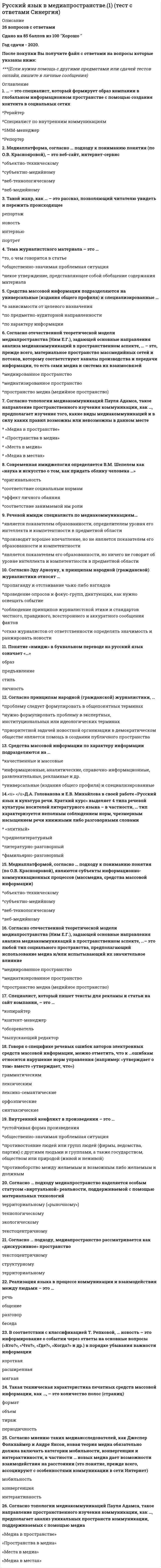    
          Описание
          40 вопросов с ответамиСдано на 80 баллов из 100 Хорошо Год сдачи - 2020-2021.После покупки Вы получите файл с ответами на вопросы которые указаны ниже:***(Если нужна помощь с другими предметами или сдачей тестов онлайн, пишите в личные сообщения) 
          Оглавление
          1. Если нужно выстроить или перестроить логику изложения, выполняется …редактирование, в процессе которого редактор вначале определяет будущую структуру текста и затем редактирует его, следуя выбранной структуре *стилистическое *техническое *смысловое *специальное2. Редактирование включает несколько видов правки, в частности, … предпринимаемую редактором с целью улучшения композиции, структуры произведения, устранения стилистических, логических и иных ошибок и недочетов *правку-сокращение *правку-обработку *правку-переделку3. Говоря о специфике речевых ошибок авторов электронных средств массовой информации, можно отметить, что к …ошибкам относится нарушение норм управления (например: «утверждает о том» вместо «утверждает, что») *грамматическим *лексическим *лексико-семантические *орфоэпические *синтаксические4. Согласно Эду Арноуну, к принципам народной (гражданской) журналистики относят … *пропаганду и отстаивание чьих-либо взглядов *проведение опросов и фокус-групп, диктующих, как нужно освещать событие *соблюдение принципов журналистской этики и стандартов честного, правдивого, всестороннего и аккуратного сообщения фактов *отказ журналистов от ответственности определять значимость и ранжировать новости5. Современная имиджелогия определяется В.М. Шепелем как «наука и искусство о том, как придать облику человека …» *оригинальность *соответствие социальным нормам *эффект личного обаяния *соответствие занимаемой им роли6. Согласно отечественной теоретической модели медиапространства (Ним Е.Г.), задающей основные направления анализа медиакоммуникаций в пространственном аспекте, …– это любой тип социального пространства, предполагающий использование медиа и/или испытывающий их значительное влияние *медиированное пространство *медиатизированное пространство *пространство медиа (медийное пространство)7. Реализация языка в процессе коммуникации и взаимодействия между людьми – это … речь общение разговор беседа8. Речевой имидж специалиста по медиакоммуникациям… *является показателем образованности, определителем уровня его интеллекта и компетентности в предметной области *производит хорошее впечатление, но не является показателем его образованности и компетентности *является показателем его образованности, но ничего не говорит об уровне интеллекта и компетентности в предметной области9. Понятие «имидж» в буквальном переводе на русский язык означает «…» образ предъявление стиль личность10. … – это специалист, который формирует образ компании в глобальном информационном пространстве с помощью создания контента в социальных сетях *Рерайтер *Специалист по внутренним коммуникациям *SMM-менеджер *Репортер11.<u> </u>Д.А. Голованова и Е.В. Михайлова в своей работе «Русский язык и культура речи. Краткий курс» выделяет 4 типа речевой культуры носителей литературного языка – в частности, … тип характеризуется неполным соблюдением норм, чрезмерным насыщением речи книжными либо разговорными словами * «элитный»*среднелитературный *литературно-разговорный *фамильярно-разговорный12. Согласно мнению таких медиаисследователей, как Джеспер Фолкхаймер и Андре Янсон, новая теория медиа обязательно должна включать категории мобильности, конвергенции и интерактивности, в частности … новых медиа дает возможности взаимодействия на расстоянии (это понятие, прежде всего, ассоциируют с особенностями коммуникации в сети Интернет) мобильность конвергенция интерактивность13. Внутренний конфликт в произведении – это … *устойчивая форма произведения *общественно-значимая проблемная ситуация *противостояние людей или групп людей (фирмы, ведомства, партии) с другими людьми и группами, а также государством, обществом или природой (живой и неживой) *противоборство между желаемым и возможным либо желаемым и должным14. Медиаплатформой, согласно … подходу к пониманию понятия (по О.В. Краснояровой), являются субъекты информационно-коммуникационных процессов (массмедиа, средства массовой информации) *объектно-техническому *субъектно-медийному *веб-технологическому *веб-медийному15. Согласно принципам народной (гражданской) журналистики, … *проблему следует формулировать в общепонятных терминах *нужно формулировать проблему в экспертных, институциональных или идеологических терминах *приоритетной задачей новостной организации в демократическом обществе является помощь в создании публичного пространства16. Тема журналистского материала – это … *то, о чем говорится в статье *общественно-значимая проблемная ситуация *некое утверждение, представляющее собой обобщение содержания материала17. Согласно топологии медиакоммуникаций Пауля Адамса, такое направление пространственного изучения коммуникации, как …, предполагает анализ уникальных пространств коммуникации, поддерживаемых с помощью медиа  «Медиа в пространстве» «Пространства в медиа» «Места в медиа» «Медиа в местах»18. Средства массовой информации подразделяются на универсальные (издания общего профиля) и специализированные … *в зависимости от целевого назначения *по предметно-аудиторной направленности *по характеру информации19. Специалист, который пишет тексты для рекламы и статьи на сайт компании, – это … *копирайтер *контент-менеджер *обозреватель*выпускающий редактор20. Медиаплатформа, согласно … подходу к пониманию понятия (по О.В. Краснояровой), – это веб-сайт, интернет-сервис *объектно-техническому *субъектно-медийному *веб-технологическому *веб-медийному21. Такой жанр, как … – это рассказ, позволяющий читателю увидеть и пережить происходящее *репортаж *новость *интервью *портрет22. В соответствии с классификацией Т. Репковой, … новость – это информирование о событии через ответы на основные вопросы («Кто?», «Что?», «Где?», «Когда?» и др.) в порядке убывания важности информации короткая расширенная мягкая23. Средства массовой информации по характеру информации подразделяются на … *качественные и массовые *информационные, аналитические, справочно-информационные, развлекательные, рекламные и др. *универсальные (издания общего профиля) и специализированные24. Согласно … подходу, медиапространство рассматривается как «дискурсивное» пространство текстоцентричному структурному территориальному25. Согласно топологии медиакоммуникаций Пауля Адамса, такое направление пространственного изучения коммуникации, как …, предполагает изучение того, какие виды медиакоммуникаций и в силу каких правил возможны или невозможны в данном месте * «Медиа в пространстве» * «Пространства в медиа» * «Места в медиа» * «Медиа в местах»26. Такая техническая характеристика печатных средств массовой информации, как …, – это количество полос (страниц) формат объем тираж периодичность27. Согласно отечественной теоретической модели медиапространства (Ним Е.Г.), задающей основные направления анализа медиакоммуникаций в пространственном аспекте, … – это, прежде всего, материальное пространство массмедийных сетей и потоков, которому соответствуют каналы производства и передачи информации, то есть сами медиа и система их взаимосвязей *медиированное пространство *медиатизированное пространство *пространство медиа (медийное пространство)28. Один из типов плохих, неудачных заголовков – …, который что-то подразумевает, но что именно – для читателей остается загадкой * «нулевой» * «двойной» *Комментарийный29. Процесс исправления грамматических и технических ошибок и недостатков в текстовом и графическом материалах, подготовленных для размножения типографским (или любым другим) способом, – это… *рерайтинг *редактирование *корректура30. Таргетинг связан с такой особенностью рекламы в Интернете, как … *интерактивность *увеличивающаяся аудитория интернет-пространства *возможность продвижения своих продуктов только для целевой аудитории *возможность точного измерения всех показателей рекламы31. Серьезное изменение исходного текста (редактор переписывает исходный текст, сохраняя его смысл), которое чаще всего используется при подготовке регулярно повторяющихся документов, таких как годовые отчеты и справки о деятельности компании, – это… *рерайтинг *специальное редактирование *корректура32. Рамочный элемент композиции, представляющий собой ударную фразу текста, которая поддерживает и комментирует слоган, – это … *эхо-фраза *выделитель *врез33. При …статья завершается чем-либо символическим (сценой, цитатой, деталью), при этом у читателя должно произойти новое понимание изложенного в статье, которое переворачивает ранее имевшиеся представления *хронологической концовке *поэтической концовке *концовке Шваба *концовке «галстук»34. Согласно … подходу медиапространство наделяется особым статусом «виртуальной» реальности, поддерживаемой с помощью материальных технологий *территориальному («рыночному») *технологическому *экологическому *текстоцентричному35. Первый абзац текста, как правило, выделенный жирным шрифтом, задача которого в том, чтобы удержать читателя, предложить ему столь увлекательную информацию, чтобы он продолжил чтение статьи, – это … *подзаголовок *комментарий *лид *заголовок36.  Расположите в правильной последовательности этапы пошагового плана написания статьи: 1нахождение темы 5сбор фактов 3анализ фактов и составление плана статьи 2написание черновика 4переработка и отделка текста37. вид рекламных текстов должен обеспечить запоминаемость рекламируемой продукции, когда многократные повторения названия товара, его основных характеристик формируют в сознании потребителя положительные ассоциации, что приводит к совершению в дальнейшем покупок *Информационный *Напоминающий *Внушающий *Убеждающий38.  Реклама в социальной сети Фейсбук (ФБ) характеризуется рядом особенностей, в частности,… *в ФБ здесь рекомендуется продвижение наиболее простых и бюджетных продуктов в ФБ можно продвигать более дорогие продукты, т.к. его аудитория обладает значительными *финансовыми ресурсами *пользователи ФБ достаточно негативно относятся к непосредственным предложениям что-либо купить и обычно игнорируют их *пользователи ФБ положительно настроены к рекламным предложениям о покупке товаров *на ФБ гораздо эффективнее рекламировать не товары, а группы или страницы, на которых необходимо оформить подписку или другое похожее действие, а уже затем присылать возможному покупателю рекламные предложения39. Затяжные лиды подразделяются на … *сценические, повествовательные, анекдотические и ситуативные *обобщающие, модифицированные, оберточные и расколотые *тематические, вопросительные, цитатные и эссеистские40. Номинативный заголовок … *обычно содержит оценку новости *представляет из себя полное предложение*излагает суть новости *как правило, используется в коротких новостях *как правило, представляет собой фразу из двух существительных или существительного и прилагательного 
            
            
            Русский язык в медиапространстве.(тест с ответами Синергия)Русский язык и культура речиРусский язык и культура речи Русский язык и культура речи (1-2 тест) ВиттеРусский язык и культура речи (1-3 тест) ВиттеРусский язык и культура речи (1-3 тест) Витте. 2Русский язык и культура речи 50 вопросов выполнен на хорошоРУК. ЭКОНОМИКА ПРЕДПРИЯТИЯ (ОРГАНИЗАЦИИ)(38.03.01 МЫТ ФК). Тест 3РУК. ЭКОНОМИКА ПРЕДПРИЯТИЯ (ОРГАНИЗАЦИИ)(38.03.01 МЫТ ФК). Тест 4РУК. ЭКОНОМИКА ПРЕДПРИЯТИЯ (ОРГАНИЗАЦИИ)(38.03.01 МЫТ ФК). ЭкзаменРусский методика преподавания практическая 1 НСПКРусский методика преподавания практическая 2 НСПКРусский язык (1) колледж СинергияРусский язык (1) тест с ответами Колледж Синергия