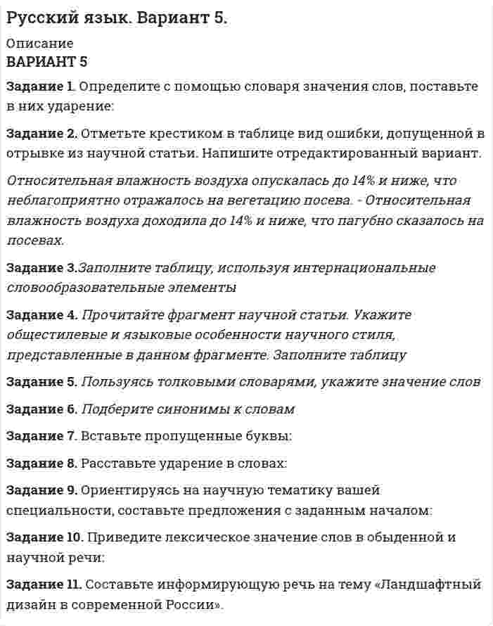 




Описание


ВАРИАНТ 3
Задание 1. Определите с помощью словаря значения слов, поставьте в них ударение:
Задание 2. Отметьте крестиком в таблице вид ошибки, допущенной в отрывке из научной статьи. Напишите отредактированный вариант.
Экспериментальные данные показывают о том, что с увеличением чрезмерной нагрузки скота и нерегулируемого выпаса уменьшается проективное покрытие, видовое разноообразие, в результате состояние кормовых угодий Восточного Предкавказья в динамике имеет нарастающую степень сильной деградации.
Задание 3.Заполните таблицу,  используя интернациональные словообразовательные элементы
Задание 4. Прочитайте фрагмент из крайне дискуссионного текста историка православия и русской культуры Георгия Флоровского, посвященный исследованию русской души – ее неисповедимой силы, грехов и соблазнов. Найдите выразительные средства, придающие тексту глубокую эмоциональность. Определите стиль текста.
Задание 5. Пользуясь толковыми словарями, укажите значение, которое представлено в словах из предыдущего текста Г. Флоровского.
Задание 6. Подберите антонимы к словам из предыдущего фрагмента из текста Г. Флоровского.
Задание 7. Вставьте пропущенные буквы:
Задание 8. Расставьте ударение в словах:
Задание 9. Ориентируясь на научную тематику вашей специальности, составьте предложения с заданным началом:
Задание 10. Составьте словосочетания с паронимами. Объясните разницу в лексическом значении слов.
Задание 11. Составьте информативную речь на тему «Развитие туристического бизнеса в России»



            
            
            Задание 1. Определите с помощью словаря значения слов, поставьте в них ударение: Задание 2. Отметьте крестиком в таблице вид ошибки, допущенной в отрывке из научной статьи. Напишите отредактированный вариант.Задание 1. Определите с помощью словаря значения слов, поставьте в них ударение: Задание 2. Отметьте крестиком в таблице вид ошибки, допущенной в отрывке из научной статьи. Напишите отредактированный вариант.. 2Задание 1. Определите экономию накладных расходов при сокращении продолжительности строительства, исходя из следующих данных: плановая продолжительность строительства объекта составляет 18 месяцев, фактическая – 15 месяцев. Накладные расходы по смете - 100 млн. руб. Доля условно-постоянных расходов – 0,5.Задание 1. Определите экономию накладных расходов при сокращении продолжительности строительства, исходя из следующих данных: плановая продолжительность строительства объекта составляет 18 месяцев, фактическая – 15 месяцев. Накладные расходы по смете- 100 млн. руб. Доля условно-постоянных расходов – 0,5. Задание 2 . По данным таблицы необходимо:Задание 1 Определить верхнюю и нижнюю цену игры и, если возможно, то и седловую точку 6 2 8 7 9 4 8 5 5 3 7 4 Задание 2 Найти оптимальные решения игроков в смешенных стратегиях:Задание 1 Определить годовую величину амортизационных отчислений и норму амортизации технологического оборудования, если цена его приобретения – 240 млн. руб., затраты на транспортировку и монтаж – 15 млн. руб. Срок службы данного типа оборудования – 8 лет.ЗАДАНИЕ 1 Определить годовую величину амортизационных отчислений и норму амортизации технологического оборудования, если цена его приобретения – 240 млн. руб., затраты на транспортировку и монтаж – 15 млн. руб. Срок службы данного типа оборудования – 8 лет.Задание 1 Определите, на какое количество групп нужно разделить совокупность, если она состоит из 100 наблюдений, и какова должна быть величина интервала, если размах вариации составляет 1600 д. ед. Используйте формулу Стерджесса.Задание 1.Определите, на какую целевую аудиторию будет направлена реклама следующих товаров: а) охлажденный фруктовый коктейль с вином; б) завтраки с низким содержанием жиров; в) детские каши; г) средства для стирки;Задание 1 Определите, нормами какой отрасли права регулируются отношения: Юриста, зарегистрированного как ИП (индивидуальный предприниматель), заключившего договор с предприятием на постоянное обслуживание;ЗАДАНИЕ: 1) Определите нормы материального права, содержащие положения, указывающие на признаки объектов интеллектуальной собственности.Задание 1. Определите перечень источников для самообразования педагога дополнительного образования. Охарактеризуйте их потенциал и приведите конкретные примеры реализации. Задание 2. РазЗадание 1.Определите по каждому виду основных средств убыток от обесценения, также рассчитайте новую балансовую стоимость. Поясните, каким образом будет признан убыток от обесценения и как в каждом случае он повлияет на финансовый результат компании.Задание 1. Определите события, с которыми связаны следующие даты: 1725 г., 1725‒1727 гг., 1727‒1730 гг., 1730‒1740 гг., 1740‒1741 гг., 1741‒1761 гг., 1755 г., 1757‒1761 гг., 1761‒1762 гг., 1762 г., Задание 2. Заполните таблицу «Изменения в системе государственного управления в эпоху дворцовых переворотов»: