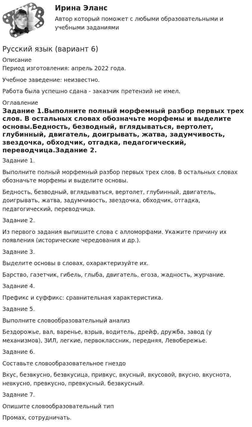      
          Описание
          Период изготовления:  апрель 2022 года.Учебное заведение: неизвестно.Работа была успешно сдана - заказчик претензий не имел. 
          Оглавление
          Задание 1.Выполните полный морфемный разбор первых трех слов. В остальных словах обозначьте морфемы и выделите основы.Бедность, безводный, вглядываться, вертолет, глубинный, двигатель, доигрывать, жатва, задумчивость, звездочка, обходчик, отгадка, педагогический, переводчица.Задание 2. Из первого задания выпишите слова с алломорфами. Укажите причину их появления (исторические чередования и др.).Задание 3. Выделите основы в словах, охарактеризуйте их.Барство, газетчик, гибель, глыба, двигатель, егоза, жадность, журчание.Задание 4. Префикс и суффикс: сравнительная характеристика.Задание 5. Выполните словообразовательный анализБездорожье, вал, варенье, взрыв, водитель, дрейф, дружба, завод (у механизмов), ЗИЛ, легкие, первоклассник, передняя, Левобережье.Задание 6. Составьте словообразовательное гнездоВкус, безвкусно, безвкусица, привкус, вкусный, вкусовой, вкусно, вкуснота, невкусно, превкусно, превкусный, безвкусный.Задание 7. Опишите словообразовательный типПромах, сотрудничать. 
            
            
            Русский язык 4 тест НСПКРусский язык (вариант 6)     Русский язык//вступительные//РОСДИСТАНТРусский язык вступительный РОСДИСТАНТРусский язык. Вступительный экзамен для поступления. Тест (2022 год, июнь)(Росдистант)Русский язык  выступительные экзамены июль 2023 (МГТУ им. Н.Э.Баумана)Русский язык. Задание 1. Все тесты, включая итоговый.. СибУПК.💯 Русский язык (1) (ответы на тест Синергия / МТИ / МосАП, сентбярь 2022)Русский язык 1 семестр (тест с ответами Колледж Синергия)РУССКИЙ ЯЗЫК- 2 вариант💯 Русский язык (2) (ответы на тест Синергия / МТИ / МосАП, июнь 2022)Русский язык 2 семестр (тест с ответами Колледж Синергия)Русский язык (2) тест с ответами СинергияРусский язык 3тест НСПК