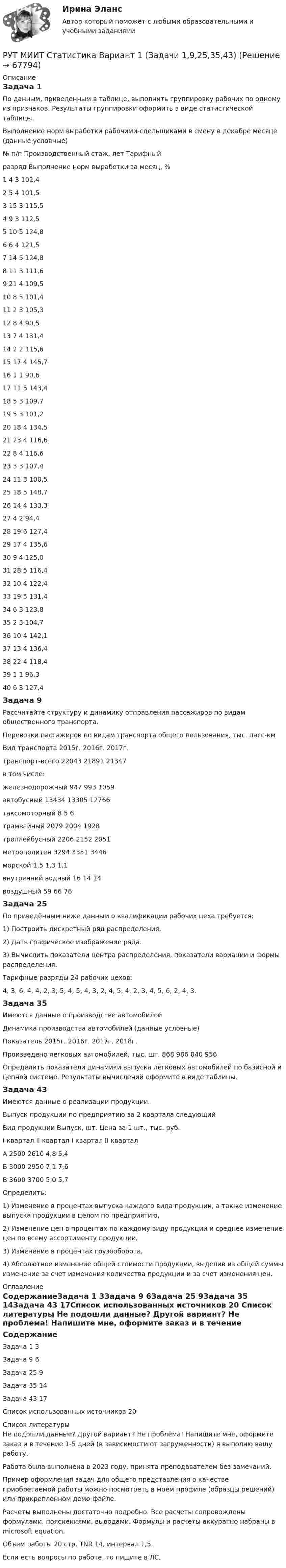     
            Описание
            Задача 1По данным, приведенным в таблице, выполнить группировку рабочих по одному из признаков. Результаты группировки оформить в виде статистической таблицы.Выполнение норм выработки рабочими-сдельщиками в смену в декабре месяце (данные условные)№ п/п	Производственный стаж, лет	Тарифный разряд	Выполнение норм выработки за месяц, %1	4	3	102,42	5	4	101,53	15	3	115,54	9	3	112,55	10	5	124,86	6	4	121,57	14	5	124,88	11	3	111,69	21	4	109,510	8	5	101,411	2	3	105,312	8	4	90,513	7	4	131,414	2	2	115,615	17	4	145,716	1	1	90,617	11	5	143,418	5	3	109,719	5	3	101,220	18	4	134,521	23	4	116,622	8	4	116,623	3	3	107,424	11	3	100,525	18	5	148,726	14	4	133,327	4	2	94,428	19	6	127,429	17	4	135,630	9	4	125,031	28	5	116,432	10	4	122,433	19	5	131,434	6	3	123,835	2	3	104,736	10	4	142,137	13	4	136,438	22	4	118,439	1	1	96,340	6	3	127,4Задача 9Рассчитайте структуру и динамику отправления пассажиров по видам общественного транспорта.Перевозки пассажиров по видам транспорта общего пользования, тыс. пасс-кмВид транспорта	2015г.	2016г.	2017г.Транспорт-всего	22043	21891	21347в том числе:			железнодорожный	947	993	1059автобусный 	13434	13305	12766таксомоторный	8	5	6трамвайный	2079	2004	1928троллейбусный	2206	2152	2051метрополитен	3294	3351	3446морской	1,5	1,3	1,1внутренний водный	16	14	14воздушный	59	66	76Задача 25По приведённым ниже данным о квалификации рабочих цеха требуется:1) Построить дискретный ряд распределения.2) Дать графическое изображение ряда.3) Вычислить показатели центра распределения, показатели вариации и формы распределения.Тарифные разряды 24 рабочих цехов: 4, 3, 6, 4, 4, 2, 3, 5, 4, 5, 4, 3, 2, 4, 5, 4, 2, 3, 4, 5, 6, 2, 4, 3.Задача 35Имеются данные о производстве автомобилейДинамика производства автомобилей (данные условные)Показатель	2015г.	2016г.	2017г.	2018г.Произведено легковых автомобилей, тыс. шт.	868	986	840	956Определить показатели динамики выпуска легковых автомобилей по базисной и цепной системе. Результаты вычислений оформите в виде таблицы.Задача 43Имеются данные о реализации продукции.Выпуск продукции по предприятию за 2 квартала следующийВид продукции	Выпуск, шт.	Цена за 1 шт., тыс. руб.	I квартал	II квартал	I квартал	II кварталА	2500	2610	4,8	5,4Б	3000	2950	7,1	7,6В	3600	3700	5,0	5,7Определить:1) Изменение в процентах выпуска каждого вида продукции, а также изменение выпуска продукции в целом по предприятию,2) Изменение цен в процентах по каждому виду продукции и среднее изменение цен по всему ассортименту продукции,3) Изменение в процентах грузооборота,4) Абсолютное изменение общей стоимости продукции, выделив из общей суммы изменение за счет изменения количества продукции и за счет изменения цен. 
            Оглавление
            СодержаниеЗадача 1	3Задача 9	6Задача 25	9Задача 35	14Задача 43	17Список использованных источников	20 
            Список литературы
            Не подошли данные? Другой вариант? Не проблема! Напишите мне, оформите заказ и в течение 1-5 дней (в зависимости от загруженности) я выполню вашу работу.Работа была выполнена в 2023 году, принята преподавателем без замечаний.Пример оформления задач для общего представления о качестве приобретаемой работы можно посмотреть в моем профиле (образцы решений) или прикрепленном демо-файле.Расчеты выполнены достаточно подробно. Все расчеты сопровождены формулами, пояснениями, выводами. Формулы и расчеты аккуратно набраны в microsoft equation.Объем работы 20 стр. TNR 14, интервал 1,5.Если есть вопросы по работе, то пишите в ЛС. 
            
            
            Русского физика Александра Степановича Попова традиционно считают изобретателем ...РУТ МИИТ Статистика Вариант 1 (Задачи 1,9,25,35,43)Ручная практическая работа по психологии общенияРучное практическое задание ПДО (Психология общения)_НСПКРучное практическое задание ПНК, КПРучное практическое задание ПНК, КПРучное практическое задание ПНК, КП  Русский язык СОО (ДО, СпДО, ПНК, КП, ПДО, ДОУА, 2 часть) Тестовые вопросы к разделу 4 Русский язык СОО (ДО, СпДО, ПНК, КП, ПДО, ДОУА, 2 часть) Тестовые вопросы к разделу 5 СинтаксисРусский язык СОО НСПК Тестовые вопросы к разделу 1Русский язык СОО НСПК Тестовые вопросы к разделу 2Русский язык СОО НСПК Тестовые вопросы к разделу 3Русский язык СОО Тест 4 (тестовые вопросы к разделу 4) НСПК после 9 класса (отличаются от теста 4 после 11 класса - смотрите вопросы в описании)Русский язык СОО Тест 5 (тестовые вопросы к разделу 5) НСПК после 9 класса (смотрите вопросы в описании)