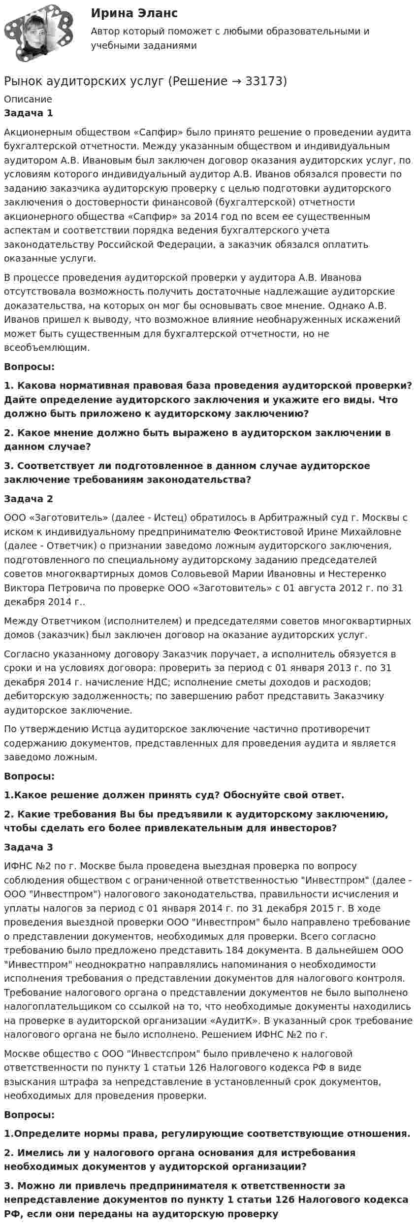      
          Описание
          Задача 1Акционерным обществом «Сапфир» было принято решение о проведении аудита бухгалтерской отчетности. Между указанным обществом и индивидуальным аудитором А.В. Ивановым был заключен договор оказания аудиторских услуг, по условиям которого индивидуальный аудитор А.В. Иванов обязался провести по заданию заказчика аудиторскую проверку с целью подготовки аудиторского заключения о достоверности финансовой (бухгалтерской) отчетности акционерного общества «Сапфир» за 2014 год по всем ее существенным аспектам и соответствии порядка ведения бухгалтерского учета законодательству Российской Федерации, а заказчик обязался оплатить оказанные услуги.В процессе проведения аудиторской проверки у аудитора А.В. Иванова отсутствовала возможность получить достаточные надлежащие аудиторские доказательства, на которых он мог бы основывать свое мнение. Однако А.В. Иванов пришел к выводу, что возможное влияние необнаруженных искажений может быть существенным для бухгалтерской отчетности, но не всеобъемлющим.Вопросы:1. Какова нормативная правовая база проведения аудиторской проверки? Дайте определение аудиторского заключения и укажите его виды. Что должно быть приложено к аудиторскому заключению?2. Какое мнение должно быть выражено в аудиторском заключении в данном случае?3. Соответствует ли подготовленное в данном случае аудиторское заключение требованиям законодательства?Задача 2ООО «Заготовитель» (далее - Истец) обратилось в Арбитражный суд г. Москвы с иском к индивидуальному предпринимателю Феоктистовой Ирине Михайловне (далее - Ответчик) о признании заведомо ложным аудиторского заключения, подготовленного по специальному аудиторскому заданию председателей советов многоквартирных домов Соловьевой Марии Ивановны и Нестеренко Виктора Петровича по проверке ООО «Заготовитель» с 01 августа 2012 г. по 31 декабря 2014 г..Между Ответчиком (исполнителем) и председателями советов многоквартирных домов (заказчик) был заключен договор на оказание аудиторских услуг.Согласно указанному договору Заказчик поручает, а исполнитель обязуется в сроки и на условиях договора: проверить за период с 01 января 2013 г. по 31 декабря 2014 г. начисление НДС; исполнение сметы доходов и расходов; дебиторскую задолженность; по завершению работ представить Заказчику аудиторское заключение.По утверждению Истца аудиторское заключение частично противоречит содержанию документов, представленных для проведения аудита и является заведомо ложным.Вопросы:1.Какое решение должен принять суд? Обоснуйте свой ответ.2. Какие требования Вы бы предъявили к аудиторскому заключению, чтобы сделать его более привлекательным для инвесторов?Задача 3ИФНС №2 по г. Москве была проведена выездная проверка по вопросу соблюдения обществом с ограниченной ответственностью Инвестпром (далее - ООО Инвестпром) налогового законодательства, правильности исчисления и уплаты налогов за период с 01 января 2014 г. по 31 декабря 2015 г. В ходе проведения выездной проверки ООО Инвестпром было направлено требование о представлении документов, необходимых для проверки. Всего согласно требованию было предложено представить 184 документа. В дальнейшем ООО Инвестпром неоднократно направлялись напоминания о необходимости исполнения требования о представлении документов для налогового контроля. Требование налогового органа о представлении документов не было выполнено налогоплательщиком со ссылкой на то, что необходимые документы находились на проверке в аудиторской организации «АудитК». В указанный срок требование налогового органа не было исполнено. Решением ИФНС №2 по г.Москве общество с ООО Инвестспром было привлечено к налоговой ответственности по пункту 1 статьи 126 Налогового кодекса РФ в виде взыскания штрафа за непредставление в установленный срок документов, необходимых для проведения проверки.Вопросы:1.Определите нормы права, регулирующие соответствующие отношения.2. Имелись ли у налогового органа основания для истребования необходимых документов у аудиторской организации?3. Можно ли привлечь предпринимателя к ответственности за непредставление документов по пункту 1 статьи 126 Налогового кодекса РФ, если они переданы на аудиторскую проверку  
            
            
            Рынком … называется рынок, на котором объектом рыночной сделки становится сам капитал, при этом происходит смена собственника капиталаРынок аудиторских услугРынок, для которого характерны текучесть кадров, нестабильная занятость, низкий уровень заработной платы, отсутствие профессионального продвижения, рост квалификации, наличие отсталой техники и технологии, отсутствие профсоюзовРынок земельных ресурсов и земельная рента. Особенности земельной рентыРынок и условия его возникновенияРынок лидеров в своей категории – это рынок … изготовителейРынок - место,  где  происходит купля-продажа товаров по свободно складывающимся ценамРучное практическое задание ПНК, КПРучное практическое задание ПНК, КП  ручное практическое задание. Психология общенияР. Хайлброннер, М. Алле и Л. Роббинс о предмете экономической теорииРыбак, несмотря на запрет, отправился ловить рыбу на покрытую льдом реку. Толщина льда d = 10 см, плотность льда ρл = 900 кг/м3, масса рыбака m = 100 кг. Из-за ледокола лёд раскололся. На льдину какой минимальной площади должен встать РыбГАТУ эконометрика Практическая часть Вариант 5 (2 задания) В следующей таблице приведены статистические данные по располагаемому доходу домохозяйств Рыбкин, лодырь и пьяница, пригрозил начальнику цеха Щеглову расправой за то, что Щеглов критиковал Рыбкина на заседании общего собрания ОАО.