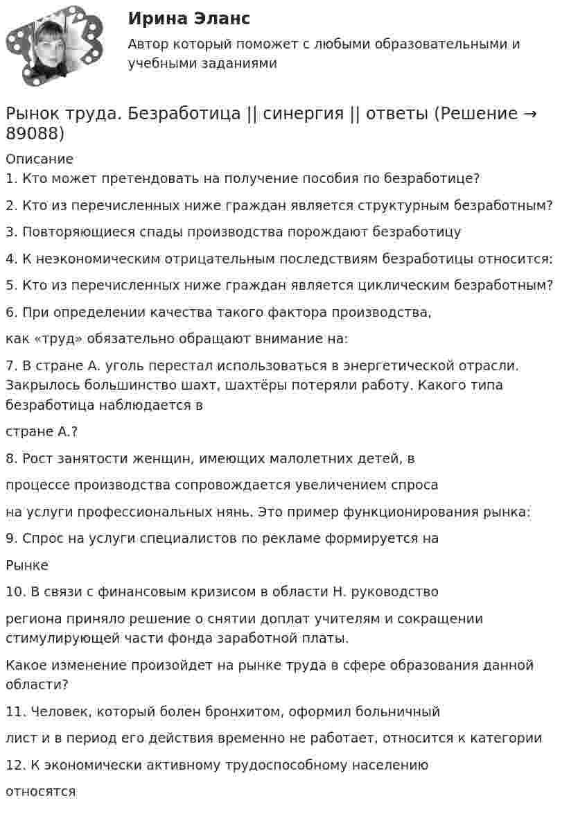      
            Описание
            1. Кто может претендовать на получение пособия по безработице?2. Кто из перечисленных ниже граждан является структурным безработным?3. Повторяющиеся спады производства порождают безработицу4. К неэкономическим отрицательным последствиям безработицы относится:5. Кто из перечисленных ниже граждан является циклическим безработным?6. При определении качества такого фактора производства,как «труд» обязательно обращают внимание на:7. В стране А. уголь перестал использоваться в энергетической отрасли. Закрылось большинство шахт, шахтёры потеряли работу. Какого типа безработица наблюдается встране А.?8. Рост занятости женщин, имеющих малолетних детей, впроцессе производства сопровождается увеличением спросана услуги профессиональных нянь. Это пример функционирования рынка:9. Спрос на услуги специалистов по рекламе формируется наРынке10. В связи с финансовым кризисом в области Н. руководстворегиона приняло решение о снятии доплат учителям и сокращении стимулирующей части фонда заработной платы.Какое изменение произойдет на рынке труда в сфере образования данной области?11. Человек, который болен бронхитом, оформил больничныйлист и в период его действия временно не работает, относится к категории12. К экономически активному трудоспособному населениюотносятся   
            
            
            Рынок некоторого товара представлен следующими функциями спроса и предложения: Qd=600-35p, Qs=100+100p, где Qd – величина спроса, Qs – величина предложения, р – рыночная цена. Правительство установило на данный товар фиксированную цену в 10% выше,Рынок труда. Безработица  || синергия || ответыРынок труда и управление занятостью_4 семестр_84 из 100Рынок труда и управление занятостью. На отлично!!!!Рынок труда и управление занятостью. Тест СинергияРынок труда и управление занятостью. Тест Синергия.Рынок труда и управление занятостью. Тест Синергия 96 балловРынком … называется рынок, на котором объектом рыночной сделки становится сам капитал, при этом происходит смена собственника капиталаРынок аудиторских услугРынок, для которого характерны текучесть кадров, нестабильная занятость, низкий уровень заработной платы, отсутствие профессионального продвижения, рост квалификации, наличие отсталой техники и технологии, отсутствие профсоюзовРынок земельных ресурсов и земельная рента. Особенности земельной рентыРынок и условия его возникновенияРынок лидеров в своей категории – это рынок … изготовителейРынок - место,  где  происходит купля-продажа товаров по свободно складывающимся ценам