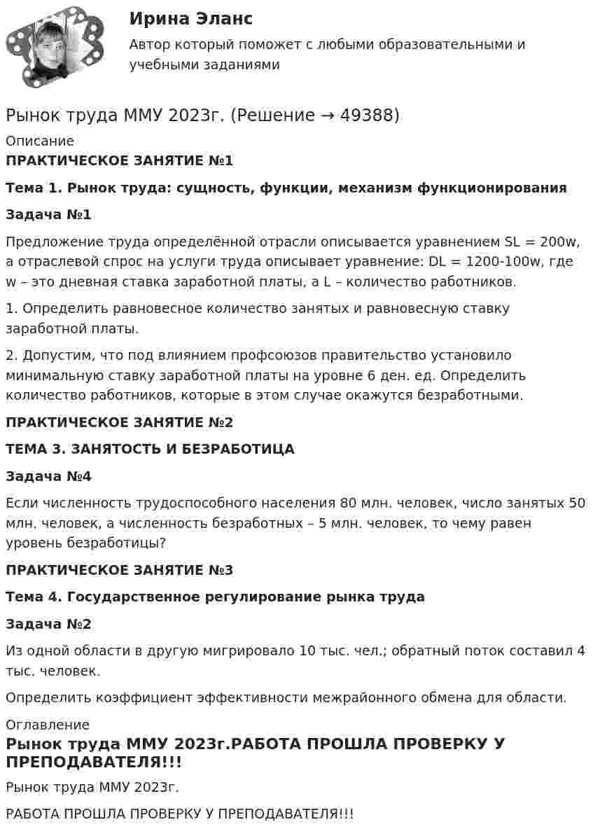     
            Описание
            ПРАКТИЧЕСКОЕ ЗАНЯТИЕ №1Тема 1. Рынок труда: сущность, функции, механизм функционирования Задача №1	Предложение труда определённой отрасли описывается уравнением SL = 200w, а отраслевой спрос на услуги труда описывает уравнение: DL = 1200-100w, где w – это дневная ставка заработной платы, а L – количество работников.1.   Определить равновесное количество занятых и равновесную ставку заработной платы.2.   Допустим, что под влиянием профсоюзов правительство установило минимальную ставку заработной платы на уровне 6 ден. ед. Определить количество работников, которые в этом случае окажутся безработными.ПРАКТИЧЕСКОЕ ЗАНЯТИЕ №2ТЕМА 3. ЗАНЯТОСТЬ И БЕЗРАБОТИЦА Задача №4	Если численность трудоспособного населения 80 млн. человек, число занятых 50 млн. человек, а численность безработных – 5 млн. человек, то чему равен уровень безработицы? ПРАКТИЧЕСКОЕ ЗАНЯТИЕ №3Тема 4. Государственное регулирование рынка труда Задача №2	Из одной области в другую мигрировало 10 тыс. чел.; обратный поток составил 4 тыс. человек.	Определить коэффициент эффективности межрайонного обмена для области. 
            Оглавление
            Рынок труда ММУ 2023г.РАБОТА ПРОШЛА ПРОВЕРКУ У ПРЕПОДАВАТЕЛЯ!!! 
            
            
            Рынок труда и управление занятостью.фмен_БАК (тест с ответами Синергия/МОИ/ МТИ /МОСАП)Рынок труда ММУ 2023г.Рынок ценных бумагРынок ценных бумаг РЫНОК ЦЕННЫХ БУМАГ 2022 СИНЕРГИЯ ОТВЕТЫ Рынок ценных бумаг / 63 вопроса✅ Рынок ценных бумаг 63 вопроса СИНЕРГИЯ МТИ 2022Рынок некоторого товара представлен следующими функциями спроса и предложения: Qd=600-35p, Qs=100+100p, где Qd – величина спроса, Qs – величина предложения, р – рыночная цена. Правительство установило на данный товар фиксированную цену в 10% выше,Рынок труда. Безработица  || синергия || ответыРынок труда и управление занятостью_4 семестр_84 из 100Рынок труда и управление занятостью. На отлично!!!!Рынок труда и управление занятостью. Тест СинергияРынок труда и управление занятостью. Тест Синергия.Рынок труда и управление занятостью. Тест Синергия 96 баллов