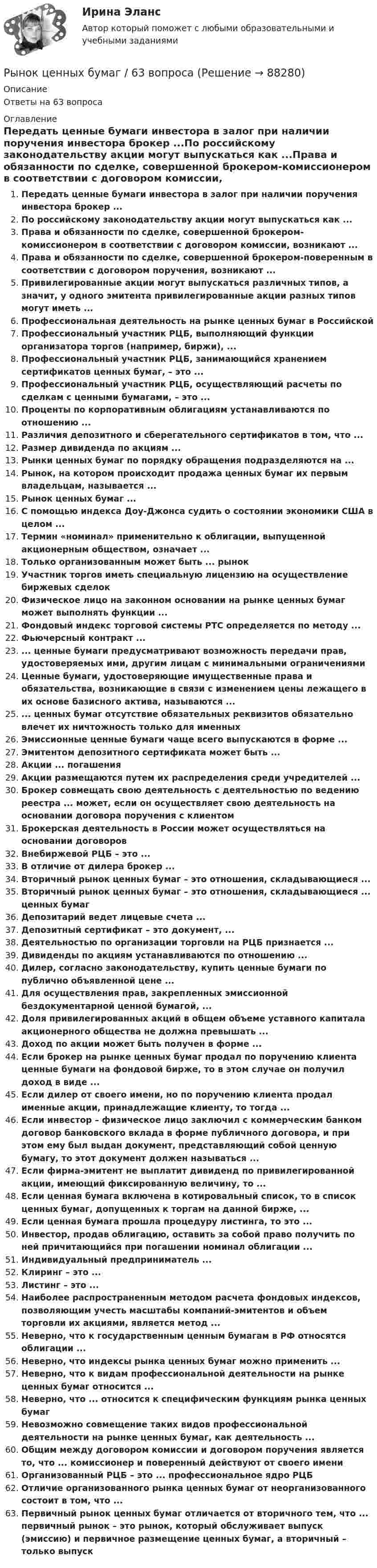      
            Описание
            Ответы на 63 вопроса 
            Оглавление
            Передать ценные бумаги инвестора в залог при наличии поручения инвестора брокер ...По российскому законодательству акции могут выпускаться как ...Права и обязанности по сделке, совершенной брокером-комиссионером в соответствии с договором комиссии, возникают ...Права и обязанности по сделке, совершенной брокером-поверенным в соответствии с договором поручения, возникают ...Привилегированные акции могут выпускаться различных типов, а значит, у одного эмитента привилегированные акции разных типов могут иметь ...Профессиональная деятельность на рынке ценных бумаг в РоссийскойПрофессиональный участник РЦБ, выполняющий функции организатора торгов (например, биржи), ...Профессиональный участник РЦБ, занимающийся хранением сертификатов ценных бумаг, – это ...Профессиональный участник РЦБ, осуществляющий расчеты по сделкам с ценными бумагами, – это ...Проценты по корпоративным облигациям устанавливаются по отношению ...Различия депозитного и сберегательного сертификатов в том, что ...Размер дивиденда по акциям ...Рынки ценных бумаг по порядку обращения подразделяются на ...Рынок, на котором происходит продажа ценных бумаг их первым владельцам, называется ...Рынок ценных бумаг ...С помощью индекса Доу-Джонса судить о состоянии экономики США в целом ...Термин «номинал» применительно к облигации, выпущенной акционерным обществом, означает ...Только организованным может быть ... рынокУчастник торгов иметь специальную лицензию на осуществление биржевых сделокФизическое лицо на законном основании на рынке ценных бумаг может выполнять функции ...Фондовый индекс торговой системы РТС определяется по методу ...Фьючерсный контракт ...... ценные бумаги предусматривают возможность передачи прав, удостоверяемых ими, другим лицам с минимальными ограничениямиЦенные бумаги, удостоверяющие имущественные права и обязательства, возникающие в связи с изменением цены лежащего в их основе базисного актива, называются ...... ценных бумаг отсутствие обязательных реквизитов обязательно влечет их ничтожность только для именныхЭмиссионные ценные бумаги чаще всего выпускаются в форме ...Эмитентом депозитного сертификата может быть ...Акции ... погашенияАкции размещаются путем их распределения среди учредителей ...Брокер совмещать свою деятельность с деятельностью по ведению реестра ... может, если он осуществляет свою деятельность на основании договора поручения с клиентомБрокерская деятельность в России может осуществляться на основании договоровВнебиржевой РЦБ – это ...В отличие от дилера брокер ...Вторичный рынок ценных бумаг – это отношения, складывающиеся ...Вторичный рынок ценных бумаг – это отношения, складывающиеся ... ценных бумаг Депозитарий ведет лицевые счета ...Депозитный сертификат – это документ, ...Деятельностью по организации торговли на РЦБ признается ...Дивиденды по акциям устанавливаются по отношению ...Дилер, согласно законодательству, купить ценные бумаги по публично объявленной цене ...Для осуществления прав, закрепленных эмиссионной бездокументарной ценной бумагой, ...Доля привилегированных акций в общем объеме уставного капитала акционерного общества не должна превышать ...Доход по акции может быть получен в форме ...Если брокер на рынке ценных бумаг продал по поручению клиента ценные бумаги на фондовой бирже, то в этом случае он получил доход в виде ... Если дилер от своего имени, но по поручению клиента продал именные акции, принадлежащие клиенту, то тогда ...Если инвестор – физическое лицо заключил с коммерческим банком договор банковского вклада в форме публичного договора, и при этом ему был выдан документ, представляющий собой ценную бумагу, то этот документ должен называться ...Если фирма-эмитент не выплатит дивиденд по привилегированной акции, имеющий фиксированную величину, то ...Если ценная бумага включена в котировальный список, то в список ценных бумаг, допущенных к торгам на данной бирже, ...Если ценная бумага прошла процедуру листинга, то это ...Инвестор, продав облигацию, оставить за собой право получить по ней причитающийся при погашении номинал облигации ...Индивидуальный предприниматель ...Клиринг – это ...Листинг – это ...Наиболее распространенным методом расчета фондовых индексов, позволяющим учесть масштабы компаний-эмитентов и объем торговли их акциями, является метод ...Неверно, что к государственным ценным бумагам в РФ относятся облигации ...Неверно, что индексы рынка ценных бумаг можно применить ...Неверно, что к видам профессиональной деятельности на рынке ценных бумаг относится ...Неверно, что ... относится к специфическим функциям рынка ценных бумагНевозможно совмещение таких видов профессиональной деятельности на рынке ценных бумаг, как деятельность ...Общим между договором комиссии и договором поручения является то, что ... комиссионер и поверенный действуют от своего имениОрганизованный РЦБ – это ... профессиональное ядро РЦБОтличие организованного рынка ценных бумаг от неорганизованного состоит в том, что ...Первичный рынок ценных бумаг отличается от вторичного тем, что ... первичный рынок – это рынок, который обслуживает выпуск (эмиссию) и первичное размещение ценных бумаг, а вторичный – только выпуск  
            
            
            РЫНОК ЦЕННЫХ БУМАГ 2022 СИНЕРГИЯ ОТВЕТЫ Рынок ценных бумаг / 63 вопроса✅ Рынок ценных бумаг 63 вопроса СИНЕРГИЯ МТИ 2022✅ Рынок ценных бумаг 63 вопроса СИНЕРГИЯ МТИ 2022✅ Рынок ценных бумаг 66 вопросов СИНЕРГИЯ МТИ 2022Рынок ценных бумаг вариант 1Рынок ценных бумаг вариант 2Рынок труда и управление занятостью. Тест СинергияРынок труда и управление занятостью. Тест Синергия.Рынок труда и управление занятостью. Тест Синергия 96 балловРынок труда и управление занятостью.фмен_БАК. Синергия. Ответы на ИТОГОВЫЙ ТЕСТ. На отлично!Рынок труда и управление занятостью.фмен_БАК (тест с ответами Синергия/МОИ/ МТИ /МОСАП)Рынок труда ММУ 2023г.Рынок ценных бумаг