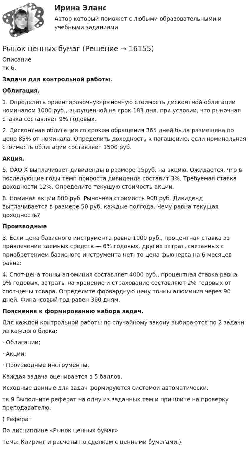      
          Описание
          	тк 6.Задачи для контрольной работы. Облигация.	1. Определить ориентировочную рыночную стоимость дисконтной облигации номиналом 1000 руб., выпущенной на срок 183 дня, при условии, что рыночная ставка составляет 9% годовых.	2. Дисконтная облигация со сроком обращения 365 дней была размещена по цене 85% от номинала. Определить доходность к погашению, если номинальная стоимость облигации составляет 1500 руб. Акция.	5. ОАО X выплачивает дивиденды в размере 15руб. на акцию. Ожидается, что в последующие годы темп прироста дивиденда составит 3%. Требуемая ставка доходности 12%. Определите текущую стоимость акции.	8. Номинал акции 800 руб. Рыночная стоимость 900 руб. Дивиденд выплачивается в размере 50 руб. каждые полгода. Чему равна текущая доходность? Производные	3. Если цена базисного инструмента равна 1000 руб., процентная ставка за привлечение заемных средств — 6% годовых, других затрат, связанных с приобретением базисного инструмента нет, то цена фьючерса на 6 месяцев равна:	4. Спот-цена тонны алюминия составляет 4000 руб., процентная ставка равна 9% годовых, затраты на хранение и страхование составляют 2% годовых от спот-цены товара. Определите форвардную цену тонны алюминия через 90 дней. Финансовый год равен 360 дням. Пояснения к формированию набора задач.	Для каждой контрольной работы по случайному закону выбираются по 2 задачи из каждого блока:	·                Облигации;	·                Акции;	·                Производные инструменты.	Каждая задача оценивается в 5 баллов.	Исходные данные для задач формируются системой автоматически.тк 9 Выполните реферат на одну из заданных тем и пришлите на проверку преподавателю.(	Реферат	По дисциплине «Рынок ценных бумаг»	Тема: Клиринг и расчеты по сделкам с ценными бумагами.)  
            
            
            Рынок ценных бумагРынок ценных бумаг РЫНОК ЦЕННЫХ БУМАГ 2022 СИНЕРГИЯ ОТВЕТЫ Рынок ценных бумаг / 63 вопроса✅ Рынок ценных бумаг 63 вопроса СИНЕРГИЯ МТИ 2022✅ Рынок ценных бумаг 63 вопроса СИНЕРГИЯ МТИ 2022✅ Рынок ценных бумаг 66 вопросов СИНЕРГИЯ МТИ 2022Рынок труда и управление занятостью_4 семестр_84 из 100Рынок труда и управление занятостью. На отлично!!!!Рынок труда и управление занятостью. Тест СинергияРынок труда и управление занятостью. Тест Синергия.Рынок труда и управление занятостью. Тест Синергия 96 балловРынок труда и управление занятостью.фмен_БАК. Синергия. Ответы на ИТОГОВЫЙ ТЕСТ. На отлично!Рынок труда и управление занятостью.фмен_БАК (тест с ответами Синергия/МОИ/ МТИ /МОСАП)
