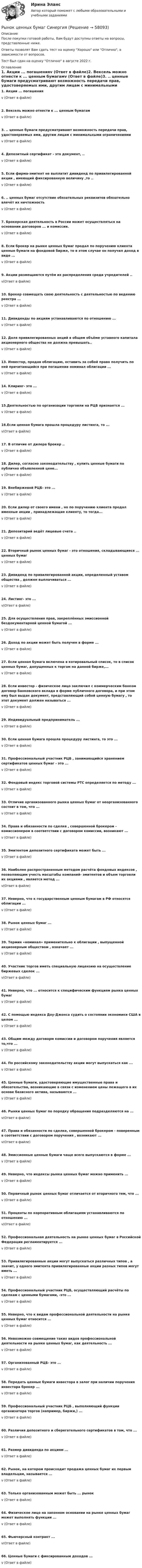      
            Описание
            После покупки готовой работы, Вам будут доступны ответы на вопросы, представленные ниже.Ответы позволят Вам сдать тест на оценку Хорошо или Отлично, в зависимости от вопросов.Тест был сдан на оценку Отлично в августе 2022 г. 
            Оглавление
            1. Акции ... погашенияv (Ответ в файле)2. Вексель можно отнести к ... ценным бумагамv (Ответ в файле)3. .. ценные бумаги предусматривают возможность передачи прав, удостоверяемых ими, другим лицам с минимальными ограничениямиv (Ответ в файле)4. Депозитный сертификат - это документ, ..v (Ответ в файле)5. Если фирма-эмитент не выплатит дивиденд по привилегированной акции , имеющий фиксированную величину ,то ..v (Ответ в файле)6. .. ценных бумаг отсутствие обязательных реквизитов обязательно влечёт их ничтожность v (Ответ в файле)7. Брокерская деятельность в России может осуществляться на основании договоров ... и комиссии.v (Ответ в файле)8. Если брокер на рынке ценных бумаг продал по поручению клиента ценные бумаги на фондовой бирже, то в этом случае он получил доход в виде ...v (Ответ в файле)9. Акции размещаются путём их распределения среди учредителей ..v(Ответ в файле)10. Брокер совмещать свою деятельность с деятельностью по ведению реестра ...v (Ответ в файле)11. Дивиденды по акциям устанавливаются по отношению ...v (Ответ в файле)12. Доля привилегированных акций в общем объёме уставного капитала акционерного общества не должна превышать..v (Ответ в файле)13. Инвестор, продав облигацию, оставить за собой право получить по ней причитающийся при погашении номинал облигации ...v (Ответ в файле)14. Клиринг- это ...v (Ответ в файле)15.Деятельностью по организации торговли на РЦБ признается ...v (Ответ в файле)16.Если ценная бумага прошла процедуру листинга, то ...v(Ответ в файле)17. В отличие от дилера брокер ..v (Ответ в файле)18. Дилер, согласно законодательству , купить ценные бумаги по публично объявленной цене... v (Ответ в файле)19. Внебиржевой РЦБ- это ...v (Ответ в файле)20. Если дилер от своего имени , но по поручению клиента продал именные акции , принадлежащие клиенту, то тогда...v (Ответ в файле)21. Депозитарий ведёт лицевые счета ..v (Ответ в файле)22. Вторичный рынок ценных бумаг - это отношения, складывающиеся ... ценных бумагv (Ответ в файле)23. Дивиденд по привилегированной акции, определенный уставом общества , должен выплачиваться ... v (Ответ в файле)24. Листинг- это ...v(Ответ в файле) 25. Для осуществления прав, закреплённых эмиссионной бездокументарной ценной бумагой ...v (Ответ в файле)26. Доход по акции может быть получен в форме ...v (Ответ в файле)27. Если ценная бумага включена в котировальный список, то в список ценных бумаг, допущенных к торгам на данной бирже,...v (Ответ в файле)28. Если инвестор - физическое лицо заключил с коммерческим банком договор банковского вклада в форме публичного договора, и при этом ему был выдан документ, представляющий собой ценную бумагу , то этот документ должен называться ...v (Ответ в файле)29. Индивидуальный предприниматель ...v (Ответ в файле)30. Если ценная бумага прошла процедуру листинга, то это ...v (Ответ в файле)31. Профессиональный участник РЦБ , занимающийся хранением сертификатов ценных бумаг - это ...v (Ответ в файле)32. Фондовый индекс торговой системы РТС определяется по методу ...v (Ответ в файле)33. Отличие организованного рынка ценных бумаг от неорганизованного состоит в том, что ...v (Ответ в файле)34. Права и обязанности по сделке , совершенной брокером - комиссионером в соответствии с договором комиссии, возникают ...v (Ответ в файле)35. Эмитентом депозитного сертификата может быть ...v (Ответ в файле)36. Наиболее распространенным методом расчёта фондовых индексов , позволяющим учесть масштабы компаний- эмитентов и объем торговли их акциями , является метод ...v(Ответ в файле)37. Неверно, что к государственным ценным бумагам в РФ относятся облигации ...v (Ответ в файле)38. Рынок ценных бумаг ...v (Ответ в файле)39. Термин «номинал» применительно к облигации , выпущенной акционерным обществом , означает ...v (Ответ в файле)40. Участник торгов иметь специальную лицензию на осуществление биржевых сделок ...v(Ответ в файле)41. Неверно, что ... относится к специфическим функциям рынка ценных бумаг v (Ответ в файле)42. С помощью индекса Доу-Джонса судить о состоянии экономики США в целом ...v (Ответ в файле)43. Общим между договорм комиссии и договором поручения является то,что ...v (Ответ в файле)44. По российскому законодательству акции могут выпускаться как ...v (Ответ в файле)45. Ценные бумаги, удостоверяющие имущественные права и обязательства, возникающие в связи с изменением цены лежащего в их основе базисного актива, называются ...v (Ответ в файле)46. Рынки ценных бумаг по порядку обращения подразделяются на ...v(Ответ в файле)47. Права и обязанности по сделке, совершенной брокером - поверенным в соответствии с договором поручения , возникают ...v(Ответ в файле)48. Эмиссионные ценные бумаги чаще всего выпускаются в форме ...v (Ответ в файле)49. Неверно, что индексы рынка ценных бумаг можно применить ...v (Ответ в файле)50. Первичный рынок ценных бумаг отличается от вторичного тем, что ...v (Ответ в файле)51. Проценты по корпоративным облигациям устанавливаются по отношению ...v(Ответ в файле)52. Профессиональная деятельность на рынке ценных бумаг в Российской Федерации регламентируется ...v (Ответ в файле)53. Привилегированные акции могут выпускаться различных типов , а значит, у одного эмитента привилегированные акции разных типов могут иметь ...v (Ответ в файле)54. Профессиональный участник РЦБ, осуществляющий расчёты по сделкам с ценными бумагами, -это ...v (Ответ в файле)55. Неверно, что к видам профессиональной деятельности на рынке ценных бумаг относится ...v (Ответ в файле)56. Невозможно совмещение таких видов профессиональной деятельности на рынке ценных бумаг, как деятельность ...v (Ответ в файле)57. Организованный РЦБ- это ...v (Ответ в файле)58. Передать ценные бумаги инвестора в залог при наличии поручения инвестора брокер ...v (Ответ в файле)59. Профессиональный участник РЦБ , выполняющий функции организатора торгов (например, биржи,) ...v (Ответ в файле)60. Различия депозитного и сберегательного сертификатов в том, что ...v (Ответ в файле)61. Размер дивиденда по акциям ...v (Ответ в файле)62. Рынок, на котором происходит продажа ценных бумаг их первым владельцам, называется ...v (Ответ в файле)63. Только организованным может быть ... рынок v (Ответ в файле)64. Физическое лицо на законном основании на рынке ценных бумаг может выполнять функции ...v (Ответ в файле)65. Фьючерсный контракт ...v(Ответ в файле)66. Ценные бумаги с фиксированным доходов ...v (Ответ в файле)  
            
            
            Рынок ценных бумаг СинергияРынок ценных бумаг СинергияРынок ценных бумаг Синергия (73 вопроса) сдан на 100 баллов (отлично)Рынок ценных бумаг. Синергия. Ответы на ИТОГОВЫЙ ТЕСТ. На отлично!Рынок ценных бумаг.Тема 5. Коллективные инвестиции.Тема 8. Методы анализа РЦБ. Фундаментальный анализ. Технический анализ.Рынок ценных бумаг (Темы 1-3) тест с ответами Синергия/МОИ/ МТИ /МОСАПРынок ценных бумаг (тест с ответами Синергия/МОИ/МТИ/МосАП)💯 Рынок ценных бумаг (все ответы на тест Синергия / МТИ / МосАП, февраль 2023)Рынок ценных бумаг Итоговый тест Рынок ценных бумаг. Ответы на тест Синергия. 2022💯 Рынок ценных бумаг (ответы на тест Синергия / МОИ / МТИ / МосАП, декабрь 2023) Рынок ценных бумаг  (ПКЗ/контрольная)💯 Рынок ценных бумаг (правильные ответы на тест Синергия / МОИ / МТИ / МосАП)💯 Рынок ценных бумаг (правильные ответы на тест Синергия / МОИ / МТИ / МосАП, август 2023)