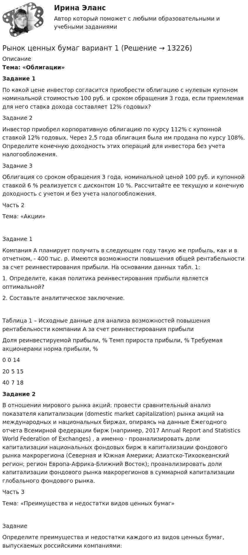      
          Описание
          Тема: «Облигации»  Задание 1	По какой цене инвестор согласится приобрести облигацию с нулевым купоном номинальной стоимостью 100 руб. и сроком обращения 3 года, если приемлемая для него ставка дохода составляет 12% годовых?Задание 2Инвестор приобрел корпоративную облигацию по курсу 112% с купонной ставкой 12% годовых. Через 2,5 года облигация была им продана по курсу 108%. Определите конечную доходность этих операций для инвестора без учета налогообложения.Задание 3Облигация со сроком обращения 3 года, номинальной ценой 100 руб. и купонной ставкой 6 % реализуется с дисконтом 10 %. Рассчитайте ее текущую и конечную доходность с учетом и без учета налогообложения.Часть 2Тема: «Акции»Задание 1Компания А планирует получить в следующем году такую же прибыль, как и в отчетном, - 400 тыс. р. Имеются возможности повышения общей рентабельности за счет реинвестирования прибыли. На основании данных табл. 1:1. 	Определите, какая политика реинвестирования прибыли является оптимальной?2. 	Составьте аналитическое заключение.Таблица 1 – Исходные данные для анализа возможностей повышения рентабельности компании А за счет реинвестирования прибылиДоля реинвестируемой прибыли, %	Темп прироста прибыли, %	Требуемая акционерами норма прибыли, %0	0	1420	5	1540	7	18 Задание 2	В отношении мирового рынка акций: провести сравнительный анализ показателя капитализации (domestic market capitalization) рынка акций на международных и национальных биржах, опираясь на данные Ежегодного отчета Всемирной федерации бирж (например, 2017 Annual Report and Statistics World Federation of Exchanges) , а именно - проанализировать доли капитализации национальных фондовых бирж в капитализации фондового рынка макрорегиона (Северная и Южная Америки; Азиатско-Тихоокеанский регион; регион Европа-Африка-Ближний Восток); проанализировать доли капитализации фондового рынка макрорегионов в суммарной капитализации глобального фондового рынка.Часть 3Тема: «Преимущества и недостатки видов ценных бумаг»ЗаданиеОпределите преимущества и недостатки каждого из видов ценных бумаг, выпускаемых российскими компаниями:  
            
            
            ✅ Рынок ценных бумаг 66 вопросов СИНЕРГИЯ МТИ 2022Рынок ценных бумаг вариант 1Рынок ценных бумаг вариант 2Рынок ценных бумаг - вариант №4 💯 Рынок ценных бумаг (все ответы на тест Синергия / МТИ / МосАП, декабрь 2022)💯 Рынок ценных бумаг (все ответы на тест Синергия / МТИ / МосАП, июль 2022)⭐ Рынок ценных бумаг (все ответы на тест Синергия / МТИ / МосАП, июнь 2022)Рынок труда и управление занятостью.фмен_БАК (тест с ответами Синергия/МОИ/ МТИ /МОСАП)Рынок труда ММУ 2023г.Рынок ценных бумагРынок ценных бумаг РЫНОК ЦЕННЫХ БУМАГ 2022 СИНЕРГИЯ ОТВЕТЫ Рынок ценных бумаг / 63 вопроса✅ Рынок ценных бумаг 63 вопроса СИНЕРГИЯ МТИ 2022