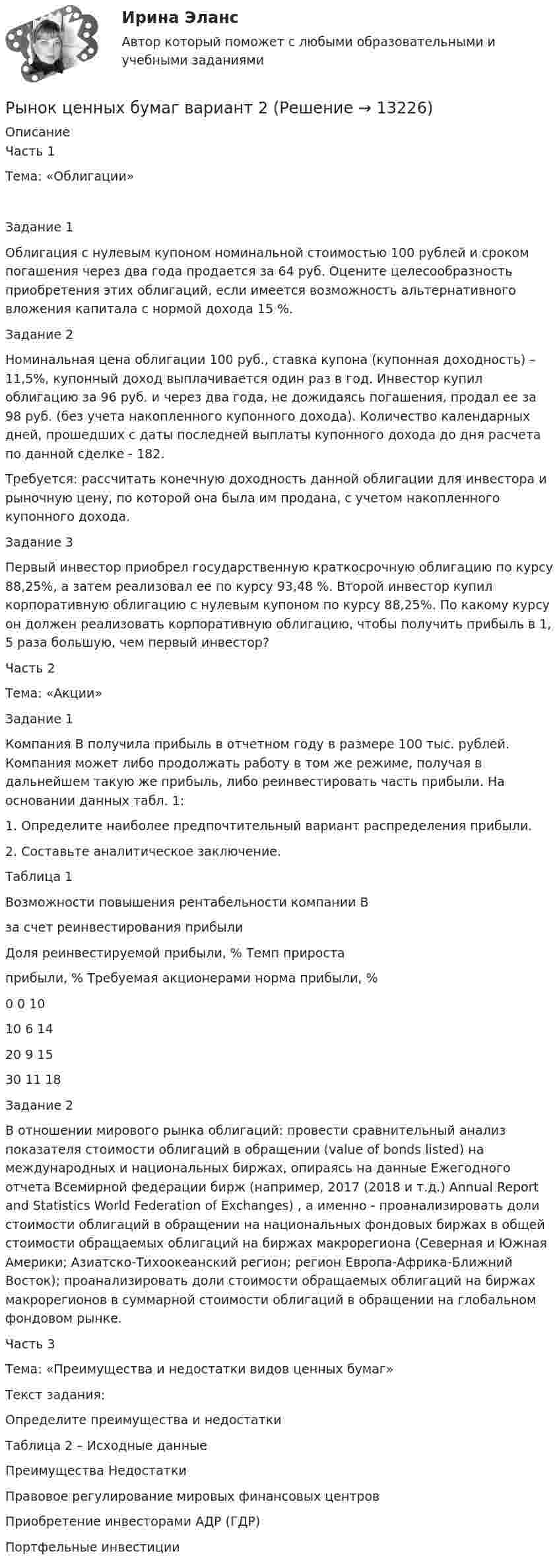      
          Описание
          Часть 1Тема: «Облигации»Задание 1 Облигация с нулевым купоном номинальной стоимостью 100 рублей и сроком погашения через два года продается за 64 руб. Оцените целесообразность приобретения этих облигаций, если имеется возможность альтернативного вложения капитала с нормой дохода 15 %.Задание 2Номинальная цена облигации 100 руб., ставка купона (купонная доходность) – 11,5%, купонный доход выплачивается один раз в год. Инвестор купил облигацию за 96 руб. и через два года, не дожидаясь погашения, продал ее за 98 руб. (без учета накопленного купонного дохода). Количество календарных дней, прошедших с даты последней выплаты купонного дохода до дня расчета по данной сделке - 182. Требуется: рассчитать конечную доходность данной облигации для инвестора и рыночную цену, по которой она была им продана, с учетом накопленного купонного дохода.Задание 3Первый инвестор приобрел государственную краткосрочную облигацию по курсу 88,25%, а затем реализовал ее по курсу 93,48 %. Второй инвестор купил корпоративную облигацию с нулевым купоном по курсу 88,25%. По какому курсу он должен реализовать корпоративную облигацию, чтобы получить прибыль в 1, 5 раза большую, чем первый инвестор?Часть 2Тема: «Акции»Задание 1Компания В получила прибыль в отчетном году в размере 100 тыс. рублей. Компания может либо продолжать работу в том же режиме, получая в дальнейшем такую же прибыль, либо реинвестировать часть прибыли. На основании данных табл. 1:1. 	Определите наиболее предпочтительный вариант распределения прибыли.2. 	Составьте аналитическое заключение.Таблица 1Возможности повышения рентабельности компании Вза счет реинвестирования прибылиДоля реинвестируемой прибыли, %	Темп прироста прибыли, %	Требуемая акционерами норма прибыли, %0	0	1010	6	1420	9	1530	11	18Задание 2В отношении мирового рынка облигаций: провести сравнительный анализ показателя стоимости облигаций в обращении (value of bonds listed) на международных и национальных биржах, опираясь на данные Ежегодного отчета Всемирной федерации бирж (например, 2017 (2018 и т.д.) Annual Report and Statistics World Federation of Exchanges) , а именно - проанализировать доли стоимости облигаций в обращении на национальных фондовых биржах в общей стоимости обращаемых облигаций на биржах макрорегиона (Северная и Южная Америки; Азиатско-Тихоокеанский регион; регион Европа-Африка-Ближний Восток); проанализировать доли стоимости обращаемых облигаций на биржах макрорегионов в суммарной стоимости облигаций в обращении на глобальном фондовом рынке.Часть 3Тема: «Преимущества и недостатки видов ценных бумаг»Текст задания:Определите преимущества и недостатки Таблица 2 – Исходные данные	Преимущества	НедостаткиПравовое регулирование мировых финансовых центров		Приобретение инвесторами АДР (ГДР) 		Портфельные инвестиции		  
            
            
            Рынок ценных бумаг вариант 1Рынок ценных бумаг вариант 2Рынок ценных бумаг - вариант №4 💯 Рынок ценных бумаг (все ответы на тест Синергия / МТИ / МосАП, декабрь 2022)💯 Рынок ценных бумаг (все ответы на тест Синергия / МТИ / МосАП, июль 2022)⭐ Рынок ценных бумаг (все ответы на тест Синергия / МТИ / МосАП, июнь 2022)💯 Рынок ценных бумаг (все ответы на тест Синергия / МТИ / МосАП, ноябрь 2022)Рынок труда ММУ 2023г.Рынок ценных бумагРынок ценных бумаг РЫНОК ЦЕННЫХ БУМАГ 2022 СИНЕРГИЯ ОТВЕТЫ Рынок ценных бумаг / 63 вопроса✅ Рынок ценных бумаг 63 вопроса СИНЕРГИЯ МТИ 2022✅ Рынок ценных бумаг 63 вопроса СИНЕРГИЯ МТИ 2022